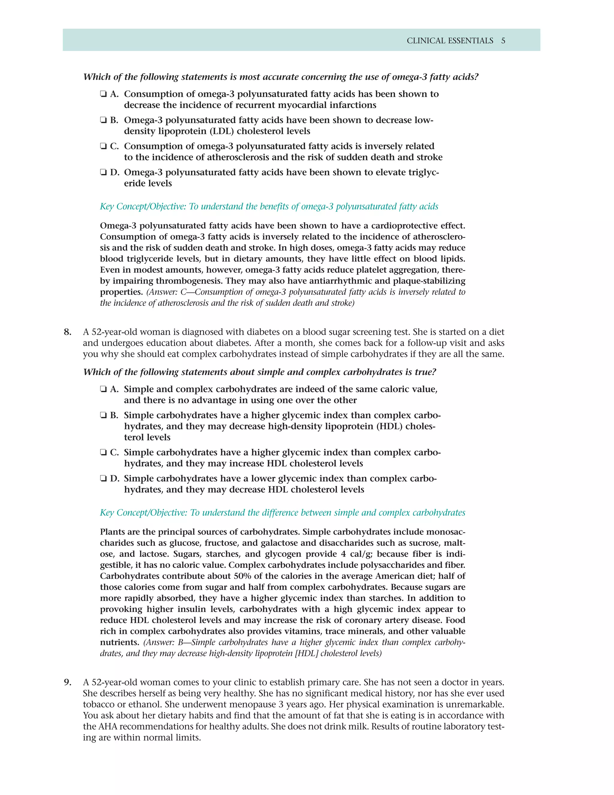CLINICAL ESSENTIALS 5



     Which of the following statements is most accurate concerning the use of omega-3 fatty acids?
         ❏ A. Consumption of omega-3 polyunsaturated fatty acids has been shown to
              decrease the incidence of recurrent myocardial infarctions
         ❏ B. Omega-3 polyunsaturated fatty acids have been shown to decrease low-
              density lipoprotein (LDL) cholesterol levels
         ❏ C. Consumption of omega-3 polyunsaturated fatty acids is inversely related
              to the incidence of atherosclerosis and the risk of sudden death and stroke
         ❏ D. Omega-3 polyunsaturated fatty acids have been shown to elevate triglyc-
              eride levels

         Key Concept/Objective: To understand the benefits of omega-3 polyunsaturated fatty acids

         Omega-3 polyunsaturated fatty acids have been shown to have a cardioprotective effect.
         Consumption of omega-3 fatty acids is inversely related to the incidence of atherosclero-
         sis and the risk of sudden death and stroke. In high doses, omega-3 fatty acids may reduce
         blood triglyceride levels, but in dietary amounts, they have little effect on blood lipids.
         Even in modest amounts, however, omega-3 fatty acids reduce platelet aggregation, there-
         by impairing thrombogenesis. They may also have antiarrhythmic and plaque-stabilizing
         properties. (Answer: C—Consumption of omega-3 polyunsaturated fatty acids is inversely related to
         the incidence of atherosclerosis and the risk of sudden death and stroke)


8.   A 52-year-old woman is diagnosed with diabetes on a blood sugar screening test. She is started on a diet
     and undergoes education about diabetes. After a month, she comes back for a follow-up visit and asks
     you why she should eat complex carbohydrates instead of simple carbohydrates if they are all the same.

     Which of the following statements about simple and complex carbohydrates is true?
         ❏ A. Simple and complex carbohydrates are indeed of the same caloric value,
              and there is no advantage in using one over the other
         ❏ B. Simple carbohydrates have a higher glycemic index than complex carbo-
              hydrates, and they may decrease high-density lipoprotein (HDL) choles-
              terol levels
         ❏ C. Simple carbohydrates have a higher glycemic index than complex carbo-
              hydrates, and they may increase HDL cholesterol levels
         ❏ D. Simple carbohydrates have a lower glycemic index than complex carbo-
              hydrates, and they may decrease HDL cholesterol levels

         Key Concept/Objective: To understand the difference between simple and complex carbohydrates

         Plants are the principal sources of carbohydrates. Simple carbohydrates include monosac-
         charides such as glucose, fructose, and galactose and disaccharides such as sucrose, malt-
         ose, and lactose. Sugars, starches, and glycogen provide 4 cal/g; because fiber is indi-
         gestible, it has no caloric value. Complex carbohydrates include polysaccharides and fiber.
         Carbohydrates contribute about 50% of the calories in the average American diet; half of
         those calories come from sugar and half from complex carbohydrates. Because sugars are
         more rapidly absorbed, they have a higher glycemic index than starches. In addition to
         provoking higher insulin levels, carbohydrates with a high glycemic index appear to
         reduce HDL cholesterol levels and may increase the risk of coronary artery disease. Food
         rich in complex carbohydrates also provides vitamins, trace minerals, and other valuable
         nutrients. (Answer: B—Simple carbohydrates have a higher glycemic index than complex carbohy-
         drates, and they may decrease high-density lipoprotein [HDL] cholesterol levels)


9.   A 52-year-old woman comes to your clinic to establish primary care. She has not seen a doctor in years.
     She describes herself as being very healthy. She has no significant medical history, nor has she ever used
     tobacco or ethanol. She underwent menopause 3 years ago. Her physical examination is unremarkable.
     You ask about her dietary habits and find that the amount of fat that she is eating is in accordance with
     the AHA recommendations for healthy adults. She does not drink milk. Results of routine laboratory test-
     ing are within normal limits.
 