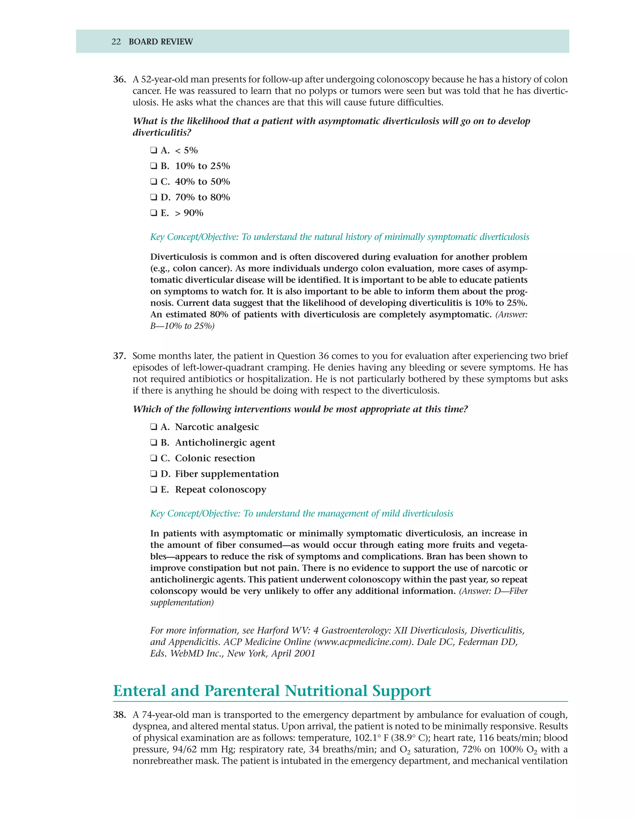 22 BOARD REVIEW



36. A 52-year-old man presents for follow-up after undergoing colonoscopy because he has a history of colon
    cancer. He was reassured to learn that no polyps or tumors were seen but was told that he has divertic-
    ulosis. He asks what the chances are that this will cause future difficulties.

    What is the likelihood that a patient with asymptomatic diverticulosis will go on to develop
    diverticulitis?
         ❑ A. < 5%
         ❑ B. 10% to 25%
         ❑ C. 40% to 50%
         ❑ D. 70% to 80%
         ❑ E. > 90%

         Key Concept/Objective: To understand the natural history of minimally symptomatic diverticulosis

         Diverticulosis is common and is often discovered during evaluation for another problem
         (e.g., colon cancer). As more individuals undergo colon evaluation, more cases of asymp-
         tomatic diverticular disease will be identified. It is important to be able to educate patients
         on symptoms to watch for. It is also important to be able to inform them about the prog-
         nosis. Current data suggest that the likelihood of developing diverticulitis is 10% to 25%.
         An estimated 80% of patients with diverticulosis are completely asymptomatic. (Answer:
         B—10% to 25%)


37. Some months later, the patient in Question 36 comes to you for evaluation after experiencing two brief
    episodes of left-lower-quadrant cramping. He denies having any bleeding or severe symptoms. He has
    not required antibiotics or hospitalization. He is not particularly bothered by these symptoms but asks
    if there is anything he should be doing with respect to the diverticulosis.

    Which of the following interventions would be most appropriate at this time?
         ❑ A. Narcotic analgesic
         ❑ B. Anticholinergic agent
         ❑ C. Colonic resection
         ❑ D. Fiber supplementation
         ❑ E. Repeat colonoscopy

         Key Concept/Objective: To understand the management of mild diverticulosis

         In patients with asymptomatic or minimally symptomatic diverticulosis, an increase in
         the amount of fiber consumed—as would occur through eating more fruits and vegeta-
         bles—appears to reduce the risk of symptoms and complications. Bran has been shown to
         improve constipation but not pain. There is no evidence to support the use of narcotic or
         anticholinergic agents. This patient underwent colonoscopy within the past year, so repeat
         colonscopy would be very unlikely to offer any additional information. (Answer: D—Fiber
         supplementation)


         For more information, see Harford WV: 4 Gastroenterology: XII Diverticulosis, Diverticulitis,
         and Appendicitis. ACP Medicine Online (www.acpmedicine.com). Dale DC, Federman DD,
         Eds. WebMD Inc., New York, April 2001



Enteral and Parenteral Nutritional Support
38. A 74-year-old man is transported to the emergency department by ambulance for evaluation of cough,
    dyspnea, and altered mental status. Upon arrival, the patient is noted to be minimally responsive. Results
    of physical examination are as follows: temperature, 102.1° F (38.9° C); heart rate, 116 beats/min; blood
    pressure, 94/62 mm Hg; respiratory rate, 34 breaths/min; and O2 saturation, 72% on 100% O2 with a
    nonrebreather mask. The patient is intubated in the emergency department, and mechanical ventilation
 