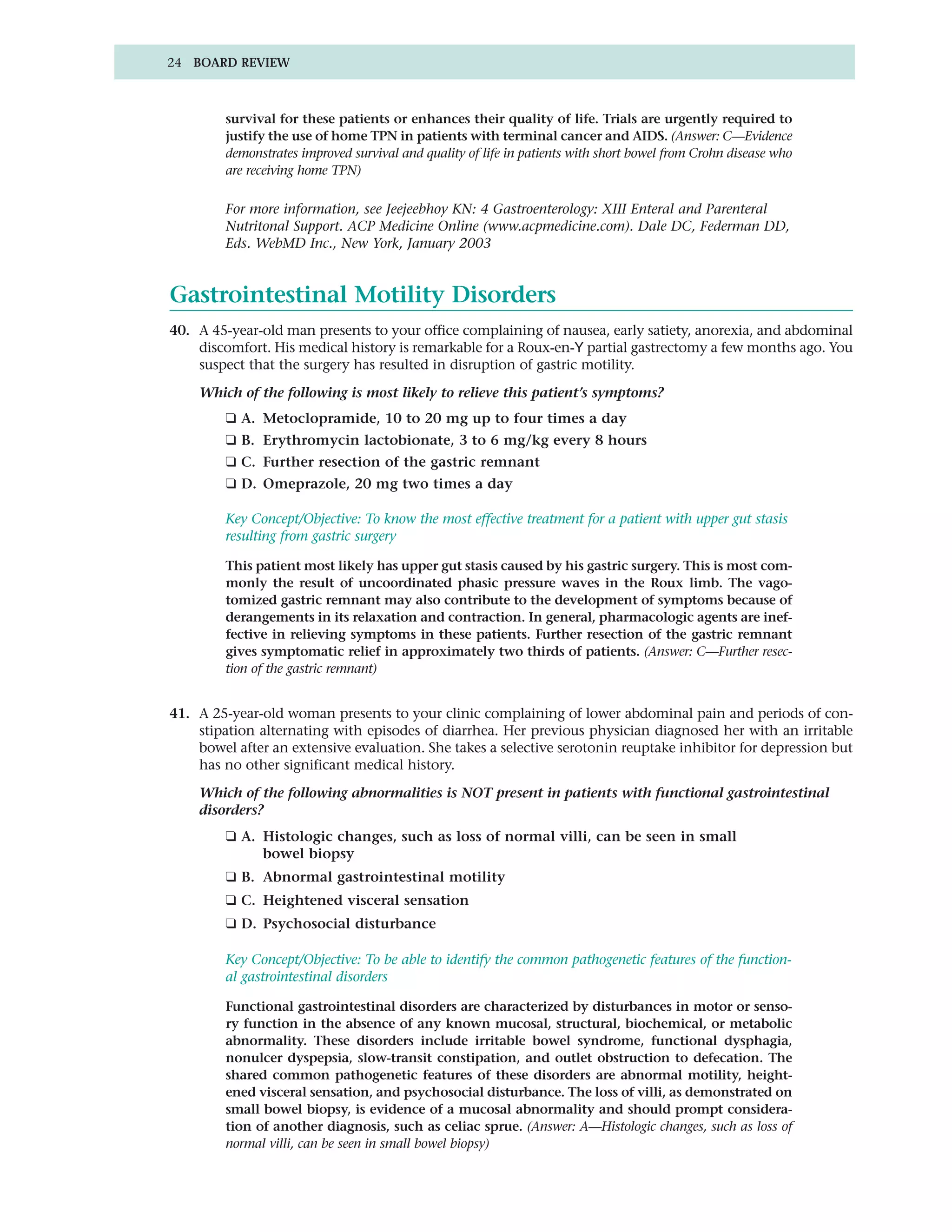 24 BOARD REVIEW



         survival for these patients or enhances their quality of life. Trials are urgently required to
         justify the use of home TPN in patients with terminal cancer and AIDS. (Answer: C—Evidence
         demonstrates improved survival and quality of life in patients with short bowel from Crohn disease who
         are receiving home TPN)

         For more information, see Jeejeebhoy KN: 4 Gastroenterology: XIII Enteral and Parenteral
         Nutritonal Support. ACP Medicine Online (www.acpmedicine.com). Dale DC, Federman DD,
         Eds. WebMD Inc., New York, January 2003


Gastrointestinal Motility Disorders
40. A 45-year-old man presents to your office complaining of nausea, early satiety, anorexia, and abdominal
    discomfort. His medical history is remarkable for a Roux-en-Y partial gastrectomy a few months ago. You
    suspect that the surgery has resulted in disruption of gastric motility.

    Which of the following is most likely to relieve this patient’s symptoms?
         ❑ A. Metoclopramide, 10 to 20 mg up to four times a day
         ❑ B. Erythromycin lactobionate, 3 to 6 mg/kg every 8 hours
         ❑ C. Further resection of the gastric remnant
         ❑ D. Omeprazole, 20 mg two times a day

         Key Concept/Objective: To know the most effective treatment for a patient with upper gut stasis
         resulting from gastric surgery

         This patient most likely has upper gut stasis caused by his gastric surgery. This is most com-
         monly the result of uncoordinated phasic pressure waves in the Roux limb. The vago-
         tomized gastric remnant may also contribute to the development of symptoms because of
         derangements in its relaxation and contraction. In general, pharmacologic agents are inef-
         fective in relieving symptoms in these patients. Further resection of the gastric remnant
         gives symptomatic relief in approximately two thirds of patients. (Answer: C—Further resec-
         tion of the gastric remnant)


41. A 25-year-old woman presents to your clinic complaining of lower abdominal pain and periods of con-
    stipation alternating with episodes of diarrhea. Her previous physician diagnosed her with an irritable
    bowel after an extensive evaluation. She takes a selective serotonin reuptake inhibitor for depression but
    has no other significant medical history.

    Which of the following abnormalities is NOT present in patients with functional gastrointestinal
    disorders?
         ❑ A. Histologic changes, such as loss of normal villi, can be seen in small
              bowel biopsy
         ❑ B. Abnormal gastrointestinal motility
         ❑ C. Heightened visceral sensation
         ❑ D. Psychosocial disturbance

         Key Concept/Objective: To be able to identify the common pathogenetic features of the function-
         al gastrointestinal disorders

         Functional gastrointestinal disorders are characterized by disturbances in motor or senso-
         ry function in the absence of any known mucosal, structural, biochemical, or metabolic
         abnormality. These disorders include irritable bowel syndrome, functional dysphagia,
         nonulcer dyspepsia, slow-transit constipation, and outlet obstruction to defecation. The
         shared common pathogenetic features of these disorders are abnormal motility, height-
         ened visceral sensation, and psychosocial disturbance. The loss of villi, as demonstrated on
         small bowel biopsy, is evidence of a mucosal abnormality and should prompt considera-
         tion of another diagnosis, such as celiac sprue. (Answer: A—Histologic changes, such as loss of
         normal villi, can be seen in small bowel biopsy)
 