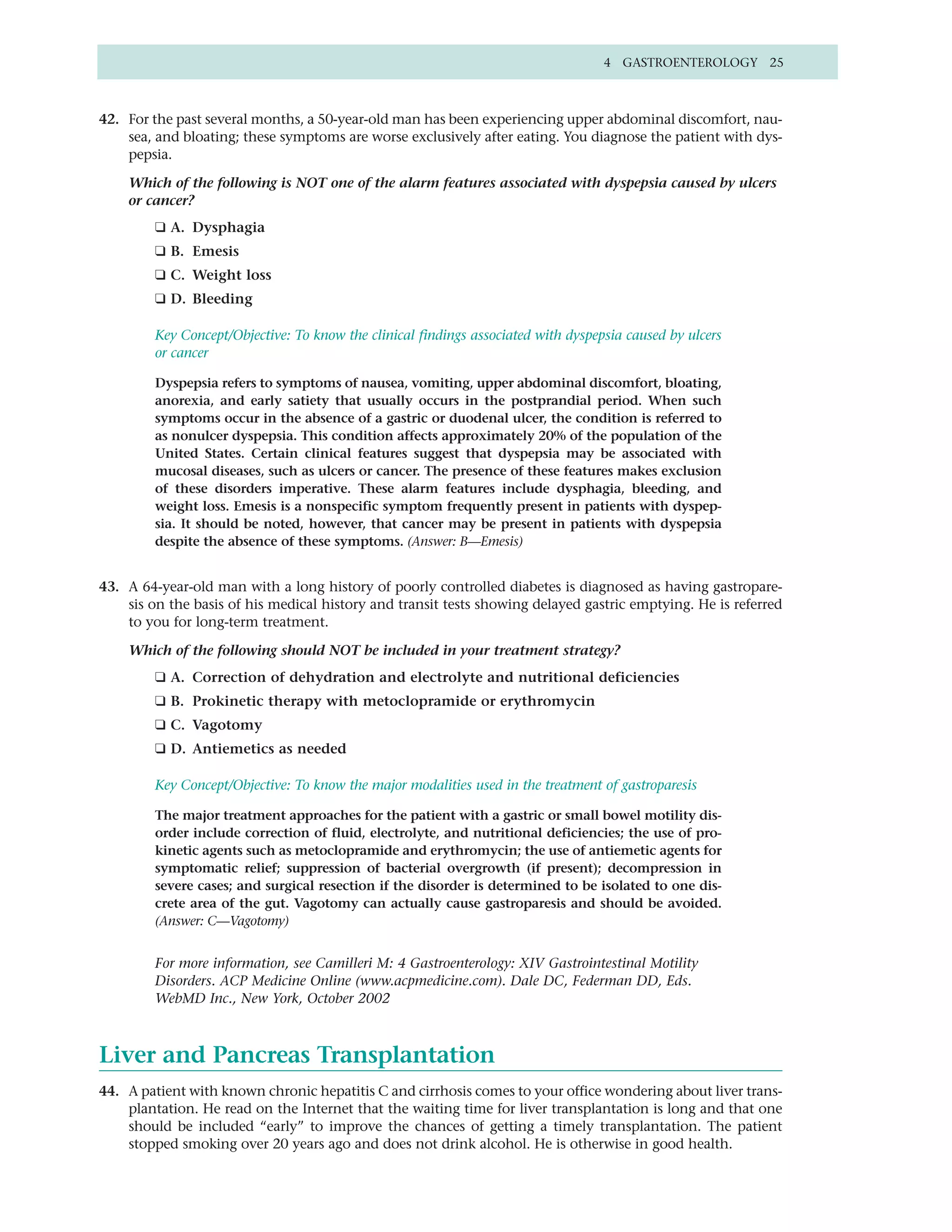 4 GASTROENTEROLOGY 25



42. For the past several months, a 50-year-old man has been experiencing upper abdominal discomfort, nau-
    sea, and bloating; these symptoms are worse exclusively after eating. You diagnose the patient with dys-
    pepsia.

    Which of the following is NOT one of the alarm features associated with dyspepsia caused by ulcers
    or cancer?
         ❑ A. Dysphagia
         ❑ B. Emesis
         ❑ C. Weight loss
         ❑ D. Bleeding

         Key Concept/Objective: To know the clinical findings associated with dyspepsia caused by ulcers
         or cancer

         Dyspepsia refers to symptoms of nausea, vomiting, upper abdominal discomfort, bloating,
         anorexia, and early satiety that usually occurs in the postprandial period. When such
         symptoms occur in the absence of a gastric or duodenal ulcer, the condition is referred to
         as nonulcer dyspepsia. This condition affects approximately 20% of the population of the
         United States. Certain clinical features suggest that dyspepsia may be associated with
         mucosal diseases, such as ulcers or cancer. The presence of these features makes exclusion
         of these disorders imperative. These alarm features include dysphagia, bleeding, and
         weight loss. Emesis is a nonspecific symptom frequently present in patients with dyspep-
         sia. It should be noted, however, that cancer may be present in patients with dyspepsia
         despite the absence of these symptoms. (Answer: B—Emesis)


43. A 64-year-old man with a long history of poorly controlled diabetes is diagnosed as having gastropare-
    sis on the basis of his medical history and transit tests showing delayed gastric emptying. He is referred
    to you for long-term treatment.

    Which of the following should NOT be included in your treatment strategy?
         ❑ A. Correction of dehydration and electrolyte and nutritional deficiencies
         ❑ B. Prokinetic therapy with metoclopramide or erythromycin
         ❑ C. Vagotomy
         ❑ D. Antiemetics as needed

         Key Concept/Objective: To know the major modalities used in the treatment of gastroparesis

         The major treatment approaches for the patient with a gastric or small bowel motility dis-
         order include correction of fluid, electrolyte, and nutritional deficiencies; the use of pro-
         kinetic agents such as metoclopramide and erythromycin; the use of antiemetic agents for
         symptomatic relief; suppression of bacterial overgrowth (if present); decompression in
         severe cases; and surgical resection if the disorder is determined to be isolated to one dis-
         crete area of the gut. Vagotomy can actually cause gastroparesis and should be avoided.
         (Answer: C—Vagotomy)


         For more information, see Camilleri M: 4 Gastroenterology: XIV Gastrointestinal Motility
         Disorders. ACP Medicine Online (www.acpmedicine.com). Dale DC, Federman DD, Eds.
         WebMD Inc., New York, October 2002



Liver and Pancreas Transplantation
44. A patient with known chronic hepatitis C and cirrhosis comes to your office wondering about liver trans-
    plantation. He read on the Internet that the waiting time for liver transplantation is long and that one
    should be included “early” to improve the chances of getting a timely transplantation. The patient
    stopped smoking over 20 years ago and does not drink alcohol. He is otherwise in good health.
 