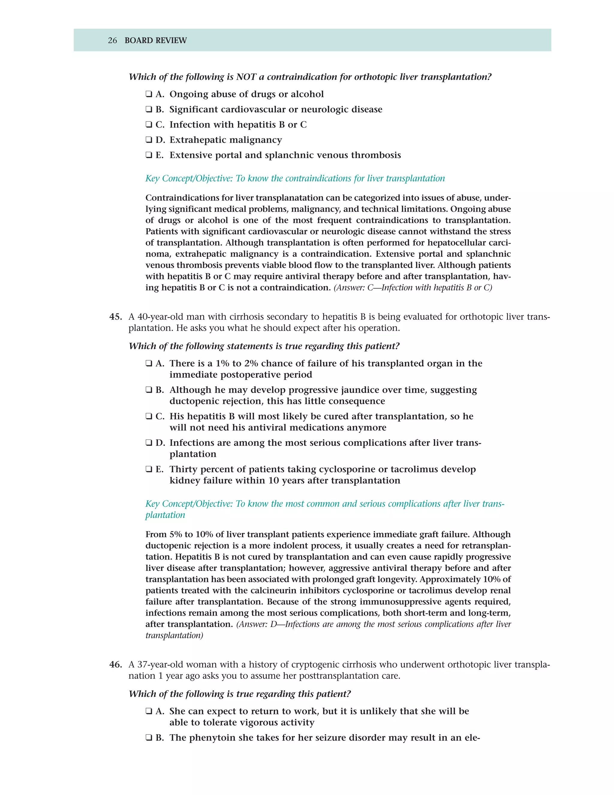 26 BOARD REVIEW



    Which of the following is NOT a contraindication for orthotopic liver transplantation?
        ❑ A. Ongoing abuse of drugs or alcohol
        ❑ B. Significant cardiovascular or neurologic disease
        ❑ C. Infection with hepatitis B or C
        ❑ D. Extrahepatic malignancy
        ❑ E. Extensive portal and splanchnic venous thrombosis

        Key Concept/Objective: To know the contraindications for liver transplantation

        Contraindications for liver transplanatation can be categorized into issues of abuse, under-
        lying significant medical problems, malignancy, and technical limitations. Ongoing abuse
        of drugs or alcohol is one of the most frequent contraindications to transplantation.
        Patients with significant cardiovascular or neurologic disease cannot withstand the stress
        of transplantation. Although transplantation is often performed for hepatocellular carci-
        noma, extrahepatic malignancy is a contraindication. Extensive portal and splanchnic
        venous thrombosis prevents viable blood flow to the transplanted liver. Although patients
        with hepatitis B or C may require antiviral therapy before and after transplantation, hav-
        ing hepatitis B or C is not a contraindication. (Answer: C—Infection with hepatitis B or C)


45. A 40-year-old man with cirrhosis secondary to hepatitis B is being evaluated for orthotopic liver trans-
    plantation. He asks you what he should expect after his operation.

    Which of the following statements is true regarding this patient?
        ❑ A. There is a 1% to 2% chance of failure of his transplanted organ in the
             immediate postoperative period
        ❑ B. Although he may develop progressive jaundice over time, suggesting
             ductopenic rejection, this has little consequence
        ❑ C. His hepatitis B will most likely be cured after transplantation, so he
             will not need his antiviral medications anymore
        ❑ D. Infections are among the most serious complications after liver trans-
             plantation
        ❑ E. Thirty percent of patients taking cyclosporine or tacrolimus develop
             kidney failure within 10 years after transplantation

        Key Concept/Objective: To know the most common and serious complications after liver trans-
        plantation

        From 5% to 10% of liver transplant patients experience immediate graft failure. Although
        ductopenic rejection is a more indolent process, it usually creates a need for retransplan-
        tation. Hepatitis B is not cured by transplantation and can even cause rapidly progressive
        liver disease after transplantation; however, aggressive antiviral therapy before and after
        transplantation has been associated with prolonged graft longevity. Approximately 10% of
        patients treated with the calcineurin inhibitors cyclosporine or tacrolimus develop renal
        failure after transplantation. Because of the strong immunosuppressive agents required,
        infections remain among the most serious complications, both short-term and long-term,
        after transplantation. (Answer: D—Infections are among the most serious complications after liver
        transplantation)


46. A 37-year-old woman with a history of cryptogenic cirrhosis who underwent orthotopic liver transpla-
    nation 1 year ago asks you to assume her posttransplantation care.

    Which of the following is true regarding this patient?
        ❑ A. She can expect to return to work, but it is unlikely that she will be
             able to tolerate vigorous activity
        ❑ B. The phenytoin she takes for her seizure disorder may result in an ele-
 