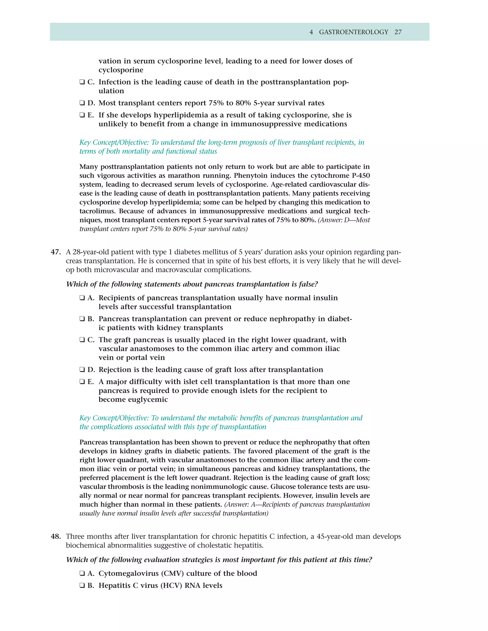 4 GASTROENTEROLOGY 27



               vation in serum cyclosporine level, leading to a need for lower doses of
               cyclosporine
         ❑ C. Infection is the leading cause of death in the posttransplantation pop-
              ulation
         ❑ D. Most transplant centers report 75% to 80% 5-year survival rates
         ❑ E. If she develops hyperlipidemia as a result of taking cyclosporine, she is
              unlikely to benefit from a change in immunosuppressive medications

         Key Concept/Objective: To understand the long-term prognosis of liver transplant recipients, in
         terms of both mortality and functional status

         Many posttransplantation patients not only return to work but are able to participate in
         such vigorous activities as marathon running. Phenytoin induces the cytochrome P-450
         system, leading to decreased serum levels of cyclosporine. Age-related cardiovascular dis-
         ease is the leading cause of death in posttransplantation patients. Many patients receiving
         cyclosporine develop hyperlipidemia; some can be helped by changing this medication to
         tacrolimus. Because of advances in immunosuppressive medications and surgical tech-
         niques, most transplant centers report 5-year survival rates of 75% to 80%. (Answer: D—Most
         transplant centers report 75% to 80% 5-year survival rates)


47. A 28-year-old patient with type 1 diabetes mellitus of 5 years’ duration asks your opinion regarding pan-
    creas transplantation. He is concerned that in spite of his best efforts, it is very likely that he will devel-
    op both microvascular and macrovascular complications.

    Which of the following statements about pancreas transplantation is false?
         ❑ A. Recipients of pancreas transplantation usually have normal insulin
              levels after successful transplantation
         ❑ B. Pancreas transplantation can prevent or reduce nephropathy in diabet-
              ic patients with kidney transplants
         ❑ C. The graft pancreas is usually placed in the right lower quadrant, with
              vascular anastomoses to the common iliac artery and common iliac
              vein or portal vein
         ❑ D. Rejection is the leading cause of graft loss after transplantation
         ❑ E. A major difficulty with islet cell transplantation is that more than one
              pancreas is required to provide enough islets for the recipient to
              become euglycemic

         Key Concept/Objective: To understand the metabolic benefits of pancreas transplantation and
         the complications associated with this type of transplantation

         Pancreas transplantation has been shown to prevent or reduce the nephropathy that often
         develops in kidney grafts in diabetic patients. The favored placement of the graft is the
         right lower quadrant, with vascular anastomoses to the common iliac artery and the com-
         mon iliac vein or portal vein; in simultaneous pancreas and kidney transplantations, the
         preferred placement is the left lower quadrant. Rejection is the leading cause of graft loss;
         vascular thrombosis is the leading nonimmunologic cause. Glucose tolerance tests are usu-
         ally normal or near normal for pancreas transplant recipients. However, insulin levels are
         much higher than normal in these patients. (Answer: A—Recipients of pancreas transplantation
         usually have normal insulin levels after successful transplantation)


48. Three months after liver transplantation for chronic hepatitis C infection, a 45-year-old man develops
    biochemical abnormalities suggestive of cholestatic hepatitis.

    Which of the following evaluation strategies is most important for this patient at this time?
         ❑ A. Cytomegalovirus (CMV) culture of the blood
         ❑ B. Hepatitis C virus (HCV) RNA levels
 
