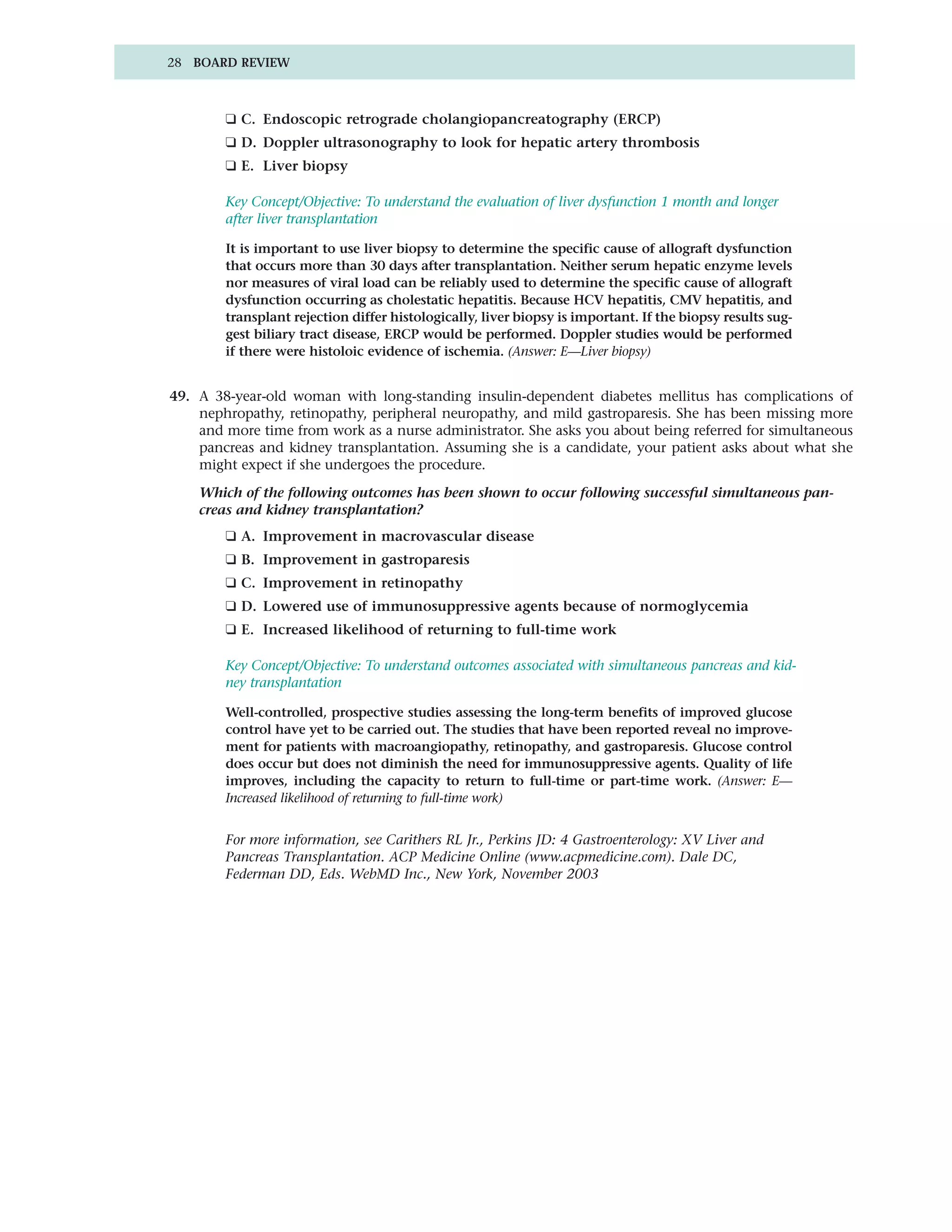 28 BOARD REVIEW



        ❑ C. Endoscopic retrograde cholangiopancreatography (ERCP)
        ❑ D. Doppler ultrasonography to look for hepatic artery thrombosis
        ❑ E. Liver biopsy

        Key Concept/Objective: To understand the evaluation of liver dysfunction 1 month and longer
        after liver transplantation

        It is important to use liver biopsy to determine the specific cause of allograft dysfunction
        that occurs more than 30 days after transplantation. Neither serum hepatic enzyme levels
        nor measures of viral load can be reliably used to determine the specific cause of allograft
        dysfunction occurring as cholestatic hepatitis. Because HCV hepatitis, CMV hepatitis, and
        transplant rejection differ histologically, liver biopsy is important. If the biopsy results sug-
        gest biliary tract disease, ERCP would be performed. Doppler studies would be performed
        if there were histoloic evidence of ischemia. (Answer: E—Liver biopsy)


49. A 38-year-old woman with long-standing insulin-dependent diabetes mellitus has complications of
    nephropathy, retinopathy, peripheral neuropathy, and mild gastroparesis. She has been missing more
    and more time from work as a nurse administrator. She asks you about being referred for simultaneous
    pancreas and kidney transplantation. Assuming she is a candidate, your patient asks about what she
    might expect if she undergoes the procedure.

    Which of the following outcomes has been shown to occur following successful simultaneous pan-
    creas and kidney transplantation?
        ❑ A. Improvement in macrovascular disease
        ❑ B. Improvement in gastroparesis
        ❑ C. Improvement in retinopathy
        ❑ D. Lowered use of immunosuppressive agents because of normoglycemia
        ❑ E. Increased likelihood of returning to full-time work

        Key Concept/Objective: To understand outcomes associated with simultaneous pancreas and kid-
        ney transplantation

        Well-controlled, prospective studies assessing the long-term benefits of improved glucose
        control have yet to be carried out. The studies that have been reported reveal no improve-
        ment for patients with macroangiopathy, retinopathy, and gastroparesis. Glucose control
        does occur but does not diminish the need for immunosuppressive agents. Quality of life
        improves, including the capacity to return to full-time or part-time work. (Answer: E—
        Increased likelihood of returning to full-time work)


        For more information, see Carithers RL Jr., Perkins JD: 4 Gastroenterology: XV Liver and
        Pancreas Transplantation. ACP Medicine Online (www.acpmedicine.com). Dale DC,
        Federman DD, Eds. WebMD Inc., New York, November 2003
 