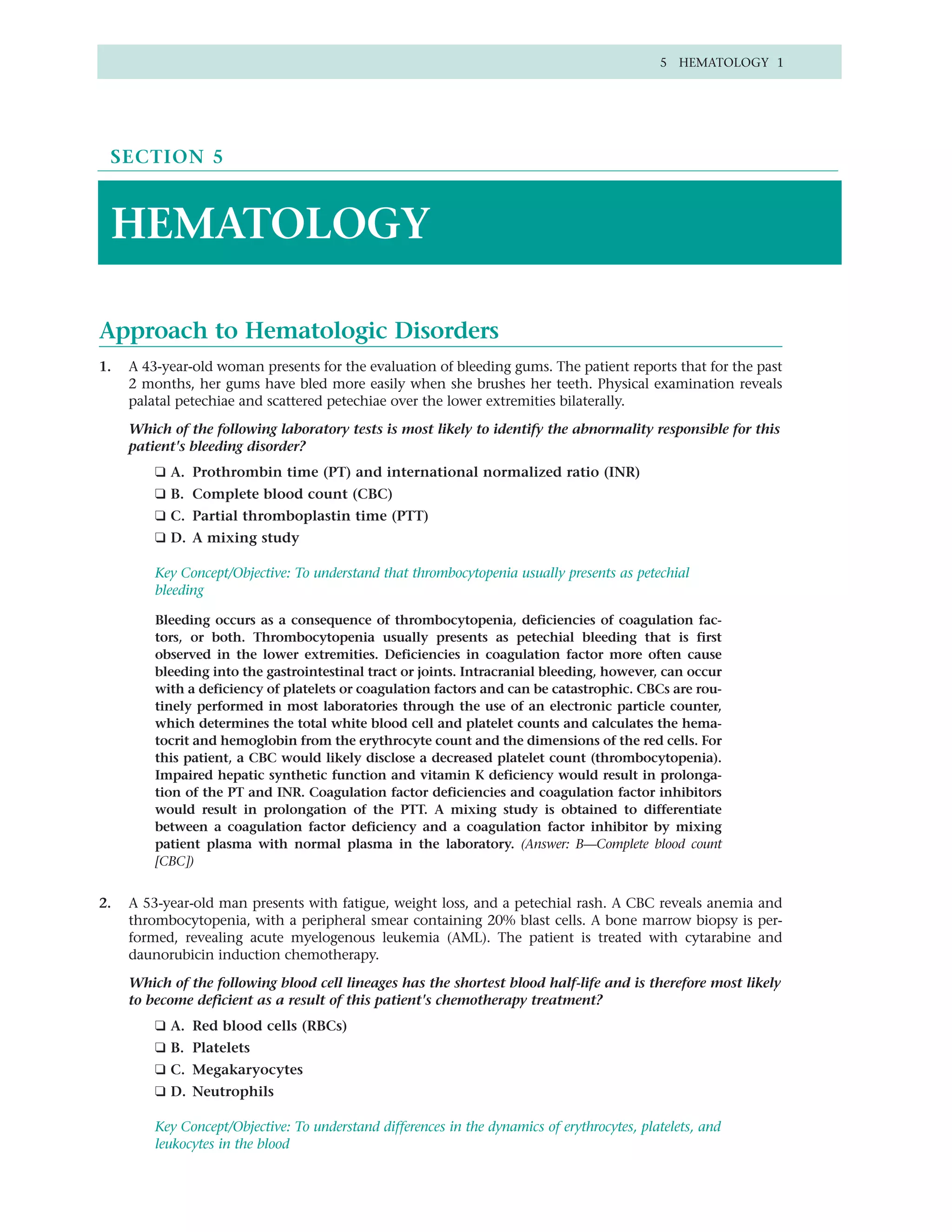 5 HEMATOLOGY 1




 SECTION 5



 HEMATOLOGY

Approach to Hematologic Disorders
1.   A 43-year-old woman presents for the evaluation of bleeding gums. The patient reports that for the past
     2 months, her gums have bled more easily when she brushes her teeth. Physical examination reveals
     palatal petechiae and scattered petechiae over the lower extremities bilaterally.

     Which of the following laboratory tests is most likely to identify the abnormality responsible for this
     patient's bleeding disorder?
         ❑ A. Prothrombin time (PT) and international normalized ratio (INR)
         ❑ B. Complete blood count (CBC)
         ❑ C. Partial thromboplastin time (PTT)
         ❑ D. A mixing study

         Key Concept/Objective: To understand that thrombocytopenia usually presents as petechial
         bleeding

         Bleeding occurs as a consequence of thrombocytopenia, deficiencies of coagulation fac-
         tors, or both. Thrombocytopenia usually presents as petechial bleeding that is first
         observed in the lower extremities. Deficiencies in coagulation factor more often cause
         bleeding into the gastrointestinal tract or joints. Intracranial bleeding, however, can occur
         with a deficiency of platelets or coagulation factors and can be catastrophic. CBCs are rou-
         tinely performed in most laboratories through the use of an electronic particle counter,
         which determines the total white blood cell and platelet counts and calculates the hema-
         tocrit and hemoglobin from the erythrocyte count and the dimensions of the red cells. For
         this patient, a CBC would likely disclose a decreased platelet count (thrombocytopenia).
         Impaired hepatic synthetic function and vitamin K deficiency would result in prolonga-
         tion of the PT and INR. Coagulation factor deficiencies and coagulation factor inhibitors
         would result in prolongation of the PTT. A mixing study is obtained to differentiate
         between a coagulation factor deficiency and a coagulation factor inhibitor by mixing
         patient plasma with normal plasma in the laboratory. (Answer: B—Complete blood count
         [CBC])


2.   A 53-year-old man presents with fatigue, weight loss, and a petechial rash. A CBC reveals anemia and
     thrombocytopenia, with a peripheral smear containing 20% blast cells. A bone marrow biopsy is per-
     formed, revealing acute myelogenous leukemia (AML). The patient is treated with cytarabine and
     daunorubicin induction chemotherapy.

     Which of the following blood cell lineages has the shortest blood half-life and is therefore most likely
     to become deficient as a result of this patient's chemotherapy treatment?
         ❑ A. Red blood cells (RBCs)
         ❑ B. Platelets
         ❑ C. Megakaryocytes
         ❑ D. Neutrophils

         Key Concept/Objective: To understand differences in the dynamics of erythrocytes, platelets, and
         leukocytes in the blood
 
