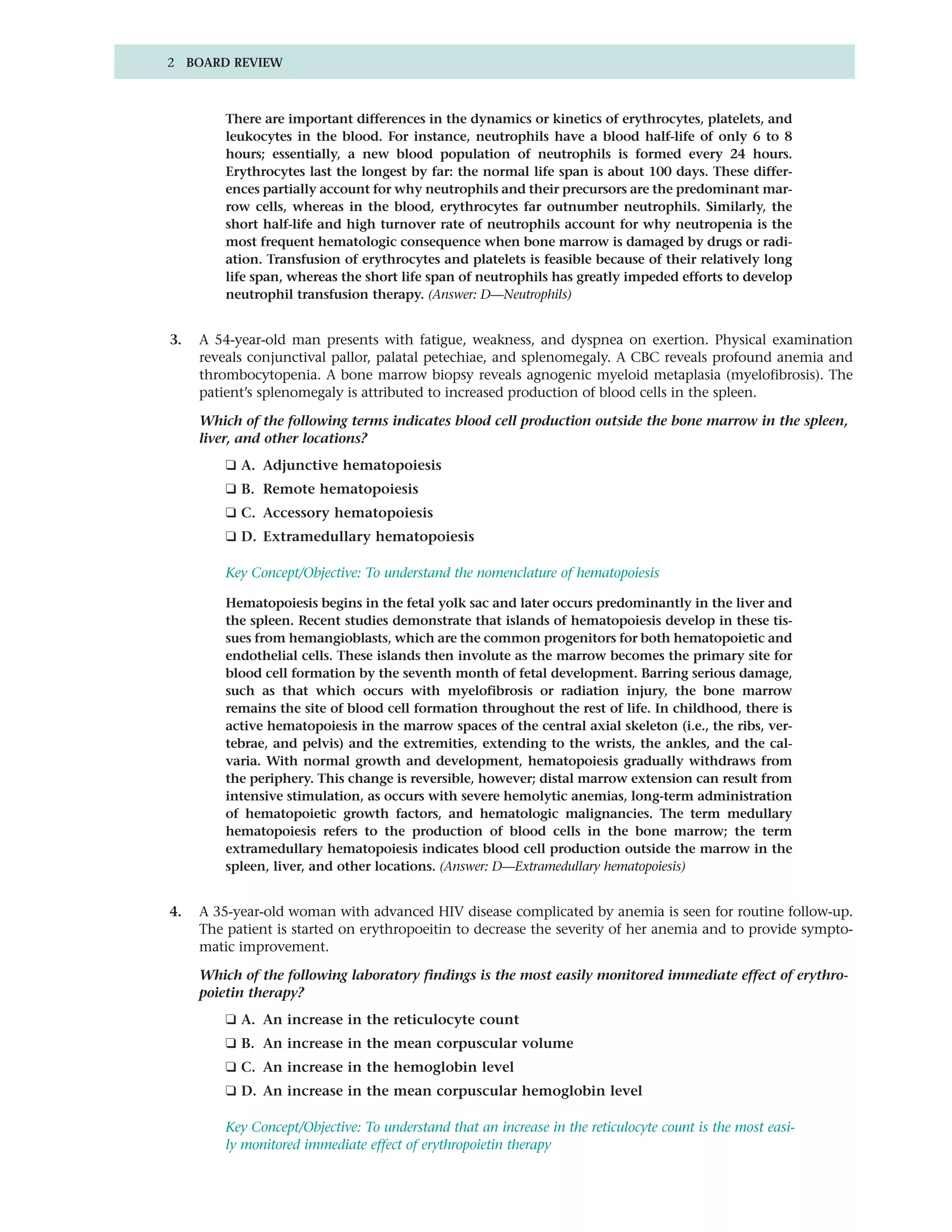 2 BOARD REVIEW



         There are important differences in the dynamics or kinetics of erythrocytes, platelets, and
         leukocytes in the blood. For instance, neutrophils have a blood half-life of only 6 to 8
         hours; essentially, a new blood population of neutrophils is formed every 24 hours.
         Erythrocytes last the longest by far: the normal life span is about 100 days. These differ-
         ences partially account for why neutrophils and their precursors are the predominant mar-
         row cells, whereas in the blood, erythrocytes far outnumber neutrophils. Similarly, the
         short half-life and high turnover rate of neutrophils account for why neutropenia is the
         most frequent hematologic consequence when bone marrow is damaged by drugs or radi-
         ation. Transfusion of erythrocytes and platelets is feasible because of their relatively long
         life span, whereas the short life span of neutrophils has greatly impeded efforts to develop
         neutrophil transfusion therapy. (Answer: D—Neutrophils)


3.   A 54-year-old man presents with fatigue, weakness, and dyspnea on exertion. Physical examination
     reveals conjunctival pallor, palatal petechiae, and splenomegaly. A CBC reveals profound anemia and
     thrombocytopenia. A bone marrow biopsy reveals agnogenic myeloid metaplasia (myelofibrosis). The
     patient’s splenomegaly is attributed to increased production of blood cells in the spleen.

     Which of the following terms indicates blood cell production outside the bone marrow in the spleen,
     liver, and other locations?
         ❑ A. Adjunctive hematopoiesis
         ❑ B. Remote hematopoiesis
         ❑ C. Accessory hematopoiesis
         ❑ D. Extramedullary hematopoiesis

         Key Concept/Objective: To understand the nomenclature of hematopoiesis

         Hematopoiesis begins in the fetal yolk sac and later occurs predominantly in the liver and
         the spleen. Recent studies demonstrate that islands of hematopoiesis develop in these tis-
         sues from hemangioblasts, which are the common progenitors for both hematopoietic and
         endothelial cells. These islands then involute as the marrow becomes the primary site for
         blood cell formation by the seventh month of fetal development. Barring serious damage,
         such as that which occurs with myelofibrosis or radiation injury, the bone marrow
         remains the site of blood cell formation throughout the rest of life. In childhood, there is
         active hematopoiesis in the marrow spaces of the central axial skeleton (i.e., the ribs, ver-
         tebrae, and pelvis) and the extremities, extending to the wrists, the ankles, and the cal-
         varia. With normal growth and development, hematopoiesis gradually withdraws from
         the periphery. This change is reversible, however; distal marrow extension can result from
         intensive stimulation, as occurs with severe hemolytic anemias, long-term administration
         of hematopoietic growth factors, and hematologic malignancies. The term medullary
         hematopoiesis refers to the production of blood cells in the bone marrow; the term
         extramedullary hematopoiesis indicates blood cell production outside the marrow in the
         spleen, liver, and other locations. (Answer: D—Extramedullary hematopoiesis)


4.   A 35-year-old woman with advanced HIV disease complicated by anemia is seen for routine follow-up.
     The patient is started on erythropoeitin to decrease the severity of her anemia and to provide sympto-
     matic improvement.

     Which of the following laboratory findings is the most easily monitored immediate effect of erythro-
     poietin therapy?
         ❑ A. An increase in the reticulocyte count
         ❑ B. An increase in the mean corpuscular volume
         ❑ C. An increase in the hemoglobin level
         ❑ D. An increase in the mean corpuscular hemoglobin level

         Key Concept/Objective: To understand that an increase in the reticulocyte count is the most easi-
         ly monitored immediate effect of erythropoietin therapy
 