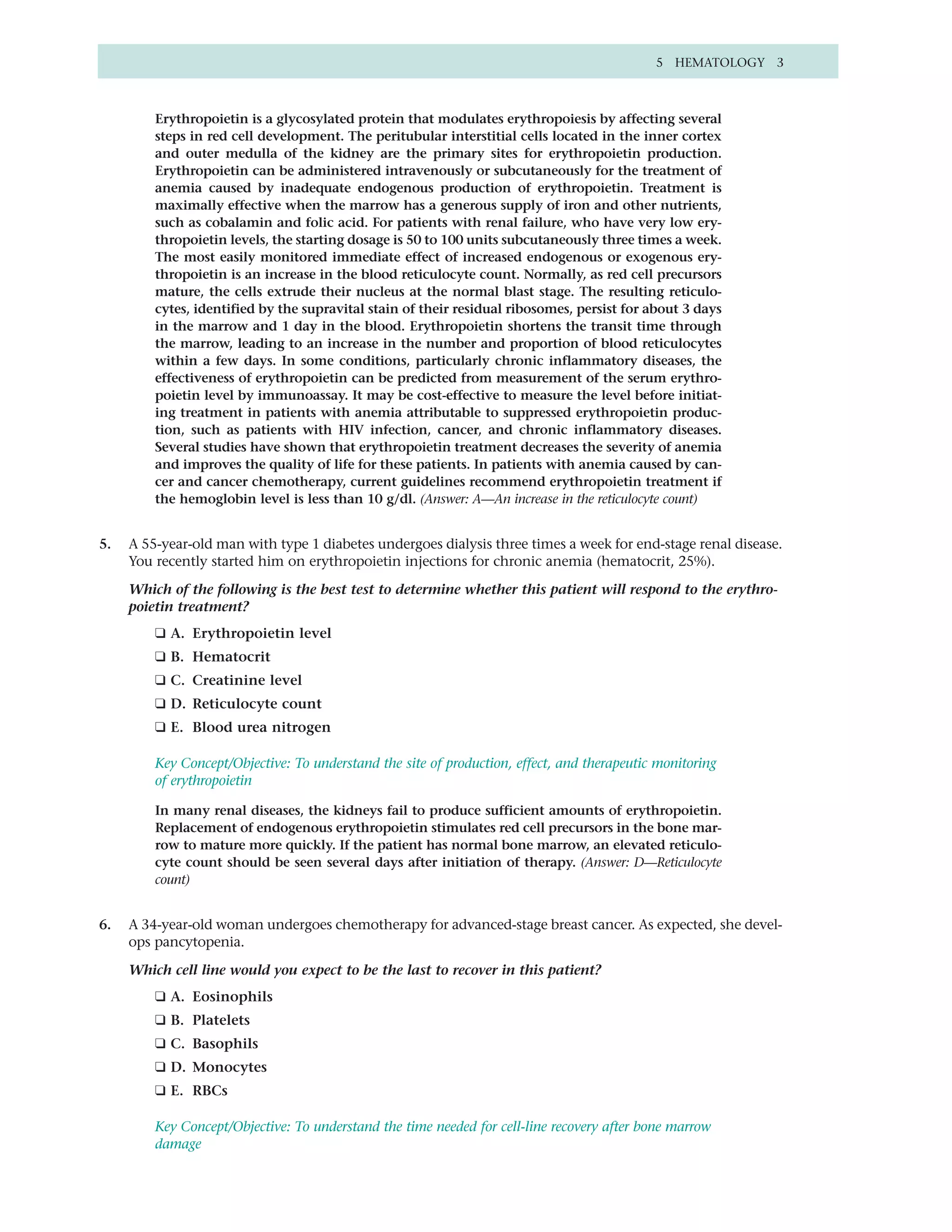 5 HEMATOLOGY 3



         Erythropoietin is a glycosylated protein that modulates erythropoiesis by affecting several
         steps in red cell development. The peritubular interstitial cells located in the inner cortex
         and outer medulla of the kidney are the primary sites for erythropoietin production.
         Erythropoietin can be administered intravenously or subcutaneously for the treatment of
         anemia caused by inadequate endogenous production of erythropoietin. Treatment is
         maximally effective when the marrow has a generous supply of iron and other nutrients,
         such as cobalamin and folic acid. For patients with renal failure, who have very low ery-
         thropoietin levels, the starting dosage is 50 to 100 units subcutaneously three times a week.
         The most easily monitored immediate effect of increased endogenous or exogenous ery-
         thropoietin is an increase in the blood reticulocyte count. Normally, as red cell precursors
         mature, the cells extrude their nucleus at the normal blast stage. The resulting reticulo-
         cytes, identified by the supravital stain of their residual ribosomes, persist for about 3 days
         in the marrow and 1 day in the blood. Erythropoietin shortens the transit time through
         the marrow, leading to an increase in the number and proportion of blood reticulocytes
         within a few days. In some conditions, particularly chronic inflammatory diseases, the
         effectiveness of erythropoietin can be predicted from measurement of the serum erythro-
         poietin level by immunoassay. It may be cost-effective to measure the level before initiat-
         ing treatment in patients with anemia attributable to suppressed erythropoietin produc-
         tion, such as patients with HIV infection, cancer, and chronic inflammatory diseases.
         Several studies have shown that erythropoietin treatment decreases the severity of anemia
         and improves the quality of life for these patients. In patients with anemia caused by can-
         cer and cancer chemotherapy, current guidelines recommend erythropoietin treatment if
         the hemoglobin level is less than 10 g/dl. (Answer: A—An increase in the reticulocyte count)


5.   A 55-year-old man with type 1 diabetes undergoes dialysis three times a week for end-stage renal disease.
     You recently started him on erythropoietin injections for chronic anemia (hematocrit, 25%).

     Which of the following is the best test to determine whether this patient will respond to the erythro-
     poietin treatment?
         ❑ A. Erythropoietin level
         ❑ B. Hematocrit
         ❑ C. Creatinine level
         ❑ D. Reticulocyte count
         ❑ E. Blood urea nitrogen

         Key Concept/Objective: To understand the site of production, effect, and therapeutic monitoring
         of erythropoietin

         In many renal diseases, the kidneys fail to produce sufficient amounts of erythropoietin.
         Replacement of endogenous erythropoietin stimulates red cell precursors in the bone mar-
         row to mature more quickly. If the patient has normal bone marrow, an elevated reticulo-
         cyte count should be seen several days after initiation of therapy. (Answer: D—Reticulocyte
         count)


6.   A 34-year-old woman undergoes chemotherapy for advanced-stage breast cancer. As expected, she devel-
     ops pancytopenia.

     Which cell line would you expect to be the last to recover in this patient?
         ❑ A. Eosinophils
         ❑ B. Platelets
         ❑ C. Basophils
         ❑ D. Monocytes
         ❑ E. RBCs

         Key Concept/Objective: To understand the time needed for cell-line recovery after bone marrow
         damage
 