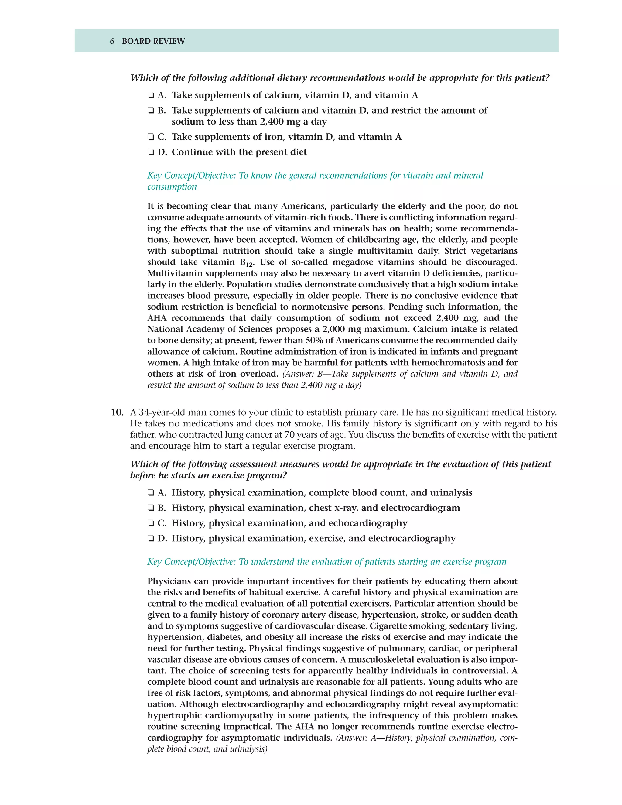 6 BOARD REVIEW



    Which of the following additional dietary recommendations would be appropriate for this patient?
         ❏ A. Take supplements of calcium, vitamin D, and vitamin A
         ❏ B. Take supplements of calcium and vitamin D, and restrict the amount of
              sodium to less than 2,400 mg a day
         ❏ C. Take supplements of iron, vitamin D, and vitamin A
         ❏ D. Continue with the present diet

         Key Concept/Objective: To know the general recommendations for vitamin and mineral
         consumption

         It is becoming clear that many Americans, particularly the elderly and the poor, do not
         consume adequate amounts of vitamin-rich foods. There is conflicting information regard-
         ing the effects that the use of vitamins and minerals has on health; some recommenda-
         tions, however, have been accepted. Women of childbearing age, the elderly, and people
         with suboptimal nutrition should take a single multivitamin daily. Strict vegetarians
         should take vitamin B12. Use of so-called megadose vitamins should be discouraged.
         Multivitamin supplements may also be necessary to avert vitamin D deficiencies, particu-
         larly in the elderly. Population studies demonstrate conclusively that a high sodium intake
         increases blood pressure, especially in older people. There is no conclusive evidence that
         sodium restriction is beneficial to normotensive persons. Pending such information, the
         AHA recommends that daily consumption of sodium not exceed 2,400 mg, and the
         National Academy of Sciences proposes a 2,000 mg maximum. Calcium intake is related
         to bone density; at present, fewer than 50% of Americans consume the recommended daily
         allowance of calcium. Routine administration of iron is indicated in infants and pregnant
         women. A high intake of iron may be harmful for patients with hemochromatosis and for
         others at risk of iron overload. (Answer: B—Take supplements of calcium and vitamin D, and
         restrict the amount of sodium to less than 2,400 mg a day)


10. A 34-year-old man comes to your clinic to establish primary care. He has no significant medical history.
    He takes no medications and does not smoke. His family history is significant only with regard to his
    father, who contracted lung cancer at 70 years of age. You discuss the benefits of exercise with the patient
    and encourage him to start a regular exercise program.

    Which of the following assessment measures would be appropriate in the evaluation of this patient
    before he starts an exercise program?
         ❏ A. History, physical examination, complete blood count, and urinalysis
         ❏ B. History, physical examination, chest x-ray, and electrocardiogram
         ❏ C. History, physical examination, and echocardiography
         ❏ D. History, physical examination, exercise, and electrocardiography

         Key Concept/Objective: To understand the evaluation of patients starting an exercise program

         Physicians can provide important incentives for their patients by educating them about
         the risks and benefits of habitual exercise. A careful history and physical examination are
         central to the medical evaluation of all potential exercisers. Particular attention should be
         given to a family history of coronary artery disease, hypertension, stroke, or sudden death
         and to symptoms suggestive of cardiovascular disease. Cigarette smoking, sedentary living,
         hypertension, diabetes, and obesity all increase the risks of exercise and may indicate the
         need for further testing. Physical findings suggestive of pulmonary, cardiac, or peripheral
         vascular disease are obvious causes of concern. A musculoskeletal evaluation is also impor-
         tant. The choice of screening tests for apparently healthy individuals in controversial. A
         complete blood count and urinalysis are reasonable for all patients. Young adults who are
         free of risk factors, symptoms, and abnormal physical findings do not require further eval-
         uation. Although electrocardiography and echocardiography might reveal asymptomatic
         hypertrophic cardiomyopathy in some patients, the infrequency of this problem makes
         routine screening impractical. The AHA no longer recommends routine exercise electro-
         cardiography for asymptomatic individuals. (Answer: A—History, physical examination, com-
         plete blood count, and urinalysis)
 