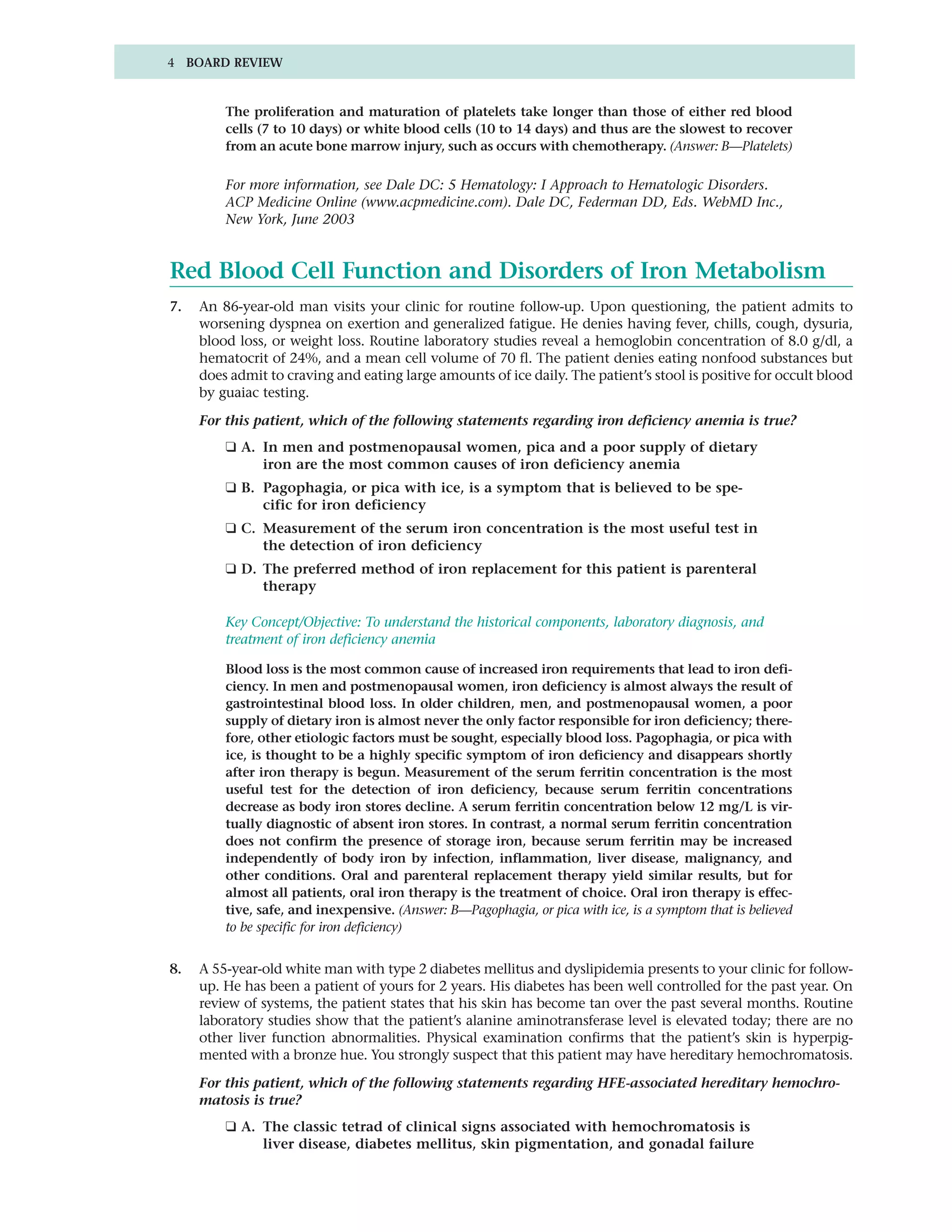4 BOARD REVIEW


         The proliferation and maturation of platelets take longer than those of either red blood
         cells (7 to 10 days) or white blood cells (10 to 14 days) and thus are the slowest to recover
         from an acute bone marrow injury, such as occurs with chemotherapy. (Answer: B—Platelets)

         For more information, see Dale DC: 5 Hematology: I Approach to Hematologic Disorders.
         ACP Medicine Online (www.acpmedicine.com). Dale DC, Federman DD, Eds. WebMD Inc.,
         New York, June 2003


Red Blood Cell Function and Disorders of Iron Metabolism
7.   An 86-year-old man visits your clinic for routine follow-up. Upon questioning, the patient admits to
     worsening dyspnea on exertion and generalized fatigue. He denies having fever, chills, cough, dysuria,
     blood loss, or weight loss. Routine laboratory studies reveal a hemoglobin concentration of 8.0 g/dl, a
     hematocrit of 24%, and a mean cell volume of 70 fl. The patient denies eating nonfood substances but
     does admit to craving and eating large amounts of ice daily. The patient’s stool is positive for occult blood
     by guaiac testing.

     For this patient, which of the following statements regarding iron deficiency anemia is true?
         ❑ A. In men and postmenopausal women, pica and a poor supply of dietary
              iron are the most common causes of iron deficiency anemia
         ❑ B. Pagophagia, or pica with ice, is a symptom that is believed to be spe-
              cific for iron deficiency
         ❑ C. Measurement of the serum iron concentration is the most useful test in
              the detection of iron deficiency
         ❑ D. The preferred method of iron replacement for this patient is parenteral
              therapy

         Key Concept/Objective: To understand the historical components, laboratory diagnosis, and
         treatment of iron deficiency anemia

         Blood loss is the most common cause of increased iron requirements that lead to iron defi-
         ciency. In men and postmenopausal women, iron deficiency is almost always the result of
         gastrointestinal blood loss. In older children, men, and postmenopausal women, a poor
         supply of dietary iron is almost never the only factor responsible for iron deficiency; there-
         fore, other etiologic factors must be sought, especially blood loss. Pagophagia, or pica with
         ice, is thought to be a highly specific symptom of iron deficiency and disappears shortly
         after iron therapy is begun. Measurement of the serum ferritin concentration is the most
         useful test for the detection of iron deficiency, because serum ferritin concentrations
         decrease as body iron stores decline. A serum ferritin concentration below 12 mg/L is vir-
         tually diagnostic of absent iron stores. In contrast, a normal serum ferritin concentration
         does not confirm the presence of storage iron, because serum ferritin may be increased
         independently of body iron by infection, inflammation, liver disease, malignancy, and
         other conditions. Oral and parenteral replacement therapy yield similar results, but for
         almost all patients, oral iron therapy is the treatment of choice. Oral iron therapy is effec-
         tive, safe, and inexpensive. (Answer: B—Pagophagia, or pica with ice, is a symptom that is believed
         to be specific for iron deficiency)


8.   A 55-year-old white man with type 2 diabetes mellitus and dyslipidemia presents to your clinic for follow-
     up. He has been a patient of yours for 2 years. His diabetes has been well controlled for the past year. On
     review of systems, the patient states that his skin has become tan over the past several months. Routine
     laboratory studies show that the patient’s alanine aminotransferase level is elevated today; there are no
     other liver function abnormalities. Physical examination confirms that the patient’s skin is hyperpig-
     mented with a bronze hue. You strongly suspect that this patient may have hereditary hemochromatosis.

     For this patient, which of the following statements regarding HFE-associated hereditary hemochro-
     matosis is true?
         ❑ A. The classic tetrad of clinical signs associated with hemochromatosis is
              liver disease, diabetes mellitus, skin pigmentation, and gonadal failure
 