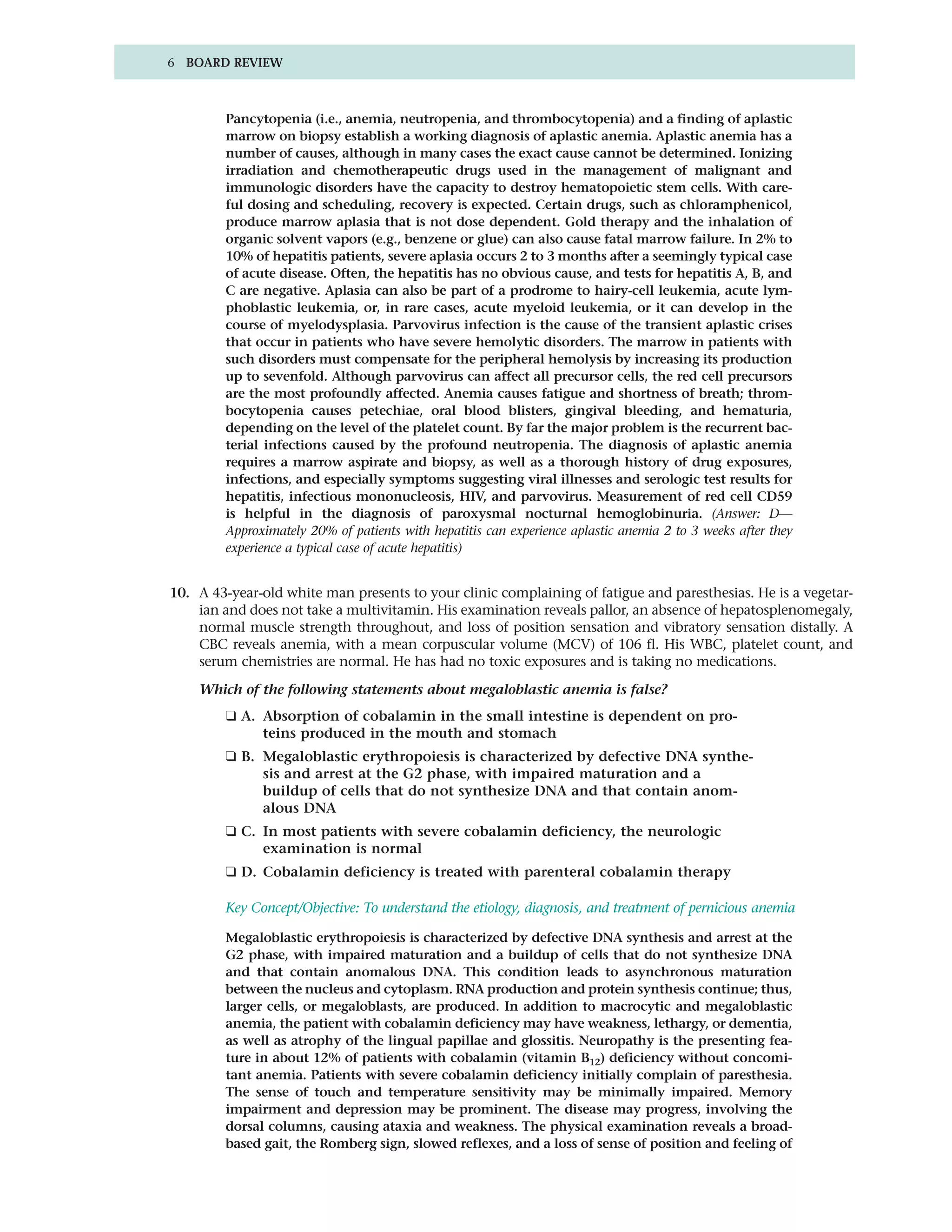 6 BOARD REVIEW



        Pancytopenia (i.e., anemia, neutropenia, and thrombocytopenia) and a finding of aplastic
        marrow on biopsy establish a working diagnosis of aplastic anemia. Aplastic anemia has a
        number of causes, although in many cases the exact cause cannot be determined. Ionizing
        irradiation and chemotherapeutic drugs used in the management of malignant and
        immunologic disorders have the capacity to destroy hematopoietic stem cells. With care-
        ful dosing and scheduling, recovery is expected. Certain drugs, such as chloramphenicol,
        produce marrow aplasia that is not dose dependent. Gold therapy and the inhalation of
        organic solvent vapors (e.g., benzene or glue) can also cause fatal marrow failure. In 2% to
        10% of hepatitis patients, severe aplasia occurs 2 to 3 months after a seemingly typical case
        of acute disease. Often, the hepatitis has no obvious cause, and tests for hepatitis A, B, and
        C are negative. Aplasia can also be part of a prodrome to hairy-cell leukemia, acute lym-
        phoblastic leukemia, or, in rare cases, acute myeloid leukemia, or it can develop in the
        course of myelodysplasia. Parvovirus infection is the cause of the transient aplastic crises
        that occur in patients who have severe hemolytic disorders. The marrow in patients with
        such disorders must compensate for the peripheral hemolysis by increasing its production
        up to sevenfold. Although parvovirus can affect all precursor cells, the red cell precursors
        are the most profoundly affected. Anemia causes fatigue and shortness of breath; throm-
        bocytopenia causes petechiae, oral blood blisters, gingival bleeding, and hematuria,
        depending on the level of the platelet count. By far the major problem is the recurrent bac-
        terial infections caused by the profound neutropenia. The diagnosis of aplastic anemia
        requires a marrow aspirate and biopsy, as well as a thorough history of drug exposures,
        infections, and especially symptoms suggesting viral illnesses and serologic test results for
        hepatitis, infectious mononucleosis, HIV, and parvovirus. Measurement of red cell CD59
        is helpful in the diagnosis of paroxysmal nocturnal hemoglobinuria. (Answer: D—
        Approximately 20% of patients with hepatitis can experience aplastic anemia 2 to 3 weeks after they
        experience a typical case of acute hepatitis)


10. A 43-year-old white man presents to your clinic complaining of fatigue and paresthesias. He is a vegetar-
    ian and does not take a multivitamin. His examination reveals pallor, an absence of hepatosplenomegaly,
    normal muscle strength throughout, and loss of position sensation and vibratory sensation distally. A
    CBC reveals anemia, with a mean corpuscular volume (MCV) of 106 fl. His WBC, platelet count, and
    serum chemistries are normal. He has had no toxic exposures and is taking no medications.

    Which of the following statements about megaloblastic anemia is false?
        ❑ A. Absorption of cobalamin in the small intestine is dependent on pro-
             teins produced in the mouth and stomach
        ❑ B. Megaloblastic erythropoiesis is characterized by defective DNA synthe-
             sis and arrest at the G2 phase, with impaired maturation and a
             buildup of cells that do not synthesize DNA and that contain anom-
             alous DNA
        ❑ C. In most patients with severe cobalamin deficiency, the neurologic
             examination is normal
        ❑ D. Cobalamin deficiency is treated with parenteral cobalamin therapy

        Key Concept/Objective: To understand the etiology, diagnosis, and treatment of pernicious anemia

        Megaloblastic erythropoiesis is characterized by defective DNA synthesis and arrest at the
        G2 phase, with impaired maturation and a buildup of cells that do not synthesize DNA
        and that contain anomalous DNA. This condition leads to asynchronous maturation
        between the nucleus and cytoplasm. RNA production and protein synthesis continue; thus,
        larger cells, or megaloblasts, are produced. In addition to macrocytic and megaloblastic
        anemia, the patient with cobalamin deficiency may have weakness, lethargy, or dementia,
        as well as atrophy of the lingual papillae and glossitis. Neuropathy is the presenting fea-
        ture in about 12% of patients with cobalamin (vitamin B12) deficiency without concomi-
        tant anemia. Patients with severe cobalamin deficiency initially complain of paresthesia.
        The sense of touch and temperature sensitivity may be minimally impaired. Memory
        impairment and depression may be prominent. The disease may progress, involving the
        dorsal columns, causing ataxia and weakness. The physical examination reveals a broad-
        based gait, the Romberg sign, slowed reflexes, and a loss of sense of position and feeling of
 