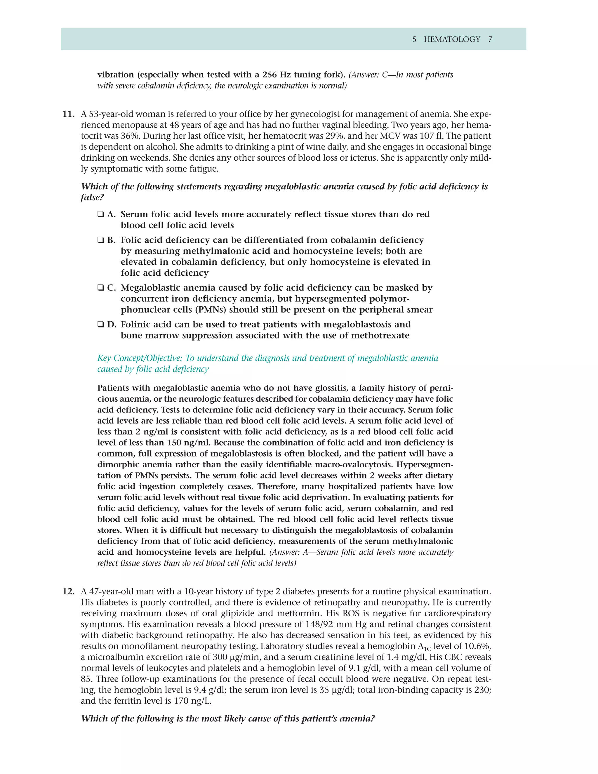 5 HEMATOLOGY 7



         vibration (especially when tested with a 256 Hz tuning fork). (Answer: C—In most patients
         with severe cobalamin deficiency, the neurologic examination is normal)


11. A 53-year-old woman is referred to your office by her gynecologist for management of anemia. She expe-
    rienced menopause at 48 years of age and has had no further vaginal bleeding. Two years ago, her hema-
    tocrit was 36%. During her last office visit, her hematocrit was 29%, and her MCV was 107 fl. The patient
    is dependent on alcohol. She admits to drinking a pint of wine daily, and she engages in occasional binge
    drinking on weekends. She denies any other sources of blood loss or icterus. She is apparently only mild-
    ly symptomatic with some fatigue.

    Which of the following statements regarding megaloblastic anemia caused by folic acid deficiency is
    false?
         ❑ A. Serum folic acid levels more accurately reflect tissue stores than do red
              blood cell folic acid levels
         ❑ B. Folic acid deficiency can be differentiated from cobalamin deficiency
              by measuring methylmalonic acid and homocysteine levels; both are
              elevated in cobalamin deficiency, but only homocysteine is elevated in
              folic acid deficiency
         ❑ C. Megaloblastic anemia caused by folic acid deficiency can be masked by
              concurrent iron deficiency anemia, but hypersegmented polymor-
              phonuclear cells (PMNs) should still be present on the peripheral smear
         ❑ D. Folinic acid can be used to treat patients with megaloblastosis and
              bone marrow suppression associated with the use of methotrexate

         Key Concept/Objective: To understand the diagnosis and treatment of megaloblastic anemia
         caused by folic acid deficiency

         Patients with megaloblastic anemia who do not have glossitis, a family history of perni-
         cious anemia, or the neurologic features described for cobalamin deficiency may have folic
         acid deficiency. Tests to determine folic acid deficiency vary in their accuracy. Serum folic
         acid levels are less reliable than red blood cell folic acid levels. A serum folic acid level of
         less than 2 ng/ml is consistent with folic acid deficiency, as is a red blood cell folic acid
         level of less than 150 ng/ml. Because the combination of folic acid and iron deficiency is
         common, full expression of megaloblastosis is often blocked, and the patient will have a
         dimorphic anemia rather than the easily identifiable macro-ovalocytosis. Hypersegmen-
         tation of PMNs persists. The serum folic acid level decreases within 2 weeks after dietary
         folic acid ingestion completely ceases. Therefore, many hospitalized patients have low
         serum folic acid levels without real tissue folic acid deprivation. In evaluating patients for
         folic acid deficiency, values for the levels of serum folic acid, serum cobalamin, and red
         blood cell folic acid must be obtained. The red blood cell folic acid level reflects tissue
         stores. When it is difficult but necessary to distinguish the megaloblastosis of cobalamin
         deficiency from that of folic acid deficiency, measurements of the serum methylmalonic
         acid and homocysteine levels are helpful. (Answer: A—Serum folic acid levels more accurately
         reflect tissue stores than do red blood cell folic acid levels)


12. A 47-year-old man with a 10-year history of type 2 diabetes presents for a routine physical examination.
    His diabetes is poorly controlled, and there is evidence of retinopathy and neuropathy. He is currently
    receiving maximum doses of oral glipizide and metformin. His ROS is negative for cardiorespiratory
    symptoms. His examination reveals a blood pressure of 148/92 mm Hg and retinal changes consistent
    with diabetic background retinopathy. He also has decreased sensation in his feet, as evidenced by his
    results on monofilament neuropathy testing. Laboratory studies reveal a hemoglobin A1C level of 10.6%,
    a microalbumin excretion rate of 300 µg/min, and a serum creatinine level of 1.4 mg/dl. His CBC reveals
    normal levels of leukocytes and platelets and a hemoglobin level of 9.1 g/dl, with a mean cell volume of
    85. Three follow-up examinations for the presence of fecal occult blood were negative. On repeat test-
    ing, the hemoglobin level is 9.4 g/dl; the serum iron level is 35 µg/dl; total iron-binding capacity is 230;
    and the ferritin level is 170 ng/L.

    Which of the following is the most likely cause of this patient’s anemia?
 