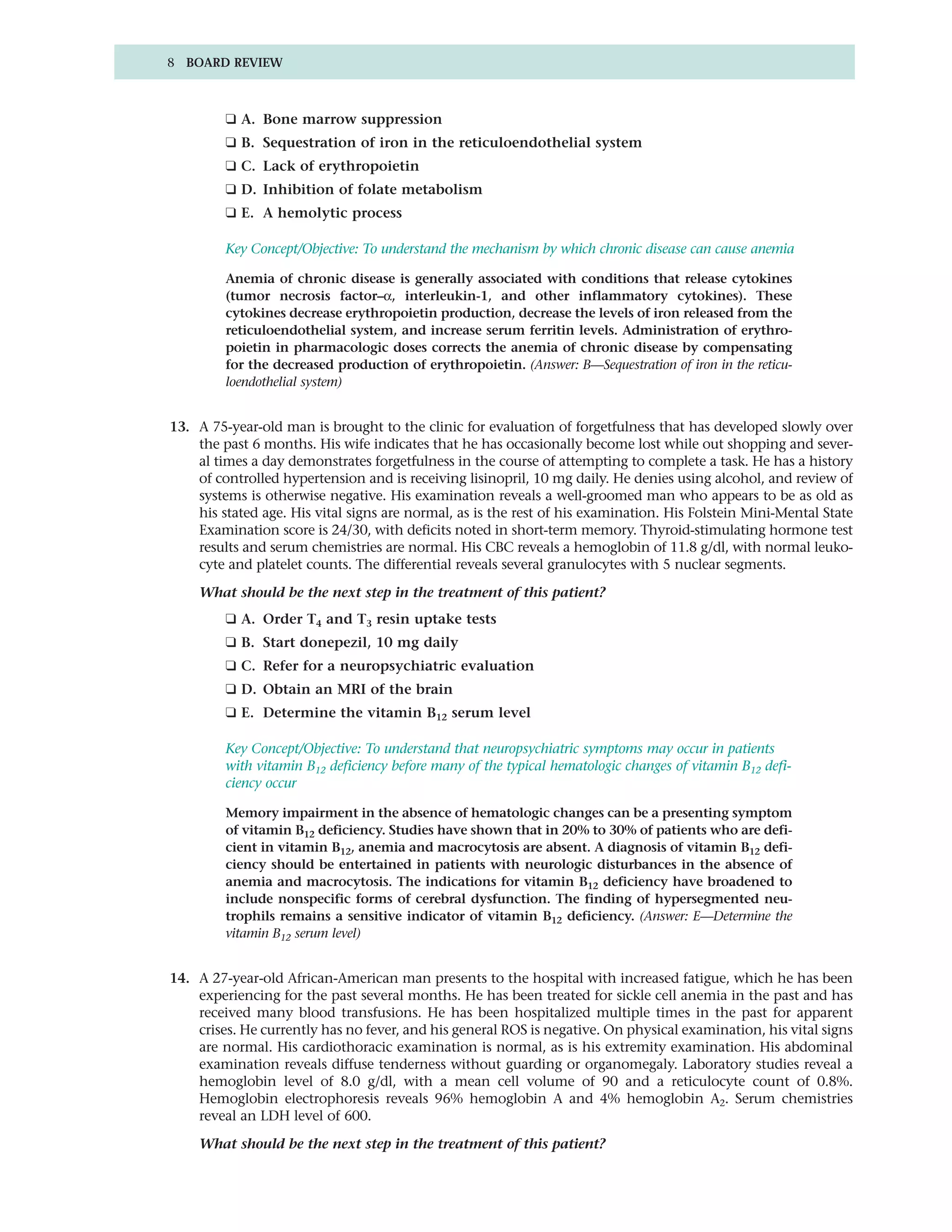 8 BOARD REVIEW



         ❑ A. Bone marrow suppression
         ❑ B. Sequestration of iron in the reticuloendothelial system
         ❑ C. Lack of erythropoietin
         ❑ D. Inhibition of folate metabolism
         ❑ E. A hemolytic process

         Key Concept/Objective: To understand the mechanism by which chronic disease can cause anemia

         Anemia of chronic disease is generally associated with conditions that release cytokines
         (tumor necrosis factor–α, interleukin-1, and other inflammatory cytokines). These
         cytokines decrease erythropoietin production, decrease the levels of iron released from the
         reticuloendothelial system, and increase serum ferritin levels. Administration of erythro-
         poietin in pharmacologic doses corrects the anemia of chronic disease by compensating
         for the decreased production of erythropoietin. (Answer: B—Sequestration of iron in the reticu-
         loendothelial system)


13. A 75-year-old man is brought to the clinic for evaluation of forgetfulness that has developed slowly over
    the past 6 months. His wife indicates that he has occasionally become lost while out shopping and sever-
    al times a day demonstrates forgetfulness in the course of attempting to complete a task. He has a history
    of controlled hypertension and is receiving lisinopril, 10 mg daily. He denies using alcohol, and review of
    systems is otherwise negative. His examination reveals a well-groomed man who appears to be as old as
    his stated age. His vital signs are normal, as is the rest of his examination. His Folstein Mini-Mental State
    Examination score is 24/30, with deficits noted in short-term memory. Thyroid-stimulating hormone test
    results and serum chemistries are normal. His CBC reveals a hemoglobin of 11.8 g/dl, with normal leuko-
    cyte and platelet counts. The differential reveals several granulocytes with 5 nuclear segments.

    What should be the next step in the treatment of this patient?
         ❑ A. Order T4 and T3 resin uptake tests
         ❑ B. Start donepezil, 10 mg daily
         ❑ C. Refer for a neuropsychiatric evaluation
         ❑ D. Obtain an MRI of the brain
         ❑ E. Determine the vitamin B12 serum level

         Key Concept/Objective: To understand that neuropsychiatric symptoms may occur in patients
         with vitamin B12 deficiency before many of the typical hematologic changes of vitamin B12 defi-
         ciency occur

         Memory impairment in the absence of hematologic changes can be a presenting symptom
         of vitamin B12 deficiency. Studies have shown that in 20% to 30% of patients who are defi-
         cient in vitamin B12, anemia and macrocytosis are absent. A diagnosis of vitamin B12 defi-
         ciency should be entertained in patients with neurologic disturbances in the absence of
         anemia and macrocytosis. The indications for vitamin B12 deficiency have broadened to
         include nonspecific forms of cerebral dysfunction. The finding of hypersegmented neu-
         trophils remains a sensitive indicator of vitamin B12 deficiency. (Answer: E—Determine the
         vitamin B12 serum level)


14. A 27-year-old African-American man presents to the hospital with increased fatigue, which he has been
    experiencing for the past several months. He has been treated for sickle cell anemia in the past and has
    received many blood transfusions. He has been hospitalized multiple times in the past for apparent
    crises. He currently has no fever, and his general ROS is negative. On physical examination, his vital signs
    are normal. His cardiothoracic examination is normal, as is his extremity examination. His abdominal
    examination reveals diffuse tenderness without guarding or organomegaly. Laboratory studies reveal a
    hemoglobin level of 8.0 g/dl, with a mean cell volume of 90 and a reticulocyte count of 0.8%.
    Hemoglobin electrophoresis reveals 96% hemoglobin A and 4% hemoglobin A2. Serum chemistries
    reveal an LDH level of 600.

    What should be the next step in the treatment of this patient?
 