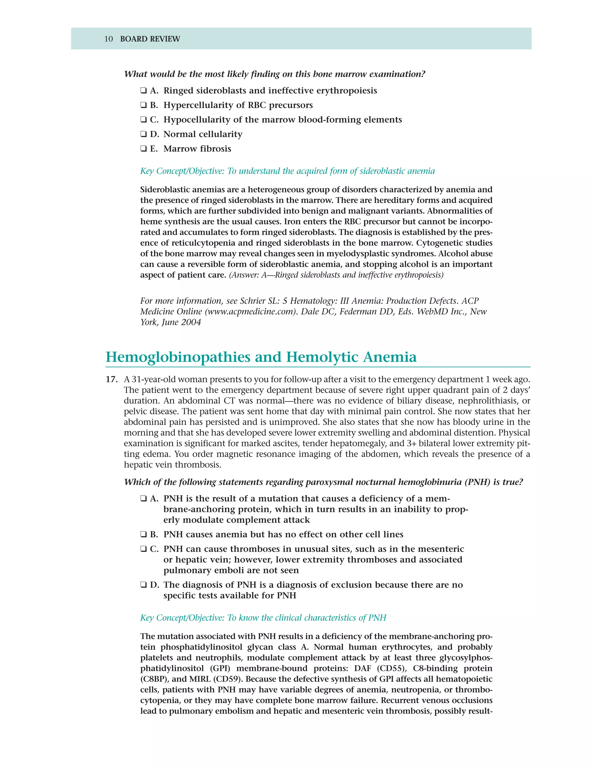 10 BOARD REVIEW



    What would be the most likely finding on this bone marrow examination?
        ❑ A. Ringed sideroblasts and ineffective erythropoiesis
        ❑ B. Hypercellularity of RBC precursors
        ❑ C. Hypocellularity of the marrow blood-forming elements
        ❑ D. Normal cellularity
        ❑ E. Marrow fibrosis

        Key Concept/Objective: To understand the acquired form of sideroblastic anemia

        Sideroblastic anemias are a heterogeneous group of disorders characterized by anemia and
        the presence of ringed sideroblasts in the marrow. There are hereditary forms and acquired
        forms, which are further subdivided into benign and malignant variants. Abnormalities of
        heme synthesis are the usual causes. Iron enters the RBC precursor but cannot be incorpo-
        rated and accumulates to form ringed sideroblasts. The diagnosis is established by the pres-
        ence of reticulcytopenia and ringed sideroblasts in the bone marrow. Cytogenetic studies
        of the bone marrow may reveal changes seen in myelodysplastic syndromes. Alcohol abuse
        can cause a reversible form of sideroblastic anemia, and stopping alcohol is an important
        aspect of patient care. (Answer: A—Ringed sideroblasts and ineffective erythropoiesis)


        For more information, see Schrier SL: 5 Hematology: III Anemia: Production Defects. ACP
        Medicine Online (www.acpmedicine.com). Dale DC, Federman DD, Eds. WebMD Inc., New
        York, June 2004



Hemoglobinopathies and Hemolytic Anemia
17. A 31-year-old woman presents to you for follow-up after a visit to the emergency department 1 week ago.
    The patient went to the emergency department because of severe right upper quadrant pain of 2 days’
    duration. An abdominal CT was normal—there was no evidence of biliary disease, nephrolithiasis, or
    pelvic disease. The patient was sent home that day with minimal pain control. She now states that her
    abdominal pain has persisted and is unimproved. She also states that she now has bloody urine in the
    morning and that she has developed severe lower extremity swelling and abdominal distention. Physical
    examination is significant for marked ascites, tender hepatomegaly, and 3+ bilateral lower extremity pit-
    ting edema. You order magnetic resonance imaging of the abdomen, which reveals the presence of a
    hepatic vein thrombosis.

    Which of the following statements regarding paroxysmal nocturnal hemoglobinuria (PNH) is true?
        ❑ A. PNH is the result of a mutation that causes a deficiency of a mem-
             brane-anchoring protein, which in turn results in an inability to prop-
             erly modulate complement attack
        ❑ B. PNH causes anemia but has no effect on other cell lines
        ❑ C. PNH can cause thromboses in unusual sites, such as in the mesenteric
             or hepatic vein; however, lower extremity thromboses and associated
             pulmonary emboli are not seen
        ❑ D. The diagnosis of PNH is a diagnosis of exclusion because there are no
             specific tests available for PNH

        Key Concept/Objective: To know the clinical characteristics of PNH

        The mutation associated with PNH results in a deficiency of the membrane-anchoring pro-
        tein phosphatidylinositol glycan class A. Normal human erythrocytes, and probably
        platelets and neutrophils, modulate complement attack by at least three glycosylphos-
        phatidylinositol (GPI) membrane-bound proteins: DAF (CD55), C8-binding protein
        (C8BP), and MIRL (CD59). Because the defective synthesis of GPI affects all hematopoietic
        cells, patients with PNH may have variable degrees of anemia, neutropenia, or thrombo-
        cytopenia, or they may have complete bone marrow failure. Recurrent venous occlusions
        lead to pulmonary embolism and hepatic and mesenteric vein thrombosis, possibly result-
 