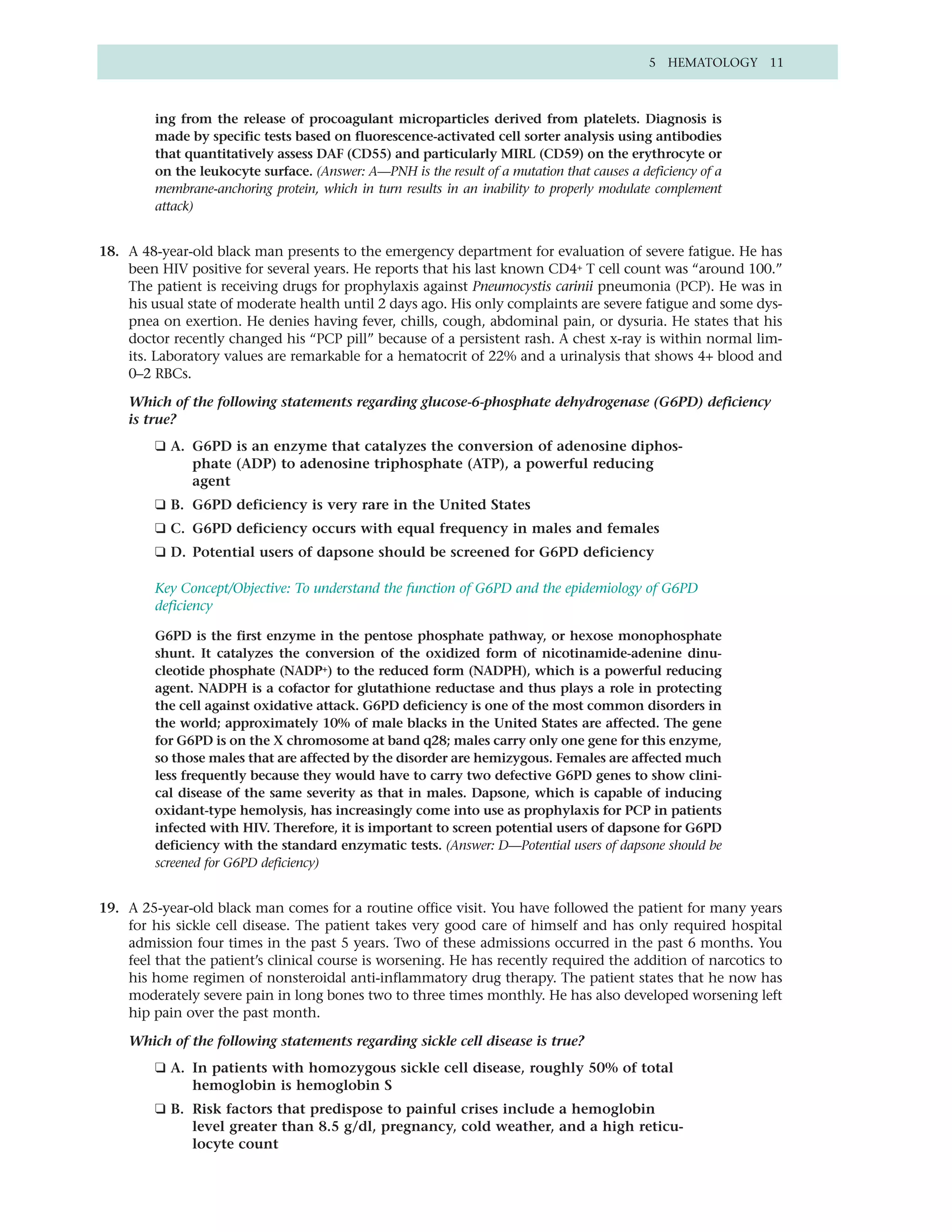 5 HEMATOLOGY 11



         ing from the release of procoagulant microparticles derived from platelets. Diagnosis is
         made by specific tests based on fluorescence-activated cell sorter analysis using antibodies
         that quantitatively assess DAF (CD55) and particularly MIRL (CD59) on the erythrocyte or
         on the leukocyte surface. (Answer: A—PNH is the result of a mutation that causes a deficiency of a
         membrane-anchoring protein, which in turn results in an inability to properly modulate complement
         attack)


18. A 48-year-old black man presents to the emergency department for evaluation of severe fatigue. He has
    been HIV positive for several years. He reports that his last known CD4+ T cell count was “around 100.”
    The patient is receiving drugs for prophylaxis against Pneumocystis carinii pneumonia (PCP). He was in
    his usual state of moderate health until 2 days ago. His only complaints are severe fatigue and some dys-
    pnea on exertion. He denies having fever, chills, cough, abdominal pain, or dysuria. He states that his
    doctor recently changed his “PCP pill” because of a persistent rash. A chest x-ray is within normal lim-
    its. Laboratory values are remarkable for a hematocrit of 22% and a urinalysis that shows 4+ blood and
    0–2 RBCs.

    Which of the following statements regarding glucose-6-phosphate dehydrogenase (G6PD) deficiency
    is true?
         ❑ A. G6PD is an enzyme that catalyzes the conversion of adenosine diphos-
              phate (ADP) to adenosine triphosphate (ATP), a powerful reducing
              agent
         ❑ B. G6PD deficiency is very rare in the United States
         ❑ C. G6PD deficiency occurs with equal frequency in males and females
         ❑ D. Potential users of dapsone should be screened for G6PD deficiency

         Key Concept/Objective: To understand the function of G6PD and the epidemiology of G6PD
         deficiency

         G6PD is the first enzyme in the pentose phosphate pathway, or hexose monophosphate
         shunt. It catalyzes the conversion of the oxidized form of nicotinamide-adenine dinu-
         cleotide phosphate (NADP+) to the reduced form (NADPH), which is a powerful reducing
         agent. NADPH is a cofactor for glutathione reductase and thus plays a role in protecting
         the cell against oxidative attack. G6PD deficiency is one of the most common disorders in
         the world; approximately 10% of male blacks in the United States are affected. The gene
         for G6PD is on the X chromosome at band q28; males carry only one gene for this enzyme,
         so those males that are affected by the disorder are hemizygous. Females are affected much
         less frequently because they would have to carry two defective G6PD genes to show clini-
         cal disease of the same severity as that in males. Dapsone, which is capable of inducing
         oxidant-type hemolysis, has increasingly come into use as prophylaxis for PCP in patients
         infected with HIV. Therefore, it is important to screen potential users of dapsone for G6PD
         deficiency with the standard enzymatic tests. (Answer: D—Potential users of dapsone should be
         screened for G6PD deficiency)


19. A 25-year-old black man comes for a routine office visit. You have followed the patient for many years
    for his sickle cell disease. The patient takes very good care of himself and has only required hospital
    admission four times in the past 5 years. Two of these admissions occurred in the past 6 months. You
    feel that the patient’s clinical course is worsening. He has recently required the addition of narcotics to
    his home regimen of nonsteroidal anti-inflammatory drug therapy. The patient states that he now has
    moderately severe pain in long bones two to three times monthly. He has also developed worsening left
    hip pain over the past month.

    Which of the following statements regarding sickle cell disease is true?
         ❑ A. In patients with homozygous sickle cell disease, roughly 50% of total
              hemoglobin is hemoglobin S
         ❑ B. Risk factors that predispose to painful crises include a hemoglobin
              level greater than 8.5 g/dl, pregnancy, cold weather, and a high reticu-
              locyte count
 