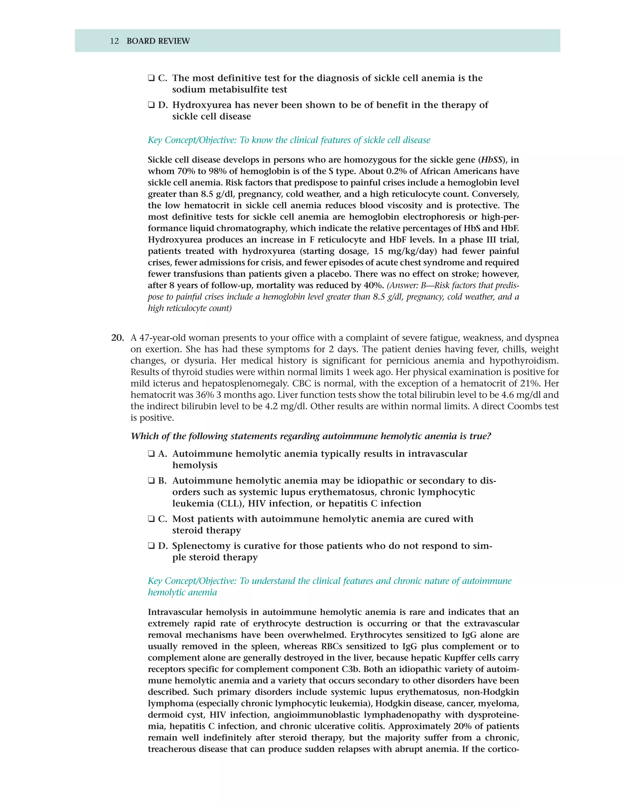 12 BOARD REVIEW



         ❑ C. The most definitive test for the diagnosis of sickle cell anemia is the
              sodium metabisulfite test
         ❑ D. Hydroxyurea has never been shown to be of benefit in the therapy of
              sickle cell disease

         Key Concept/Objective: To know the clinical features of sickle cell disease

         Sickle cell disease develops in persons who are homozygous for the sickle gene (HbSS), in
         whom 70% to 98% of hemoglobin is of the S type. About 0.2% of African Americans have
         sickle cell anemia. Risk factors that predispose to painful crises include a hemoglobin level
         greater than 8.5 g/dl, pregnancy, cold weather, and a high reticulocyte count. Conversely,
         the low hematocrit in sickle cell anemia reduces blood viscosity and is protective. The
         most definitive tests for sickle cell anemia are hemoglobin electrophoresis or high-per-
         formance liquid chromatography, which indicate the relative percentages of HbS and HbF.
         Hydroxyurea produces an increase in F reticulocyte and HbF levels. In a phase III trial,
         patients treated with hydroxyurea (starting dosage, 15 mg/kg/day) had fewer painful
         crises, fewer admissions for crisis, and fewer episodes of acute chest syndrome and required
         fewer transfusions than patients given a placebo. There was no effect on stroke; however,
         after 8 years of follow-up, mortality was reduced by 40%. (Answer: B—Risk factors that predis-
         pose to painful crises include a hemoglobin level greater than 8.5 g/dl, pregnancy, cold weather, and a
         high reticulocyte count)


20. A 47-year-old woman presents to your office with a complaint of severe fatigue, weakness, and dyspnea
    on exertion. She has had these symptoms for 2 days. The patient denies having fever, chills, weight
    changes, or dysuria. Her medical history is significant for pernicious anemia and hypothyroidism.
    Results of thyroid studies were within normal limits 1 week ago. Her physical examination is positive for
    mild icterus and hepatosplenomegaly. CBC is normal, with the exception of a hematocrit of 21%. Her
    hematocrit was 36% 3 months ago. Liver function tests show the total bilirubin level to be 4.6 mg/dl and
    the indirect bilirubin level to be 4.2 mg/dl. Other results are within normal limits. A direct Coombs test
    is positive.

    Which of the following statements regarding autoimmune hemolytic anemia is true?
         ❑ A. Autoimmune hemolytic anemia typically results in intravascular
              hemolysis
         ❑ B. Autoimmune hemolytic anemia may be idiopathic or secondary to dis-
              orders such as systemic lupus erythematosus, chronic lymphocytic
              leukemia (CLL), HIV infection, or hepatitis C infection
         ❑ C. Most patients with autoimmune hemolytic anemia are cured with
              steroid therapy
         ❑ D. Splenectomy is curative for those patients who do not respond to sim-
              ple steroid therapy

         Key Concept/Objective: To understand the clinical features and chronic nature of autoimmune
         hemolytic anemia

         Intravascular hemolysis in autoimmune hemolytic anemia is rare and indicates that an
         extremely rapid rate of erythrocyte destruction is occurring or that the extravascular
         removal mechanisms have been overwhelmed. Erythrocytes sensitized to IgG alone are
         usually removed in the spleen, whereas RBCs sensitized to IgG plus complement or to
         complement alone are generally destroyed in the liver, because hepatic Kupffer cells carry
         receptors specific for complement component C3b. Both an idiopathic variety of autoim-
         mune hemolytic anemia and a variety that occurs secondary to other disorders have been
         described. Such primary disorders include systemic lupus erythematosus, non-Hodgkin
         lymphoma (especially chronic lymphocytic leukemia), Hodgkin disease, cancer, myeloma,
         dermoid cyst, HIV infection, angioimmunoblastic lymphadenopathy with dysproteine-
         mia, hepatitis C infection, and chronic ulcerative colitis. Approximately 20% of patients
         remain well indefinitely after steroid therapy, but the majority suffer from a chronic,
         treacherous disease that can produce sudden relapses with abrupt anemia. If the cortico-
 