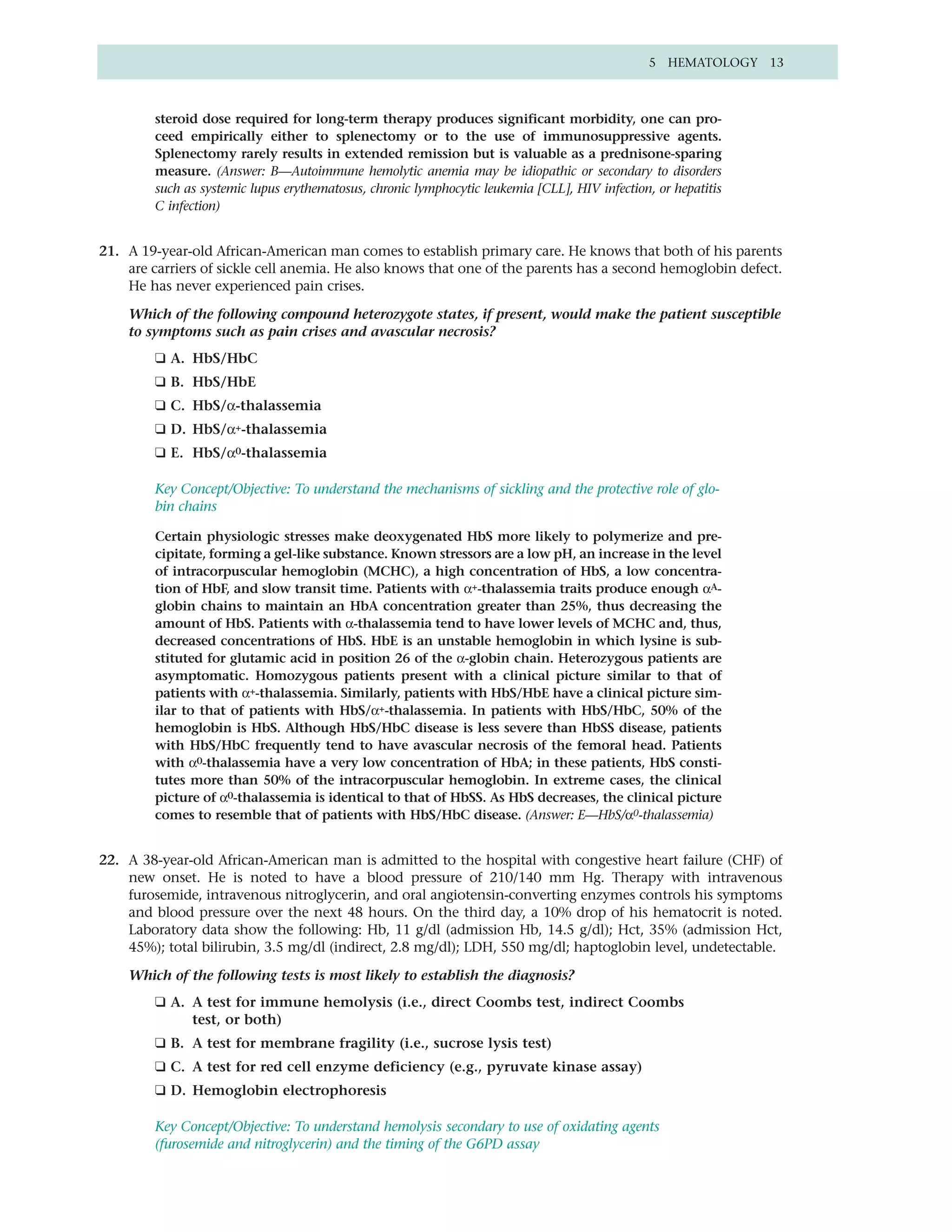 5 HEMATOLOGY 13



        steroid dose required for long-term therapy produces significant morbidity, one can pro-
        ceed empirically either to splenectomy or to the use of immunosuppressive agents.
        Splenectomy rarely results in extended remission but is valuable as a prednisone-sparing
        measure. (Answer: B—Autoimmune hemolytic anemia may be idiopathic or secondary to disorders
        such as systemic lupus erythematosus, chronic lymphocytic leukemia [CLL], HIV infection, or hepatitis
        C infection)


21. A 19-year-old African-American man comes to establish primary care. He knows that both of his parents
    are carriers of sickle cell anemia. He also knows that one of the parents has a second hemoglobin defect.
    He has never experienced pain crises.

    Which of the following compound heterozygote states, if present, would make the patient susceptible
    to symptoms such as pain crises and avascular necrosis?
        ❑ A. HbS/HbC
        ❑ B. HbS/HbE
        ❑ C. HbS/α-thalassemia
        ❑ D. HbS/α+-thalassemia
        ❑ E. HbS/α0-thalassemia

        Key Concept/Objective: To understand the mechanisms of sickling and the protective role of glo-
        bin chains

        Certain physiologic stresses make deoxygenated HbS more likely to polymerize and pre-
        cipitate, forming a gel-like substance. Known stressors are a low pH, an increase in the level
        of intracorpuscular hemoglobin (MCHC), a high concentration of HbS, a low concentra-
        tion of HbF, and slow transit time. Patients with α+-thalassemia traits produce enough αA-
        globin chains to maintain an HbA concentration greater than 25%, thus decreasing the
        amount of HbS. Patients with α-thalassemia tend to have lower levels of MCHC and, thus,
        decreased concentrations of HbS. HbE is an unstable hemoglobin in which lysine is sub-
        stituted for glutamic acid in position 26 of the α-globin chain. Heterozygous patients are
        asymptomatic. Homozygous patients present with a clinical picture similar to that of
        patients with α+-thalassemia. Similarly, patients with HbS/HbE have a clinical picture sim-
        ilar to that of patients with HbS/α+-thalassemia. In patients with HbS/HbC, 50% of the
        hemoglobin is HbS. Although HbS/HbC disease is less severe than HbSS disease, patients
        with HbS/HbC frequently tend to have avascular necrosis of the femoral head. Patients
        with α0-thalassemia have a very low concentration of HbA; in these patients, HbS consti-
        tutes more than 50% of the intracorpuscular hemoglobin. In extreme cases, the clinical
        picture of α0-thalassemia is identical to that of HbSS. As HbS decreases, the clinical picture
        comes to resemble that of patients with HbS/HbC disease. (Answer: E—HbS/α0-thalassemia)


22. A 38-year-old African-American man is admitted to the hospital with congestive heart failure (CHF) of
    new onset. He is noted to have a blood pressure of 210/140 mm Hg. Therapy with intravenous
    furosemide, intravenous nitroglycerin, and oral angiotensin-converting enzymes controls his symptoms
    and blood pressure over the next 48 hours. On the third day, a 10% drop of his hematocrit is noted.
    Laboratory data show the following: Hb, 11 g/dl (admission Hb, 14.5 g/dl); Hct, 35% (admission Hct,
    45%); total bilirubin, 3.5 mg/dl (indirect, 2.8 mg/dl); LDH, 550 mg/dl; haptoglobin level, undetectable.

    Which of the following tests is most likely to establish the diagnosis?
        ❑ A. A test for immune hemolysis (i.e., direct Coombs test, indirect Coombs
             test, or both)
        ❑ B. A test for membrane fragility (i.e., sucrose lysis test)
        ❑ C. A test for red cell enzyme deficiency (e.g., pyruvate kinase assay)
        ❑ D. Hemoglobin electrophoresis

        Key Concept/Objective: To understand hemolysis secondary to use of oxidating agents
        (furosemide and nitroglycerin) and the timing of the G6PD assay
 