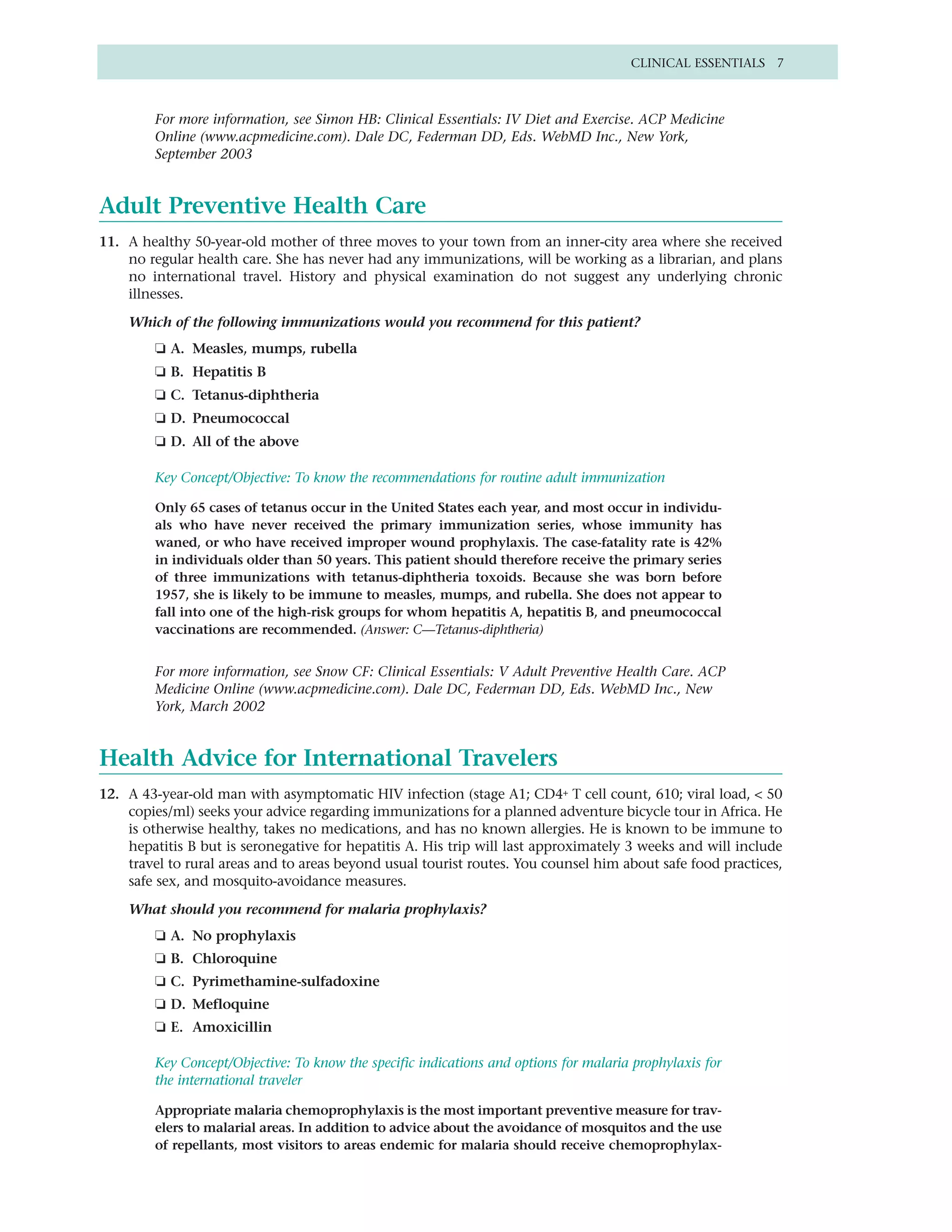 CLINICAL ESSENTIALS 7



         For more information, see Simon HB: Clinical Essentials: IV Diet and Exercise. ACP Medicine
         Online (www.acpmedicine.com). Dale DC, Federman DD, Eds. WebMD Inc., New York,
         September 2003


Adult Preventive Health Care
11. A healthy 50-year-old mother of three moves to your town from an inner-city area where she received
    no regular health care. She has never had any immunizations, will be working as a librarian, and plans
    no international travel. History and physical examination do not suggest any underlying chronic
    illnesses.

    Which of the following immunizations would you recommend for this patient?
         ❏ A. Measles, mumps, rubella
         ❏ B. Hepatitis B
         ❏ C. Tetanus-diphtheria
         ❏ D. Pneumococcal
         ❏ D. All of the above

         Key Concept/Objective: To know the recommendations for routine adult immunization

         Only 65 cases of tetanus occur in the United States each year, and most occur in individu-
         als who have never received the primary immunization series, whose immunity has
         waned, or who have received improper wound prophylaxis. The case-fatality rate is 42%
         in individuals older than 50 years. This patient should therefore receive the primary series
         of three immunizations with tetanus-diphtheria toxoids. Because she was born before
         1957, she is likely to be immune to measles, mumps, and rubella. She does not appear to
         fall into one of the high-risk groups for whom hepatitis A, hepatitis B, and pneumococcal
         vaccinations are recommended. (Answer: C—Tetanus-diphtheria)


         For more information, see Snow CF: Clinical Essentials: V Adult Preventive Health Care. ACP
         Medicine Online (www.acpmedicine.com). Dale DC, Federman DD, Eds. WebMD Inc., New
         York, March 2002


Health Advice for International Travelers
12. A 43-year-old man with asymptomatic HIV infection (stage A1; CD4+ T cell count, 610; viral load, < 50
    copies/ml) seeks your advice regarding immunizations for a planned adventure bicycle tour in Africa. He
    is otherwise healthy, takes no medications, and has no known allergies. He is known to be immune to
    hepatitis B but is seronegative for hepatitis A. His trip will last approximately 3 weeks and will include
    travel to rural areas and to areas beyond usual tourist routes. You counsel him about safe food practices,
    safe sex, and mosquito-avoidance measures.

    What should you recommend for malaria prophylaxis?
         ❏ A. No prophylaxis
         ❏ B. Chloroquine
         ❏ C. Pyrimethamine-sulfadoxine
         ❏ D. Mefloquine
         ❏ E. Amoxicillin

         Key Concept/Objective: To know the specific indications and options for malaria prophylaxis for
         the international traveler

         Appropriate malaria chemoprophylaxis is the most important preventive measure for trav-
         elers to malarial areas. In addition to advice about the avoidance of mosquitos and the use
         of repellants, most visitors to areas endemic for malaria should receive chemoprophylax-
 