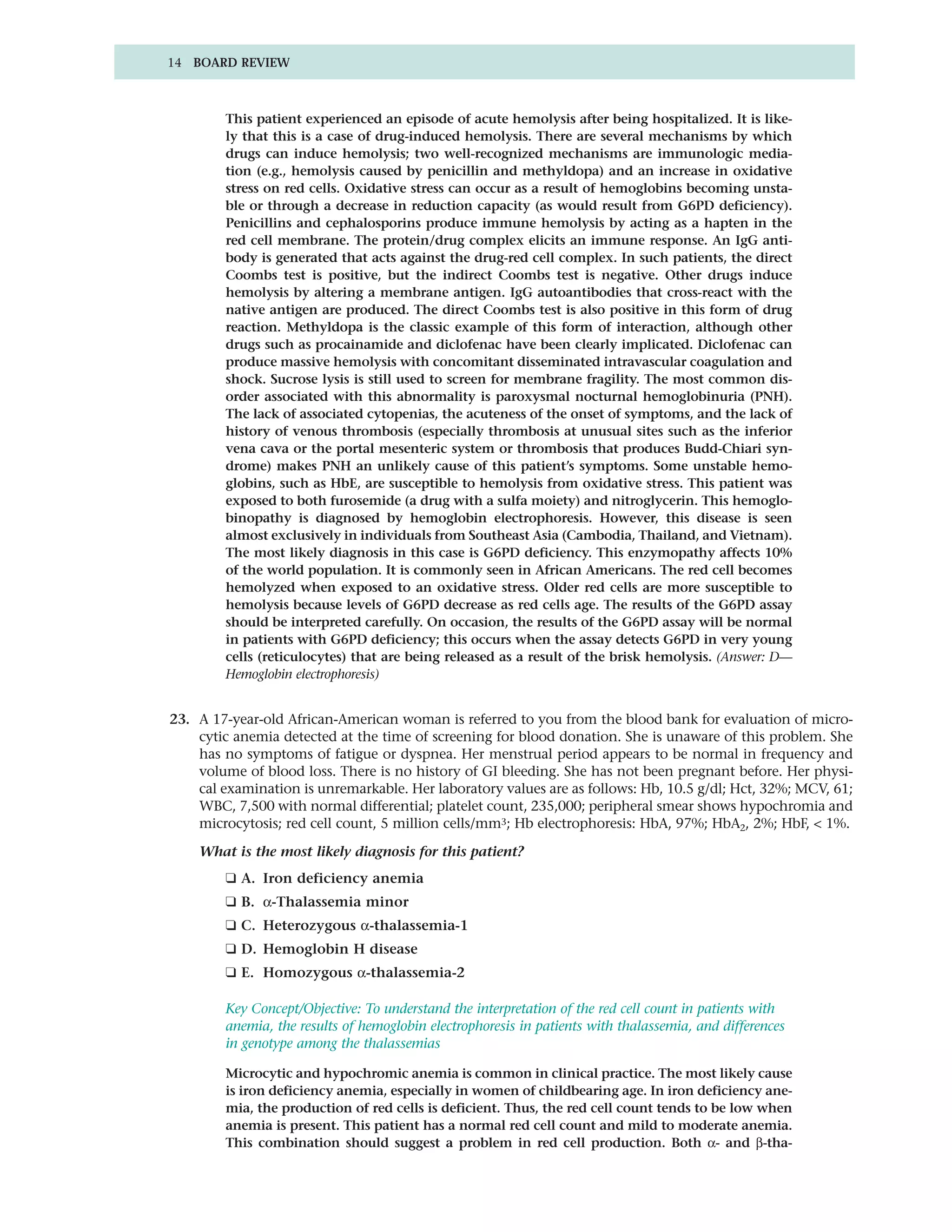 14 BOARD REVIEW



        This patient experienced an episode of acute hemolysis after being hospitalized. It is like-
        ly that this is a case of drug-induced hemolysis. There are several mechanisms by which
        drugs can induce hemolysis; two well-recognized mechanisms are immunologic media-
        tion (e.g., hemolysis caused by penicillin and methyldopa) and an increase in oxidative
        stress on red cells. Oxidative stress can occur as a result of hemoglobins becoming unsta-
        ble or through a decrease in reduction capacity (as would result from G6PD deficiency).
        Penicillins and cephalosporins produce immune hemolysis by acting as a hapten in the
        red cell membrane. The protein/drug complex elicits an immune response. An IgG anti-
        body is generated that acts against the drug-red cell complex. In such patients, the direct
        Coombs test is positive, but the indirect Coombs test is negative. Other drugs induce
        hemolysis by altering a membrane antigen. IgG autoantibodies that cross-react with the
        native antigen are produced. The direct Coombs test is also positive in this form of drug
        reaction. Methyldopa is the classic example of this form of interaction, although other
        drugs such as procainamide and diclofenac have been clearly implicated. Diclofenac can
        produce massive hemolysis with concomitant disseminated intravascular coagulation and
        shock. Sucrose lysis is still used to screen for membrane fragility. The most common dis-
        order associated with this abnormality is paroxysmal nocturnal hemoglobinuria (PNH).
        The lack of associated cytopenias, the acuteness of the onset of symptoms, and the lack of
        history of venous thrombosis (especially thrombosis at unusual sites such as the inferior
        vena cava or the portal mesenteric system or thrombosis that produces Budd-Chiari syn-
        drome) makes PNH an unlikely cause of this patient’s symptoms. Some unstable hemo-
        globins, such as HbE, are susceptible to hemolysis from oxidative stress. This patient was
        exposed to both furosemide (a drug with a sulfa moiety) and nitroglycerin. This hemoglo-
        binopathy is diagnosed by hemoglobin electrophoresis. However, this disease is seen
        almost exclusively in individuals from Southeast Asia (Cambodia, Thailand, and Vietnam).
        The most likely diagnosis in this case is G6PD deficiency. This enzymopathy affects 10%
        of the world population. It is commonly seen in African Americans. The red cell becomes
        hemolyzed when exposed to an oxidative stress. Older red cells are more susceptible to
        hemolysis because levels of G6PD decrease as red cells age. The results of the G6PD assay
        should be interpreted carefully. On occasion, the results of the G6PD assay will be normal
        in patients with G6PD deficiency; this occurs when the assay detects G6PD in very young
        cells (reticulocytes) that are being released as a result of the brisk hemolysis. (Answer: D—
        Hemoglobin electrophoresis)


23. A 17-year-old African-American woman is referred to you from the blood bank for evaluation of micro-
    cytic anemia detected at the time of screening for blood donation. She is unaware of this problem. She
    has no symptoms of fatigue or dyspnea. Her menstrual period appears to be normal in frequency and
    volume of blood loss. There is no history of GI bleeding. She has not been pregnant before. Her physi-
    cal examination is unremarkable. Her laboratory values are as follows: Hb, 10.5 g/dl; Hct, 32%; MCV, 61;
    WBC, 7,500 with normal differential; platelet count, 235,000; peripheral smear shows hypochromia and
    microcytosis; red cell count, 5 million cells/mm3; Hb electrophoresis: HbA, 97%; HbA2, 2%; HbF, < 1%.

    What is the most likely diagnosis for this patient?
        ❑ A. Iron deficiency anemia
        ❑ B. α-Thalassemia minor
        ❑ C. Heterozygous α-thalassemia-1
        ❑ D. Hemoglobin H disease
        ❑ E. Homozygous α-thalassemia-2

        Key Concept/Objective: To understand the interpretation of the red cell count in patients with
        anemia, the results of hemoglobin electrophoresis in patients with thalassemia, and differences
        in genotype among the thalassemias

        Microcytic and hypochromic anemia is common in clinical practice. The most likely cause
        is iron deficiency anemia, especially in women of childbearing age. In iron deficiency ane-
        mia, the production of red cells is deficient. Thus, the red cell count tends to be low when
        anemia is present. This patient has a normal red cell count and mild to moderate anemia.
        This combination should suggest a problem in red cell production. Both α- and β-tha-
 