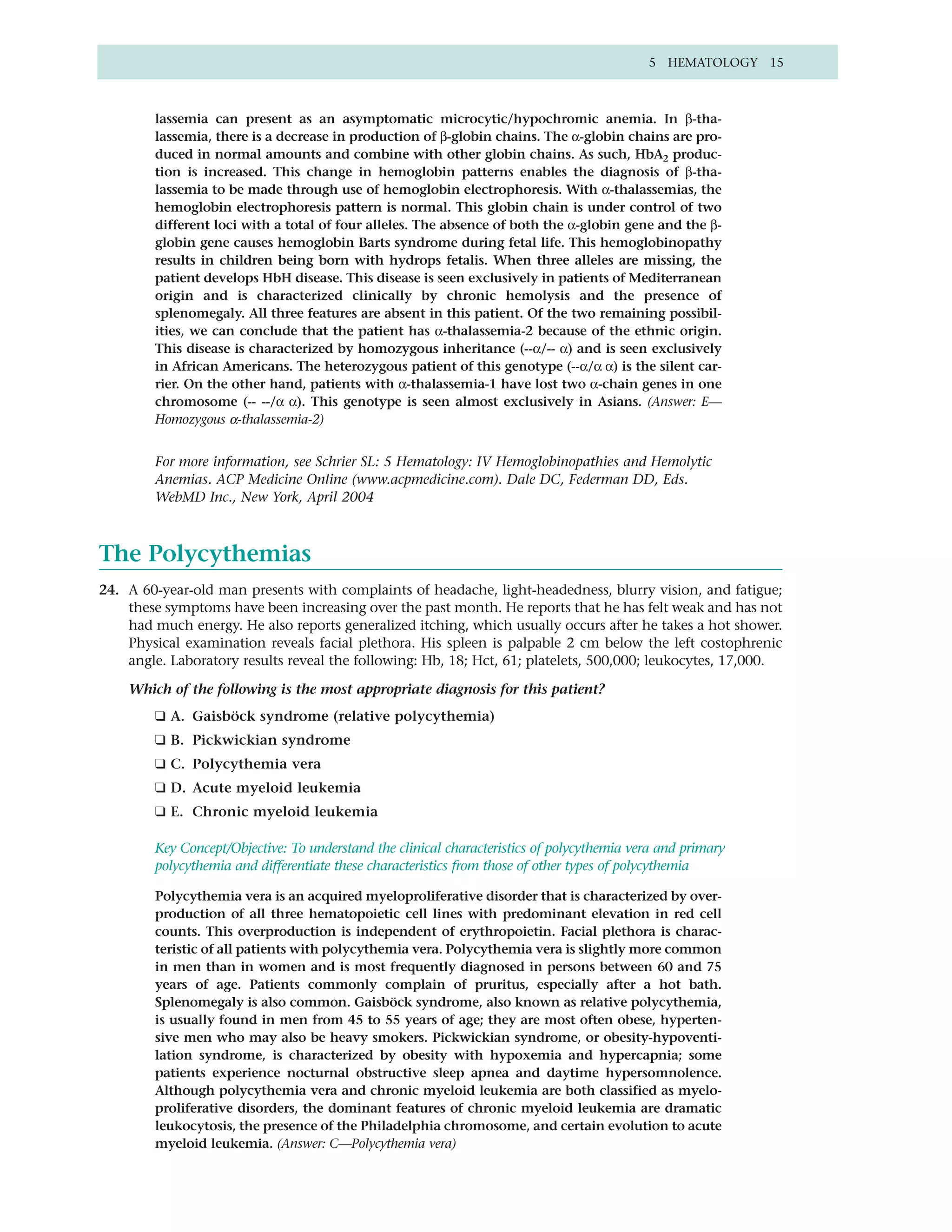 5 HEMATOLOGY 15



        lassemia can present as an asymptomatic microcytic/hypochromic anemia. In β-tha-
        lassemia, there is a decrease in production of β-globin chains. The α-globin chains are pro-
        duced in normal amounts and combine with other globin chains. As such, HbA2 produc-
        tion is increased. This change in hemoglobin patterns enables the diagnosis of β-tha-
        lassemia to be made through use of hemoglobin electrophoresis. With α-thalassemias, the
        hemoglobin electrophoresis pattern is normal. This globin chain is under control of two
        different loci with a total of four alleles. The absence of both the α-globin gene and the β-
        globin gene causes hemoglobin Barts syndrome during fetal life. This hemoglobinopathy
        results in children being born with hydrops fetalis. When three alleles are missing, the
        patient develops HbH disease. This disease is seen exclusively in patients of Mediterranean
        origin and is characterized clinically by chronic hemolysis and the presence of
        splenomegaly. All three features are absent in this patient. Of the two remaining possibil-
        ities, we can conclude that the patient has α-thalassemia-2 because of the ethnic origin.
        This disease is characterized by homozygous inheritance (--α/-- α) and is seen exclusively
        in African Americans. The heterozygous patient of this genotype (--α/α α) is the silent car-
        rier. On the other hand, patients with α-thalassemia-1 have lost two α-chain genes in one
        chromosome (-- --/α α). This genotype is seen almost exclusively in Asians. (Answer: E—
        Homozygous α-thalassemia-2)


        For more information, see Schrier SL: 5 Hematology: IV Hemoglobinopathies and Hemolytic
        Anemias. ACP Medicine Online (www.acpmedicine.com). Dale DC, Federman DD, Eds.
        WebMD Inc., New York, April 2004



The Polycythemias
24. A 60-year-old man presents with complaints of headache, light-headedness, blurry vision, and fatigue;
    these symptoms have been increasing over the past month. He reports that he has felt weak and has not
    had much energy. He also reports generalized itching, which usually occurs after he takes a hot shower.
    Physical examination reveals facial plethora. His spleen is palpable 2 cm below the left costophrenic
    angle. Laboratory results reveal the following: Hb, 18; Hct, 61; platelets, 500,000; leukocytes, 17,000.

    Which of the following is the most appropriate diagnosis for this patient?
        ❑ A. Gaisböck syndrome (relative polycythemia)
        ❑ B. Pickwickian syndrome
        ❑ C. Polycythemia vera
        ❑ D. Acute myeloid leukemia
        ❑ E. Chronic myeloid leukemia

        Key Concept/Objective: To understand the clinical characteristics of polycythemia vera and primary
        polycythemia and differentiate these characteristics from those of other types of polycythemia

        Polycythemia vera is an acquired myeloproliferative disorder that is characterized by over-
        production of all three hematopoietic cell lines with predominant elevation in red cell
        counts. This overproduction is independent of erythropoietin. Facial plethora is charac-
        teristic of all patients with polycythemia vera. Polycythemia vera is slightly more common
        in men than in women and is most frequently diagnosed in persons between 60 and 75
        years of age. Patients commonly complain of pruritus, especially after a hot bath.
        Splenomegaly is also common. Gaisböck syndrome, also known as relative polycythemia,
        is usually found in men from 45 to 55 years of age; they are most often obese, hyperten-
        sive men who may also be heavy smokers. Pickwickian syndrome, or obesity-hypoventi-
        lation syndrome, is characterized by obesity with hypoxemia and hypercapnia; some
        patients experience nocturnal obstructive sleep apnea and daytime hypersomnolence.
        Although polycythemia vera and chronic myeloid leukemia are both classified as myelo-
        proliferative disorders, the dominant features of chronic myeloid leukemia are dramatic
        leukocytosis, the presence of the Philadelphia chromosome, and certain evolution to acute
        myeloid leukemia. (Answer: C—Polycythemia vera)
 