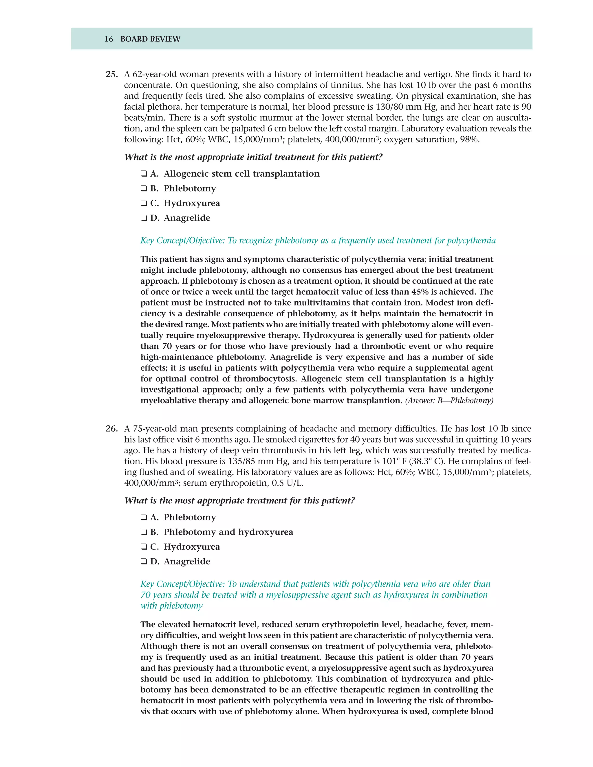 16 BOARD REVIEW



25. A 62-year-old woman presents with a history of intermittent headache and vertigo. She finds it hard to
    concentrate. On questioning, she also complains of tinnitus. She has lost 10 lb over the past 6 months
    and frequently feels tired. She also complains of excessive sweating. On physical examination, she has
    facial plethora, her temperature is normal, her blood pressure is 130/80 mm Hg, and her heart rate is 90
    beats/min. There is a soft systolic murmur at the lower sternal border, the lungs are clear on ausculta-
    tion, and the spleen can be palpated 6 cm below the left costal margin. Laboratory evaluation reveals the
    following: Hct, 60%; WBC, 15,000/mm3; platelets, 400,000/mm3; oxygen saturation, 98%.

    What is the most appropriate initial treatment for this patient?
         ❑ A. Allogeneic stem cell transplantation
         ❑ B. Phlebotomy
         ❑ C. Hydroxyurea
         ❑ D. Anagrelide

         Key Concept/Objective: To recognize phlebotomy as a frequently used treatment for polycythemia

         This patient has signs and symptoms characteristic of polycythemia vera; initial treatment
         might include phlebotomy, although no consensus has emerged about the best treatment
         approach. If phlebotomy is chosen as a treatment option, it should be continued at the rate
         of once or twice a week until the target hematocrit value of less than 45% is achieved. The
         patient must be instructed not to take multivitamins that contain iron. Modest iron defi-
         ciency is a desirable consequence of phlebotomy, as it helps maintain the hematocrit in
         the desired range. Most patients who are initially treated with phlebotomy alone will even-
         tually require myelosuppressive therapy. Hydroxyurea is generally used for patients older
         than 70 years or for those who have previously had a thrombotic event or who require
         high-maintenance phlebotomy. Anagrelide is very expensive and has a number of side
         effects; it is useful in patients with polycythemia vera who require a supplemental agent
         for optimal control of thrombocytosis. Allogeneic stem cell transplantation is a highly
         investigational approach; only a few patients with polycythemia vera have undergone
         myeloablative therapy and allogeneic bone marrow transplantion. (Answer: B—Phlebotomy)


26. A 75-year-old man presents complaining of headache and memory difficulties. He has lost 10 lb since
    his last office visit 6 months ago. He smoked cigarettes for 40 years but was successful in quitting 10 years
    ago. He has a history of deep vein thrombosis in his left leg, which was successfully treated by medica-
    tion. His blood pressure is 135/85 mm Hg, and his temperature is 101° F (38.3° C). He complains of feel-
    ing flushed and of sweating. His laboratory values are as follows: Hct, 60%; WBC, 15,000/mm3; platelets,
    400,000/mm3; serum erythropoietin, 0.5 U/L.

    What is the most appropriate treatment for this patient?
         ❑ A. Phlebotomy
         ❑ B. Phlebotomy and hydroxyurea
         ❑ C. Hydroxyurea
         ❑ D. Anagrelide

         Key Concept/Objective: To understand that patients with polycythemia vera who are older than
         70 years should be treated with a myelosuppressive agent such as hydroxyurea in combination
         with phlebotomy

         The elevated hematocrit level, reduced serum erythropoietin level, headache, fever, mem-
         ory difficulties, and weight loss seen in this patient are characteristic of polycythemia vera.
         Although there is not an overall consensus on treatment of polycythemia vera, phleboto-
         my is frequently used as an initial treatment. Because this patient is older than 70 years
         and has previously had a thrombotic event, a myelosuppressive agent such as hydroxyurea
         should be used in addition to phlebotomy. This combination of hydroxyurea and phle-
         botomy has been demonstrated to be an effective therapeutic regimen in controlling the
         hematocrit in most patients with polycythemia vera and in lowering the risk of thrombo-
         sis that occurs with use of phlebotomy alone. When hydroxyurea is used, complete blood
 