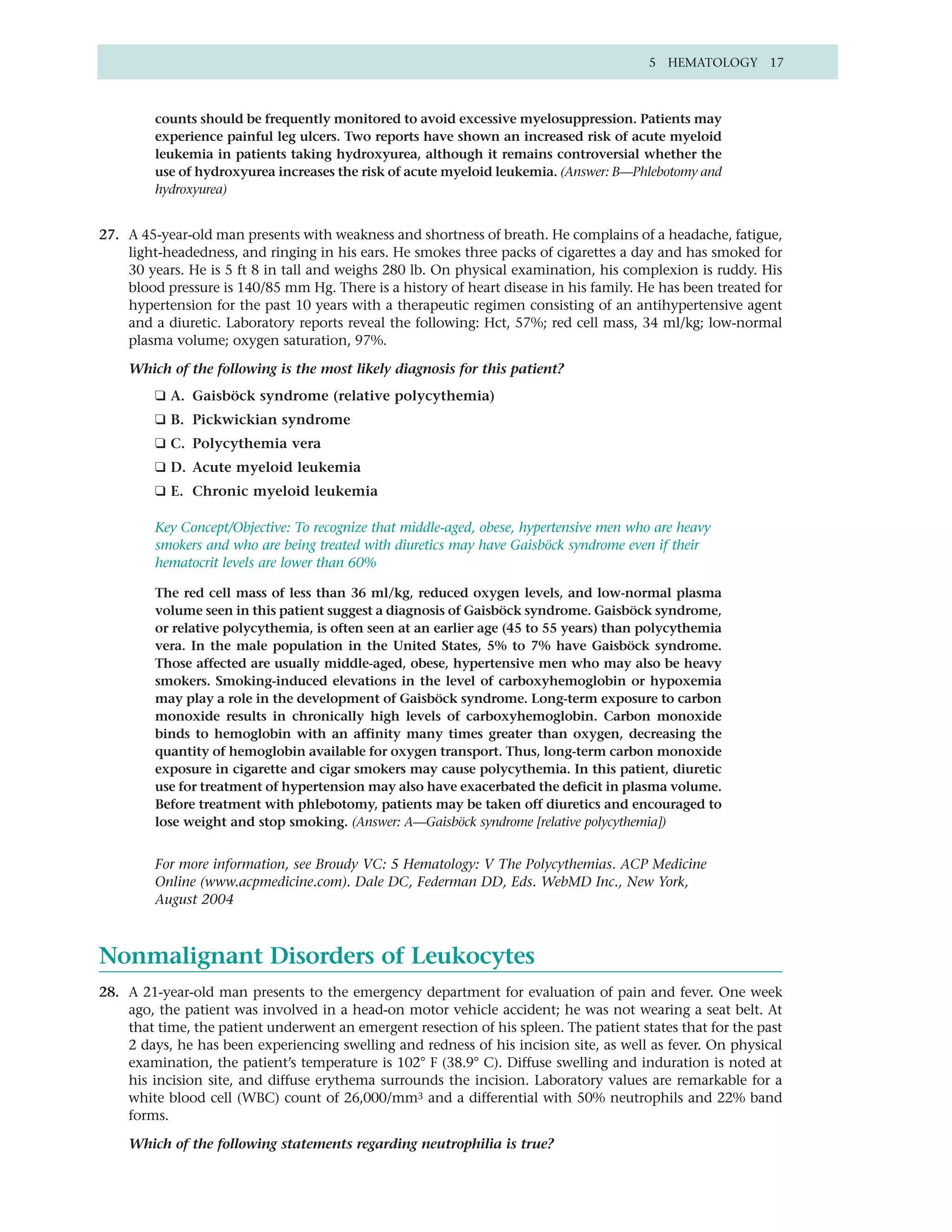 5 HEMATOLOGY 17



         counts should be frequently monitored to avoid excessive myelosuppression. Patients may
         experience painful leg ulcers. Two reports have shown an increased risk of acute myeloid
         leukemia in patients taking hydroxyurea, although it remains controversial whether the
         use of hydroxyurea increases the risk of acute myeloid leukemia. (Answer: B—Phlebotomy and
         hydroxyurea)


27. A 45-year-old man presents with weakness and shortness of breath. He complains of a headache, fatigue,
    light-headedness, and ringing in his ears. He smokes three packs of cigarettes a day and has smoked for
    30 years. He is 5 ft 8 in tall and weighs 280 lb. On physical examination, his complexion is ruddy. His
    blood pressure is 140/85 mm Hg. There is a history of heart disease in his family. He has been treated for
    hypertension for the past 10 years with a therapeutic regimen consisting of an antihypertensive agent
    and a diuretic. Laboratory reports reveal the following: Hct, 57%; red cell mass, 34 ml/kg; low-normal
    plasma volume; oxygen saturation, 97%.

    Which of the following is the most likely diagnosis for this patient?
         ❑ A. Gaisböck syndrome (relative polycythemia)
         ❑ B. Pickwickian syndrome
         ❑ C. Polycythemia vera
         ❑ D. Acute myeloid leukemia
         ❑ E. Chronic myeloid leukemia

         Key Concept/Objective: To recognize that middle-aged, obese, hypertensive men who are heavy
         smokers and who are being treated with diuretics may have Gaisböck syndrome even if their
         hematocrit levels are lower than 60%

         The red cell mass of less than 36 ml/kg, reduced oxygen levels, and low-normal plasma
         volume seen in this patient suggest a diagnosis of Gaisböck syndrome. Gaisböck syndrome,
         or relative polycythemia, is often seen at an earlier age (45 to 55 years) than polycythemia
         vera. In the male population in the United States, 5% to 7% have Gaisböck syndrome.
         Those affected are usually middle-aged, obese, hypertensive men who may also be heavy
         smokers. Smoking-induced elevations in the level of carboxyhemoglobin or hypoxemia
         may play a role in the development of Gaisböck syndrome. Long-term exposure to carbon
         monoxide results in chronically high levels of carboxyhemoglobin. Carbon monoxide
         binds to hemoglobin with an affinity many times greater than oxygen, decreasing the
         quantity of hemoglobin available for oxygen transport. Thus, long-term carbon monoxide
         exposure in cigarette and cigar smokers may cause polycythemia. In this patient, diuretic
         use for treatment of hypertension may also have exacerbated the deficit in plasma volume.
         Before treatment with phlebotomy, patients may be taken off diuretics and encouraged to
         lose weight and stop smoking. (Answer: A—Gaisböck syndrome [relative polycythemia])


         For more information, see Broudy VC: 5 Hematology: V The Polycythemias. ACP Medicine
         Online (www.acpmedicine.com). Dale DC, Federman DD, Eds. WebMD Inc., New York,
         August 2004



Nonmalignant Disorders of Leukocytes
28. A 21-year-old man presents to the emergency department for evaluation of pain and fever. One week
    ago, the patient was involved in a head-on motor vehicle accident; he was not wearing a seat belt. At
    that time, the patient underwent an emergent resection of his spleen. The patient states that for the past
    2 days, he has been experiencing swelling and redness of his incision site, as well as fever. On physical
    examination, the patient’s temperature is 102° F (38.9° C). Diffuse swelling and induration is noted at
    his incision site, and diffuse erythema surrounds the incision. Laboratory values are remarkable for a
    white blood cell (WBC) count of 26,000/mm3 and a differential with 50% neutrophils and 22% band
    forms.

    Which of the following statements regarding neutrophilia is true?
 
