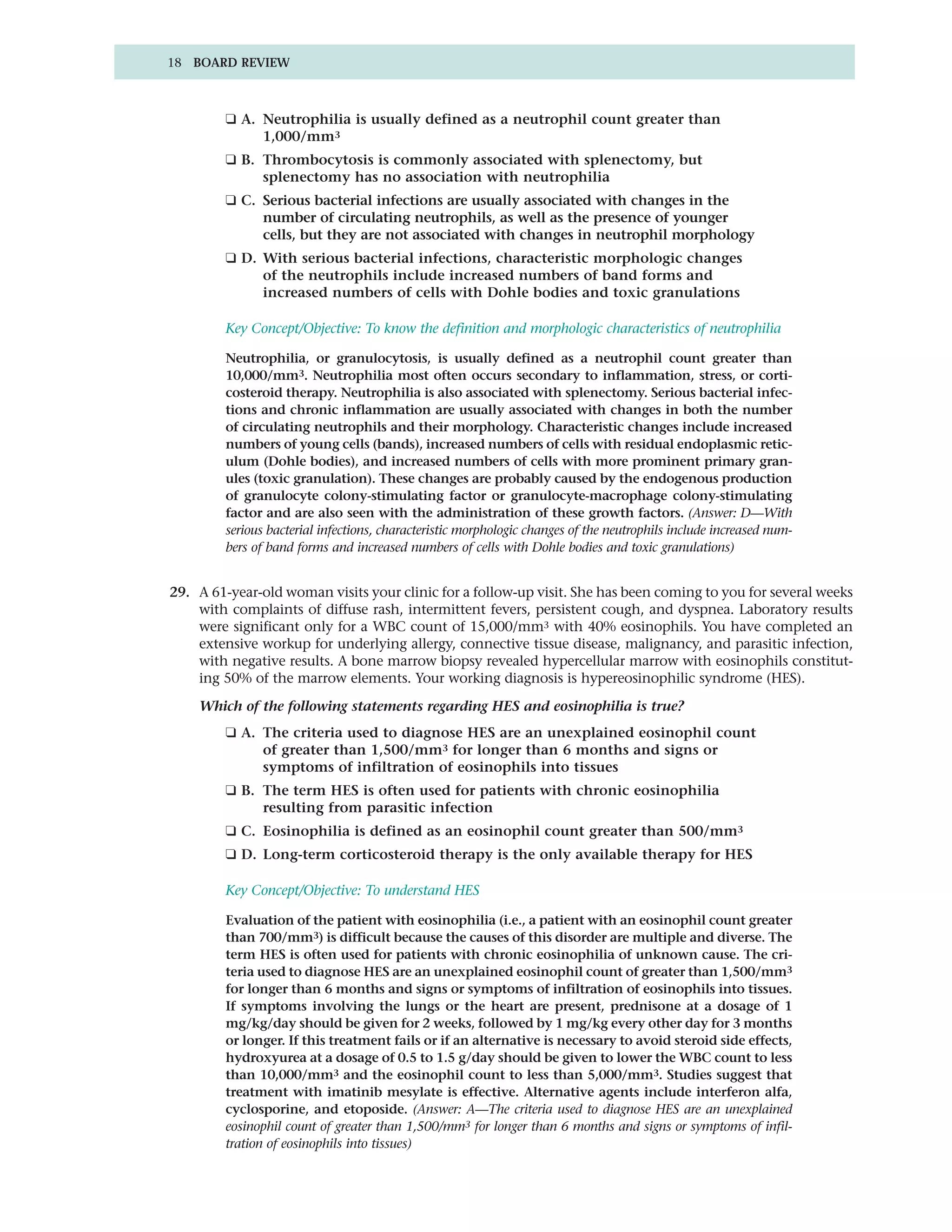 18 BOARD REVIEW



         ❑ A. Neutrophilia is usually defined as a neutrophil count greater than
              1,000/mm3
         ❑ B. Thrombocytosis is commonly associated with splenectomy, but
              splenectomy has no association with neutrophilia
         ❑ C. Serious bacterial infections are usually associated with changes in the
              number of circulating neutrophils, as well as the presence of younger
              cells, but they are not associated with changes in neutrophil morphology
         ❑ D. With serious bacterial infections, characteristic morphologic changes
              of the neutrophils include increased numbers of band forms and
              increased numbers of cells with Dohle bodies and toxic granulations

         Key Concept/Objective: To know the definition and morphologic characteristics of neutrophilia

         Neutrophilia, or granulocytosis, is usually defined as a neutrophil count greater than
         10,000/mm3. Neutrophilia most often occurs secondary to inflammation, stress, or corti-
         costeroid therapy. Neutrophilia is also associated with splenectomy. Serious bacterial infec-
         tions and chronic inflammation are usually associated with changes in both the number
         of circulating neutrophils and their morphology. Characteristic changes include increased
         numbers of young cells (bands), increased numbers of cells with residual endoplasmic retic-
         ulum (Dohle bodies), and increased numbers of cells with more prominent primary gran-
         ules (toxic granulation). These changes are probably caused by the endogenous production
         of granulocyte colony-stimulating factor or granulocyte-macrophage colony-stimulating
         factor and are also seen with the administration of these growth factors. (Answer: D—With
         serious bacterial infections, characteristic morphologic changes of the neutrophils include increased num-
         bers of band forms and increased numbers of cells with Dohle bodies and toxic granulations)


29. A 61-year-old woman visits your clinic for a follow-up visit. She has been coming to you for several weeks
    with complaints of diffuse rash, intermittent fevers, persistent cough, and dyspnea. Laboratory results
    were significant only for a WBC count of 15,000/mm3 with 40% eosinophils. You have completed an
    extensive workup for underlying allergy, connective tissue disease, malignancy, and parasitic infection,
    with negative results. A bone marrow biopsy revealed hypercellular marrow with eosinophils constitut-
    ing 50% of the marrow elements. Your working diagnosis is hypereosinophilic syndrome (HES).

    Which of the following statements regarding HES and eosinophilia is true?
         ❑ A. The criteria used to diagnose HES are an unexplained eosinophil count
              of greater than 1,500/mm3 for longer than 6 months and signs or
              symptoms of infiltration of eosinophils into tissues
         ❑ B. The term HES is often used for patients with chronic eosinophilia
              resulting from parasitic infection
         ❑ C. Eosinophilia is defined as an eosinophil count greater than 500/mm3
         ❑ D. Long-term corticosteroid therapy is the only available therapy for HES

         Key Concept/Objective: To understand HES

         Evaluation of the patient with eosinophilia (i.e., a patient with an eosinophil count greater
         than 700/mm3) is difficult because the causes of this disorder are multiple and diverse. The
         term HES is often used for patients with chronic eosinophilia of unknown cause. The cri-
         teria used to diagnose HES are an unexplained eosinophil count of greater than 1,500/mm3
         for longer than 6 months and signs or symptoms of infiltration of eosinophils into tissues.
         If symptoms involving the lungs or the heart are present, prednisone at a dosage of 1
         mg/kg/day should be given for 2 weeks, followed by 1 mg/kg every other day for 3 months
         or longer. If this treatment fails or if an alternative is necessary to avoid steroid side effects,
         hydroxyurea at a dosage of 0.5 to 1.5 g/day should be given to lower the WBC count to less
         than 10,000/mm3 and the eosinophil count to less than 5,000/mm3. Studies suggest that
         treatment with imatinib mesylate is effective. Alternative agents include interferon alfa,
         cyclosporine, and etoposide. (Answer: A—The criteria used to diagnose HES are an unexplained
         eosinophil count of greater than 1,500/mm3 for longer than 6 months and signs or symptoms of infil-
         tration of eosinophils into tissues)
 