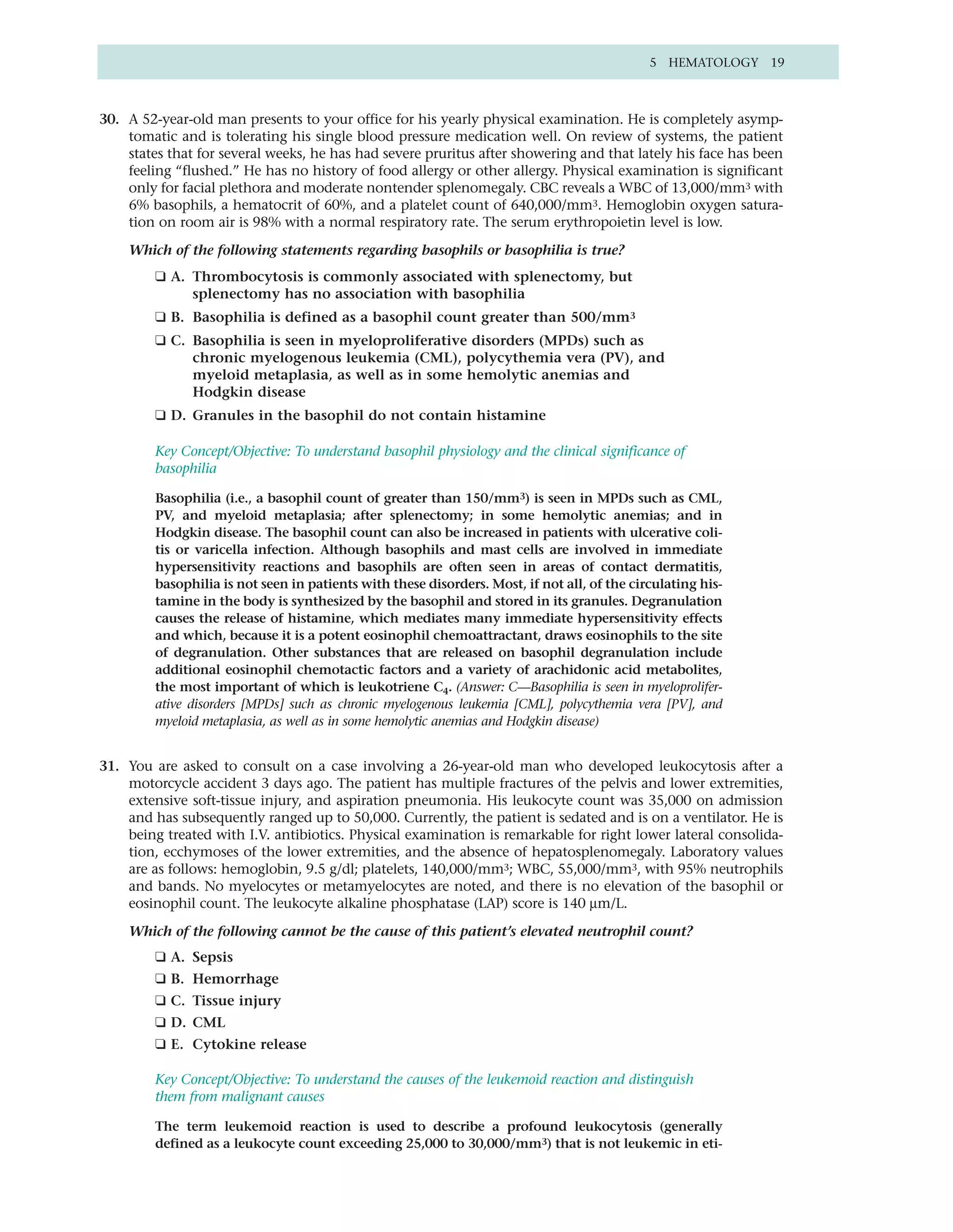 5 HEMATOLOGY 19



30. A 52-year-old man presents to your office for his yearly physical examination. He is completely asymp-
    tomatic and is tolerating his single blood pressure medication well. On review of systems, the patient
    states that for several weeks, he has had severe pruritus after showering and that lately his face has been
    feeling “flushed.” He has no history of food allergy or other allergy. Physical examination is significant
    only for facial plethora and moderate nontender splenomegaly. CBC reveals a WBC of 13,000/mm3 with
    6% basophils, a hematocrit of 60%, and a platelet count of 640,000/mm3. Hemoglobin oxygen satura-
    tion on room air is 98% with a normal respiratory rate. The serum erythropoietin level is low.

    Which of the following statements regarding basophils or basophilia is true?
         ❑ A. Thrombocytosis is commonly associated with splenectomy, but
              splenectomy has no association with basophilia
         ❑ B. Basophilia is defined as a basophil count greater than 500/mm3
         ❑ C. Basophilia is seen in myeloproliferative disorders (MPDs) such as
              chronic myelogenous leukemia (CML), polycythemia vera (PV), and
              myeloid metaplasia, as well as in some hemolytic anemias and
              Hodgkin disease
         ❑ D. Granules in the basophil do not contain histamine

         Key Concept/Objective: To understand basophil physiology and the clinical significance of
         basophilia

         Basophilia (i.e., a basophil count of greater than 150/mm3) is seen in MPDs such as CML,
         PV, and myeloid metaplasia; after splenectomy; in some hemolytic anemias; and in
         Hodgkin disease. The basophil count can also be increased in patients with ulcerative coli-
         tis or varicella infection. Although basophils and mast cells are involved in immediate
         hypersensitivity reactions and basophils are often seen in areas of contact dermatitis,
         basophilia is not seen in patients with these disorders. Most, if not all, of the circulating his-
         tamine in the body is synthesized by the basophil and stored in its granules. Degranulation
         causes the release of histamine, which mediates many immediate hypersensitivity effects
         and which, because it is a potent eosinophil chemoattractant, draws eosinophils to the site
         of degranulation. Other substances that are released on basophil degranulation include
         additional eosinophil chemotactic factors and a variety of arachidonic acid metabolites,
         the most important of which is leukotriene C4. (Answer: C—Basophilia is seen in myeloprolifer-
         ative disorders [MPDs] such as chronic myelogenous leukemia [CML], polycythemia vera [PV], and
         myeloid metaplasia, as well as in some hemolytic anemias and Hodgkin disease)


31. You are asked to consult on a case involving a 26-year-old man who developed leukocytosis after a
    motorcycle accident 3 days ago. The patient has multiple fractures of the pelvis and lower extremities,
    extensive soft-tissue injury, and aspiration pneumonia. His leukocyte count was 35,000 on admission
    and has subsequently ranged up to 50,000. Currently, the patient is sedated and is on a ventilator. He is
    being treated with I.V. antibiotics. Physical examination is remarkable for right lower lateral consolida-
    tion, ecchymoses of the lower extremities, and the absence of hepatosplenomegaly. Laboratory values
    are as follows: hemoglobin, 9.5 g/dl; platelets, 140,000/mm3; WBC, 55,000/mm3, with 95% neutrophils
    and bands. No myelocytes or metamyelocytes are noted, and there is no elevation of the basophil or
    eosinophil count. The leukocyte alkaline phosphatase (LAP) score is 140 µm/L.

    Which of the following cannot be the cause of this patient’s elevated neutrophil count?
         ❑ A. Sepsis
         ❑ B. Hemorrhage
         ❑ C. Tissue injury
         ❑ D. CML
         ❑ E. Cytokine release

         Key Concept/Objective: To understand the causes of the leukemoid reaction and distinguish
         them from malignant causes

         The term leukemoid reaction is used to describe a profound leukocytosis (generally
         defined as a leukocyte count exceeding 25,000 to 30,000/mm3) that is not leukemic in eti-
 