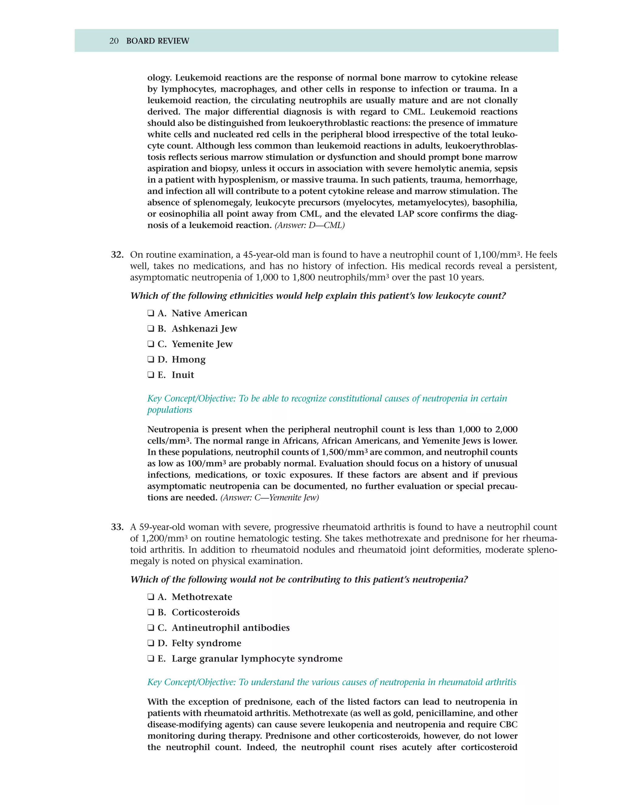 20 BOARD REVIEW



        ology. Leukemoid reactions are the response of normal bone marrow to cytokine release
        by lymphocytes, macrophages, and other cells in response to infection or trauma. In a
        leukemoid reaction, the circulating neutrophils are usually mature and are not clonally
        derived. The major differential diagnosis is with regard to CML. Leukemoid reactions
        should also be distinguished from leukoerythroblastic reactions: the presence of immature
        white cells and nucleated red cells in the peripheral blood irrespective of the total leuko-
        cyte count. Although less common than leukemoid reactions in adults, leukoerythroblas-
        tosis reflects serious marrow stimulation or dysfunction and should prompt bone marrow
        aspiration and biopsy, unless it occurs in association with severe hemolytic anemia, sepsis
        in a patient with hyposplenism, or massive trauma. In such patients, trauma, hemorrhage,
        and infection all will contribute to a potent cytokine release and marrow stimulation. The
        absence of splenomegaly, leukocyte precursors (myelocytes, metamyelocytes), basophilia,
        or eosinophilia all point away from CML, and the elevated LAP score confirms the diag-
        nosis of a leukemoid reaction. (Answer: D—CML)


32. On routine examination, a 45-year-old man is found to have a neutrophil count of 1,100/mm3. He feels
    well, takes no medications, and has no history of infection. His medical records reveal a persistent,
    asymptomatic neutropenia of 1,000 to 1,800 neutrophils/mm3 over the past 10 years.

    Which of the following ethnicities would help explain this patient’s low leukocyte count?
        ❑ A. Native American
        ❑ B. Ashkenazi Jew
        ❑ C. Yemenite Jew
        ❑ D. Hmong
        ❑ E. Inuit

        Key Concept/Objective: To be able to recognize constitutional causes of neutropenia in certain
        populations

        Neutropenia is present when the peripheral neutrophil count is less than 1,000 to 2,000
        cells/mm3. The normal range in Africans, African Americans, and Yemenite Jews is lower.
        In these populations, neutrophil counts of 1,500/mm3 are common, and neutrophil counts
        as low as 100/mm3 are probably normal. Evaluation should focus on a history of unusual
        infections, medications, or toxic exposures. If these factors are absent and if previous
        asymptomatic neutropenia can be documented, no further evaluation or special precau-
        tions are needed. (Answer: C—Yemenite Jew)


33. A 59-year-old woman with severe, progressive rheumatoid arthritis is found to have a neutrophil count
    of 1,200/mm3 on routine hematologic testing. She takes methotrexate and prednisone for her rheuma-
    toid arthritis. In addition to rheumatoid nodules and rheumatoid joint deformities, moderate spleno-
    megaly is noted on physical examination.

    Which of the following would not be contributing to this patient’s neutropenia?
        ❑ A. Methotrexate
        ❑ B. Corticosteroids
        ❑ C. Antineutrophil antibodies
        ❑ D. Felty syndrome
        ❑ E. Large granular lymphocyte syndrome

        Key Concept/Objective: To understand the various causes of neutropenia in rheumatoid arthritis

        With the exception of prednisone, each of the listed factors can lead to neutropenia in
        patients with rheumatoid arthritis. Methotrexate (as well as gold, penicillamine, and other
        disease-modifying agents) can cause severe leukopenia and neutropenia and require CBC
        monitoring during therapy. Prednisone and other corticosteroids, however, do not lower
        the neutrophil count. Indeed, the neutrophil count rises acutely after corticosteroid
 