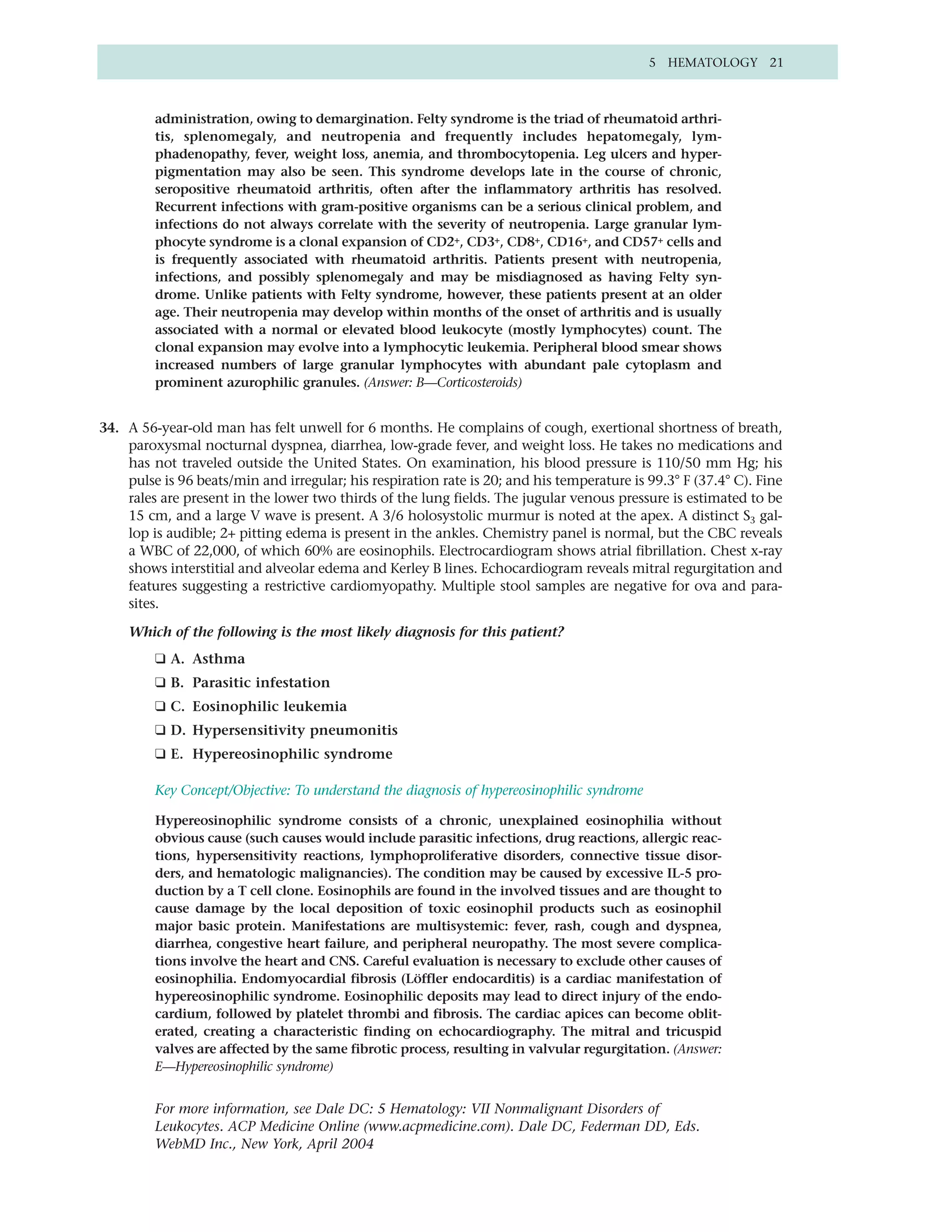5 HEMATOLOGY 21



         administration, owing to demargination. Felty syndrome is the triad of rheumatoid arthri-
         tis, splenomegaly, and neutropenia and frequently includes hepatomegaly, lym-
         phadenopathy, fever, weight loss, anemia, and thrombocytopenia. Leg ulcers and hyper-
         pigmentation may also be seen. This syndrome develops late in the course of chronic,
         seropositive rheumatoid arthritis, often after the inflammatory arthritis has resolved.
         Recurrent infections with gram-positive organisms can be a serious clinical problem, and
         infections do not always correlate with the severity of neutropenia. Large granular lym-
         phocyte syndrome is a clonal expansion of CD2+, CD3+, CD8+, CD16+, and CD57+ cells and
         is frequently associated with rheumatoid arthritis. Patients present with neutropenia,
         infections, and possibly splenomegaly and may be misdiagnosed as having Felty syn-
         drome. Unlike patients with Felty syndrome, however, these patients present at an older
         age. Their neutropenia may develop within months of the onset of arthritis and is usually
         associated with a normal or elevated blood leukocyte (mostly lymphocytes) count. The
         clonal expansion may evolve into a lymphocytic leukemia. Peripheral blood smear shows
         increased numbers of large granular lymphocytes with abundant pale cytoplasm and
         prominent azurophilic granules. (Answer: B—Corticosteroids)


34. A 56-year-old man has felt unwell for 6 months. He complains of cough, exertional shortness of breath,
    paroxysmal nocturnal dyspnea, diarrhea, low-grade fever, and weight loss. He takes no medications and
    has not traveled outside the United States. On examination, his blood pressure is 110/50 mm Hg; his
    pulse is 96 beats/min and irregular; his respiration rate is 20; and his temperature is 99.3° F (37.4° C). Fine
    rales are present in the lower two thirds of the lung fields. The jugular venous pressure is estimated to be
    15 cm, and a large V wave is present. A 3/6 holosystolic murmur is noted at the apex. A distinct S3 gal-
    lop is audible; 2+ pitting edema is present in the ankles. Chemistry panel is normal, but the CBC reveals
    a WBC of 22,000, of which 60% are eosinophils. Electrocardiogram shows atrial fibrillation. Chest x-ray
    shows interstitial and alveolar edema and Kerley B lines. Echocardiogram reveals mitral regurgitation and
    features suggesting a restrictive cardiomyopathy. Multiple stool samples are negative for ova and para-
    sites.

    Which of the following is the most likely diagnosis for this patient?
         ❑ A. Asthma
         ❑ B. Parasitic infestation
         ❑ C. Eosinophilic leukemia
         ❑ D. Hypersensitivity pneumonitis
         ❑ E. Hypereosinophilic syndrome

         Key Concept/Objective: To understand the diagnosis of hypereosinophilic syndrome

         Hypereosinophilic syndrome consists of a chronic, unexplained eosinophilia without
         obvious cause (such causes would include parasitic infections, drug reactions, allergic reac-
         tions, hypersensitivity reactions, lymphoproliferative disorders, connective tissue disor-
         ders, and hematologic malignancies). The condition may be caused by excessive IL-5 pro-
         duction by a T cell clone. Eosinophils are found in the involved tissues and are thought to
         cause damage by the local deposition of toxic eosinophil products such as eosinophil
         major basic protein. Manifestations are multisystemic: fever, rash, cough and dyspnea,
         diarrhea, congestive heart failure, and peripheral neuropathy. The most severe complica-
         tions involve the heart and CNS. Careful evaluation is necessary to exclude other causes of
         eosinophilia. Endomyocardial fibrosis (Löffler endocarditis) is a cardiac manifestation of
         hypereosinophilic syndrome. Eosinophilic deposits may lead to direct injury of the endo-
         cardium, followed by platelet thrombi and fibrosis. The cardiac apices can become oblit-
         erated, creating a characteristic finding on echocardiography. The mitral and tricuspid
         valves are affected by the same fibrotic process, resulting in valvular regurgitation. (Answer:
         E—Hypereosinophilic syndrome)


         For more information, see Dale DC: 5 Hematology: VII Nonmalignant Disorders of
         Leukocytes. ACP Medicine Online (www.acpmedicine.com). Dale DC, Federman DD, Eds.
         WebMD Inc., New York, April 2004
 