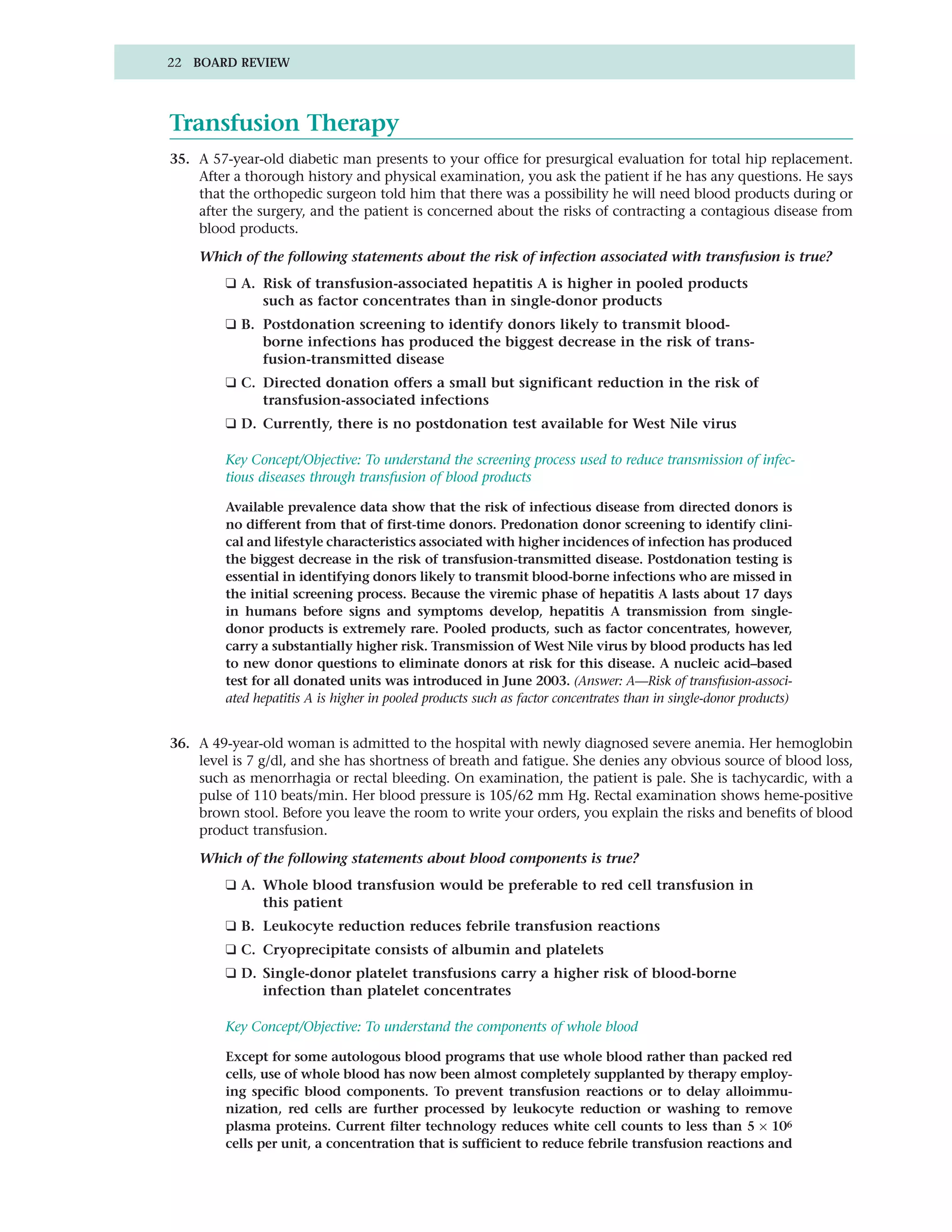 22 BOARD REVIEW




Transfusion Therapy
35. A 57-year-old diabetic man presents to your office for presurgical evaluation for total hip replacement.
    After a thorough history and physical examination, you ask the patient if he has any questions. He says
    that the orthopedic surgeon told him that there was a possibility he will need blood products during or
    after the surgery, and the patient is concerned about the risks of contracting a contagious disease from
    blood products.

    Which of the following statements about the risk of infection associated with transfusion is true?
         ❑ A. Risk of transfusion-associated hepatitis A is higher in pooled products
              such as factor concentrates than in single-donor products
         ❑ B. Postdonation screening to identify donors likely to transmit blood-
              borne infections has produced the biggest decrease in the risk of trans-
              fusion-transmitted disease
         ❑ C. Directed donation offers a small but significant reduction in the risk of
              transfusion-associated infections
         ❑ D. Currently, there is no postdonation test available for West Nile virus

         Key Concept/Objective: To understand the screening process used to reduce transmission of infec-
         tious diseases through transfusion of blood products

         Available prevalence data show that the risk of infectious disease from directed donors is
         no different from that of first-time donors. Predonation donor screening to identify clini-
         cal and lifestyle characteristics associated with higher incidences of infection has produced
         the biggest decrease in the risk of transfusion-transmitted disease. Postdonation testing is
         essential in identifying donors likely to transmit blood-borne infections who are missed in
         the initial screening process. Because the viremic phase of hepatitis A lasts about 17 days
         in humans before signs and symptoms develop, hepatitis A transmission from single-
         donor products is extremely rare. Pooled products, such as factor concentrates, however,
         carry a substantially higher risk. Transmission of West Nile virus by blood products has led
         to new donor questions to eliminate donors at risk for this disease. A nucleic acid–based
         test for all donated units was introduced in June 2003. (Answer: A—Risk of transfusion-associ-
         ated hepatitis A is higher in pooled products such as factor concentrates than in single-donor products)


36. A 49-year-old woman is admitted to the hospital with newly diagnosed severe anemia. Her hemoglobin
    level is 7 g/dl, and she has shortness of breath and fatigue. She denies any obvious source of blood loss,
    such as menorrhagia or rectal bleeding. On examination, the patient is pale. She is tachycardic, with a
    pulse of 110 beats/min. Her blood pressure is 105/62 mm Hg. Rectal examination shows heme-positive
    brown stool. Before you leave the room to write your orders, you explain the risks and benefits of blood
    product transfusion.

    Which of the following statements about blood components is true?
         ❑ A. Whole blood transfusion would be preferable to red cell transfusion in
              this patient
         ❑ B. Leukocyte reduction reduces febrile transfusion reactions
         ❑ C. Cryoprecipitate consists of albumin and platelets
         ❑ D. Single-donor platelet transfusions carry a higher risk of blood-borne
              infection than platelet concentrates

         Key Concept/Objective: To understand the components of whole blood

         Except for some autologous blood programs that use whole blood rather than packed red
         cells, use of whole blood has now been almost completely supplanted by therapy employ-
         ing specific blood components. To prevent transfusion reactions or to delay alloimmu-
         nization, red cells are further processed by leukocyte reduction or washing to remove
         plasma proteins. Current filter technology reduces white cell counts to less than 5 × 106
         cells per unit, a concentration that is sufficient to reduce febrile transfusion reactions and
 
