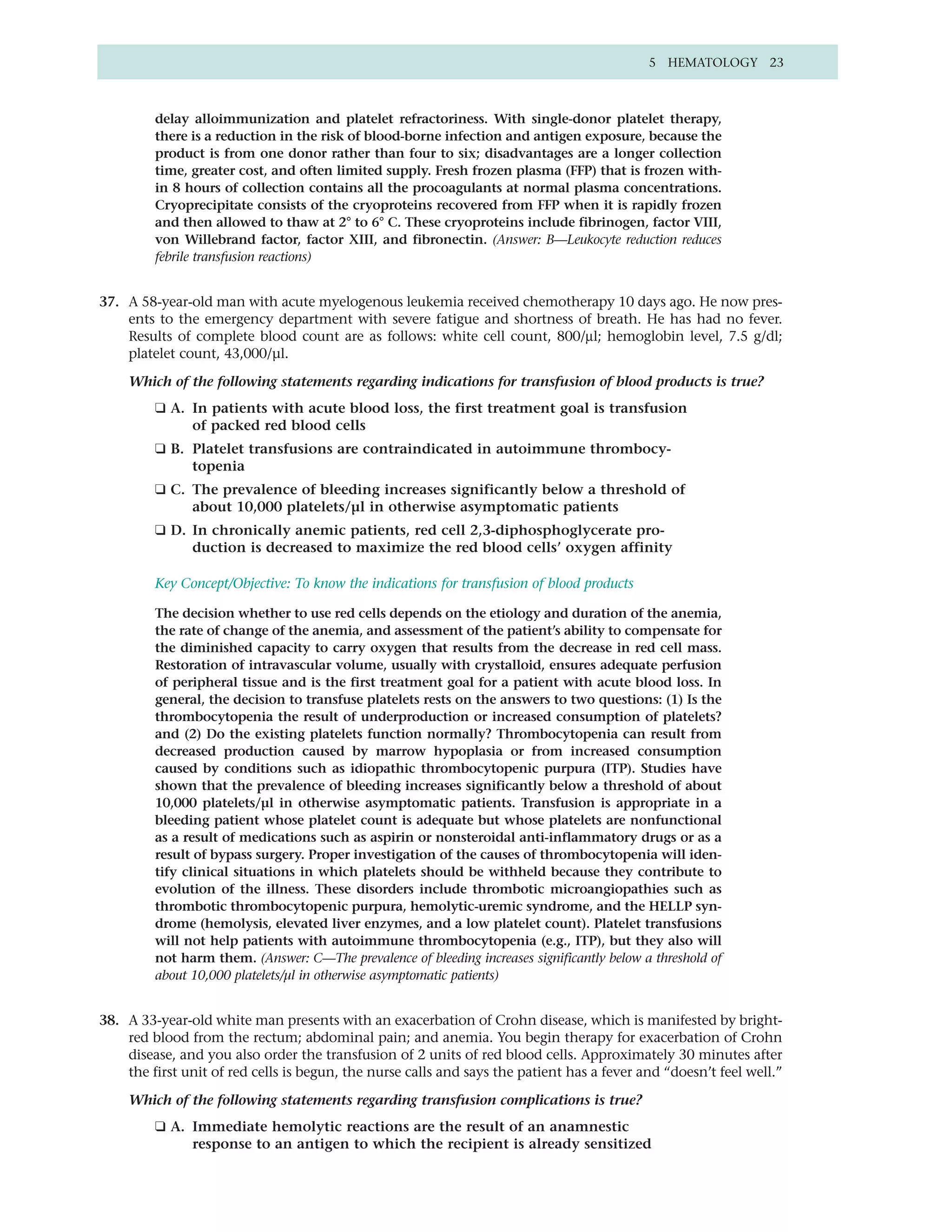 5 HEMATOLOGY 23



         delay alloimmunization and platelet refractoriness. With single-donor platelet therapy,
         there is a reduction in the risk of blood-borne infection and antigen exposure, because the
         product is from one donor rather than four to six; disadvantages are a longer collection
         time, greater cost, and often limited supply. Fresh frozen plasma (FFP) that is frozen with-
         in 8 hours of collection contains all the procoagulants at normal plasma concentrations.
         Cryoprecipitate consists of the cryoproteins recovered from FFP when it is rapidly frozen
         and then allowed to thaw at 2° to 6° C. These cryoproteins include fibrinogen, factor VIII,
         von Willebrand factor, factor XIII, and fibronectin. (Answer: B—Leukocyte reduction reduces
         febrile transfusion reactions)


37. A 58-year-old man with acute myelogenous leukemia received chemotherapy 10 days ago. He now pres-
    ents to the emergency department with severe fatigue and shortness of breath. He has had no fever.
    Results of complete blood count are as follows: white cell count, 800/µl; hemoglobin level, 7.5 g/dl;
    platelet count, 43,000/µl.

    Which of the following statements regarding indications for transfusion of blood products is true?
         ❑ A. In patients with acute blood loss, the first treatment goal is transfusion
              of packed red blood cells
         ❑ B. Platelet transfusions are contraindicated in autoimmune thrombocy-
              topenia
         ❑ C. The prevalence of bleeding increases significantly below a threshold of
              about 10,000 platelets/µl in otherwise asymptomatic patients
         ❑ D. In chronically anemic patients, red cell 2,3-diphosphoglycerate pro-
              duction is decreased to maximize the red blood cells’ oxygen affinity

         Key Concept/Objective: To know the indications for transfusion of blood products

         The decision whether to use red cells depends on the etiology and duration of the anemia,
         the rate of change of the anemia, and assessment of the patient’s ability to compensate for
         the diminished capacity to carry oxygen that results from the decrease in red cell mass.
         Restoration of intravascular volume, usually with crystalloid, ensures adequate perfusion
         of peripheral tissue and is the first treatment goal for a patient with acute blood loss. In
         general, the decision to transfuse platelets rests on the answers to two questions: (1) Is the
         thrombocytopenia the result of underproduction or increased consumption of platelets?
         and (2) Do the existing platelets function normally? Thrombocytopenia can result from
         decreased production caused by marrow hypoplasia or from increased consumption
         caused by conditions such as idiopathic thrombocytopenic purpura (ITP). Studies have
         shown that the prevalence of bleeding increases significantly below a threshold of about
         10,000 platelets/µl in otherwise asymptomatic patients. Transfusion is appropriate in a
         bleeding patient whose platelet count is adequate but whose platelets are nonfunctional
         as a result of medications such as aspirin or nonsteroidal anti-inflammatory drugs or as a
         result of bypass surgery. Proper investigation of the causes of thrombocytopenia will iden-
         tify clinical situations in which platelets should be withheld because they contribute to
         evolution of the illness. These disorders include thrombotic microangiopathies such as
         thrombotic thrombocytopenic purpura, hemolytic-uremic syndrome, and the HELLP syn-
         drome (hemolysis, elevated liver enzymes, and a low platelet count). Platelet transfusions
         will not help patients with autoimmune thrombocytopenia (e.g., ITP), but they also will
         not harm them. (Answer: C—The prevalence of bleeding increases significantly below a threshold of
         about 10,000 platelets/µl in otherwise asymptomatic patients)


38. A 33-year-old white man presents with an exacerbation of Crohn disease, which is manifested by bright-
    red blood from the rectum; abdominal pain; and anemia. You begin therapy for exacerbation of Crohn
    disease, and you also order the transfusion of 2 units of red blood cells. Approximately 30 minutes after
    the first unit of red cells is begun, the nurse calls and says the patient has a fever and “doesn’t feel well.”

    Which of the following statements regarding transfusion complications is true?
         ❑ A. Immediate hemolytic reactions are the result of an anamnestic
              response to an antigen to which the recipient is already sensitized
 