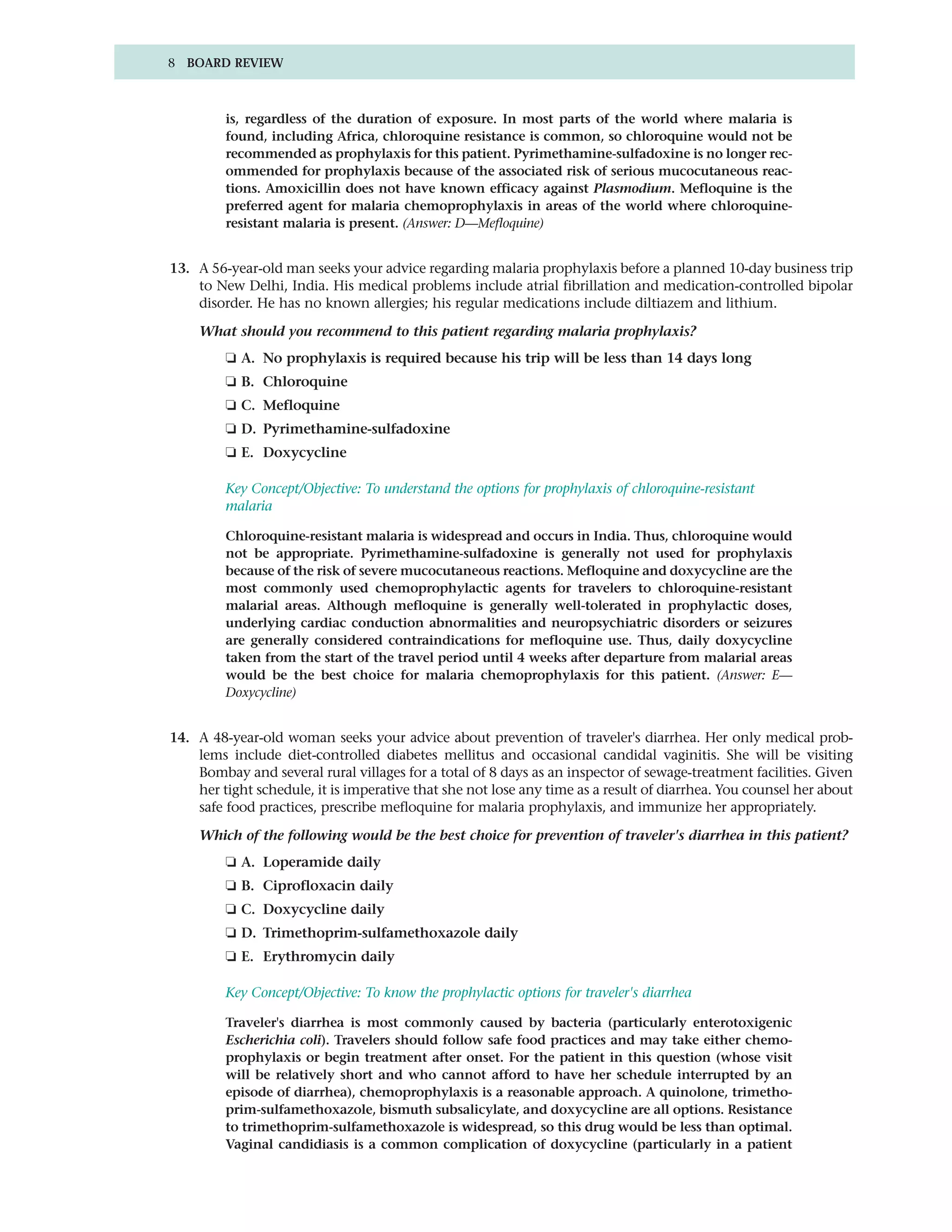 8 BOARD REVIEW



         is, regardless of the duration of exposure. In most parts of the world where malaria is
         found, including Africa, chloroquine resistance is common, so chloroquine would not be
         recommended as prophylaxis for this patient. Pyrimethamine-sulfadoxine is no longer rec-
         ommended for prophylaxis because of the associated risk of serious mucocutaneous reac-
         tions. Amoxicillin does not have known efficacy against Plasmodium. Mefloquine is the
         preferred agent for malaria chemoprophylaxis in areas of the world where chloroquine-
         resistant malaria is present. (Answer: D—Mefloquine)


13. A 56-year-old man seeks your advice regarding malaria prophylaxis before a planned 10-day business trip
    to New Delhi, India. His medical problems include atrial fibrillation and medication-controlled bipolar
    disorder. He has no known allergies; his regular medications include diltiazem and lithium.

    What should you recommend to this patient regarding malaria prophylaxis?
         ❏ A. No prophylaxis is required because his trip will be less than 14 days long
         ❏ B. Chloroquine
         ❏ C. Mefloquine
         ❏ D. Pyrimethamine-sulfadoxine
         ❏ E. Doxycycline

         Key Concept/Objective: To understand the options for prophylaxis of chloroquine-resistant
         malaria

         Chloroquine-resistant malaria is widespread and occurs in India. Thus, chloroquine would
         not be appropriate. Pyrimethamine-sulfadoxine is generally not used for prophylaxis
         because of the risk of severe mucocutaneous reactions. Mefloquine and doxycycline are the
         most commonly used chemoprophylactic agents for travelers to chloroquine-resistant
         malarial areas. Although mefloquine is generally well-tolerated in prophylactic doses,
         underlying cardiac conduction abnormalities and neuropsychiatric disorders or seizures
         are generally considered contraindications for mefloquine use. Thus, daily doxycycline
         taken from the start of the travel period until 4 weeks after departure from malarial areas
         would be the best choice for malaria chemoprophylaxis for this patient. (Answer: E—
         Doxycycline)


14. A 48-year-old woman seeks your advice about prevention of traveler's diarrhea. Her only medical prob-
    lems include diet-controlled diabetes mellitus and occasional candidal vaginitis. She will be visiting
    Bombay and several rural villages for a total of 8 days as an inspector of sewage-treatment facilities. Given
    her tight schedule, it is imperative that she not lose any time as a result of diarrhea. You counsel her about
    safe food practices, prescribe mefloquine for malaria prophylaxis, and immunize her appropriately.

    Which of the following would be the best choice for prevention of traveler's diarrhea in this patient?
         ❏ A. Loperamide daily
         ❏ B. Ciprofloxacin daily
         ❏ C. Doxycycline daily
         ❏ D. Trimethoprim-sulfamethoxazole daily
         ❏ E. Erythromycin daily

         Key Concept/Objective: To know the prophylactic options for traveler's diarrhea

         Traveler's diarrhea is most commonly caused by bacteria (particularly enterotoxigenic
         Escherichia coli). Travelers should follow safe food practices and may take either chemo-
         prophylaxis or begin treatment after onset. For the patient in this question (whose visit
         will be relatively short and who cannot afford to have her schedule interrupted by an
         episode of diarrhea), chemoprophylaxis is a reasonable approach. A quinolone, trimetho-
         prim-sulfamethoxazole, bismuth subsalicylate, and doxycycline are all options. Resistance
         to trimethoprim-sulfamethoxazole is widespread, so this drug would be less than optimal.
         Vaginal candidiasis is a common complication of doxycycline (particularly in a patient
 