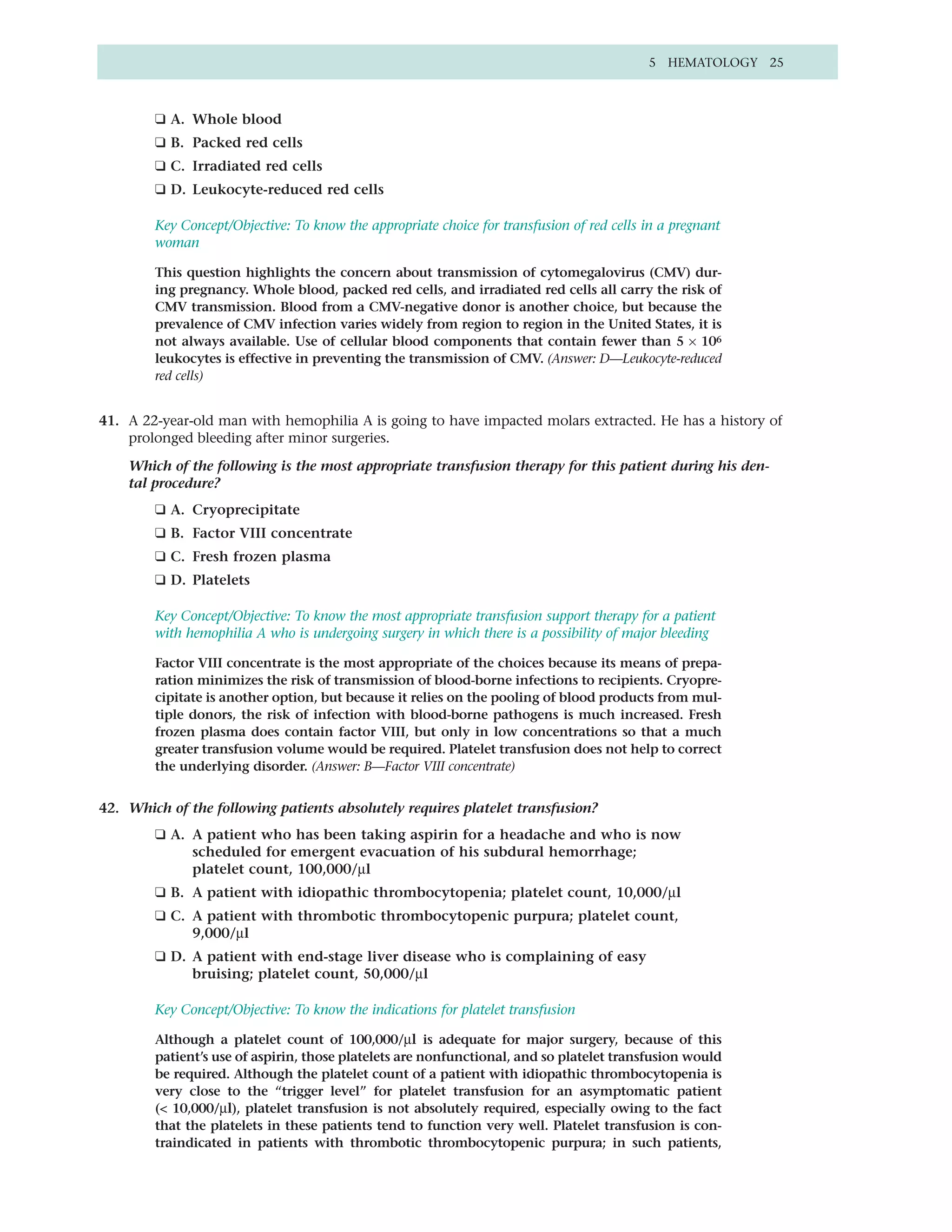 5 HEMATOLOGY 25



        ❑ A. Whole blood
        ❑ B. Packed red cells
        ❑ C. Irradiated red cells
        ❑ D. Leukocyte-reduced red cells

        Key Concept/Objective: To know the appropriate choice for transfusion of red cells in a pregnant
        woman

        This question highlights the concern about transmission of cytomegalovirus (CMV) dur-
        ing pregnancy. Whole blood, packed red cells, and irradiated red cells all carry the risk of
        CMV transmission. Blood from a CMV-negative donor is another choice, but because the
        prevalence of CMV infection varies widely from region to region in the United States, it is
        not always available. Use of cellular blood components that contain fewer than 5 × 106
        leukocytes is effective in preventing the transmission of CMV. (Answer: D—Leukocyte-reduced
        red cells)


41. A 22-year-old man with hemophilia A is going to have impacted molars extracted. He has a history of
    prolonged bleeding after minor surgeries.

    Which of the following is the most appropriate transfusion therapy for this patient during his den-
    tal procedure?
        ❑ A. Cryoprecipitate
        ❑ B. Factor VIII concentrate
        ❑ C. Fresh frozen plasma
        ❑ D. Platelets

        Key Concept/Objective: To know the most appropriate transfusion support therapy for a patient
        with hemophilia A who is undergoing surgery in which there is a possibility of major bleeding

        Factor VIII concentrate is the most appropriate of the choices because its means of prepa-
        ration minimizes the risk of transmission of blood-borne infections to recipients. Cryopre-
        cipitate is another option, but because it relies on the pooling of blood products from mul-
        tiple donors, the risk of infection with blood-borne pathogens is much increased. Fresh
        frozen plasma does contain factor VIII, but only in low concentrations so that a much
        greater transfusion volume would be required. Platelet transfusion does not help to correct
        the underlying disorder. (Answer: B—Factor VIII concentrate)


42. Which of the following patients absolutely requires platelet transfusion?
        ❑ A. A patient who has been taking aspirin for a headache and who is now
             scheduled for emergent evacuation of his subdural hemorrhage;
             platelet count, 100,000/µl
        ❑ B. A patient with idiopathic thrombocytopenia; platelet count, 10,000/µl
        ❑ C. A patient with thrombotic thrombocytopenic purpura; platelet count,
             9,000/µl
        ❑ D. A patient with end-stage liver disease who is complaining of easy
             bruising; platelet count, 50,000/µl

        Key Concept/Objective: To know the indications for platelet transfusion

        Although a platelet count of 100,000/µl is adequate for major surgery, because of this
        patient’s use of aspirin, those platelets are nonfunctional, and so platelet transfusion would
        be required. Although the platelet count of a patient with idiopathic thrombocytopenia is
        very close to the “trigger level” for platelet transfusion for an asymptomatic patient
        (< 10,000/µl), platelet transfusion is not absolutely required, especially owing to the fact
        that the platelets in these patients tend to function very well. Platelet transfusion is con-
        traindicated in patients with thrombotic thrombocytopenic purpura; in such patients,
 