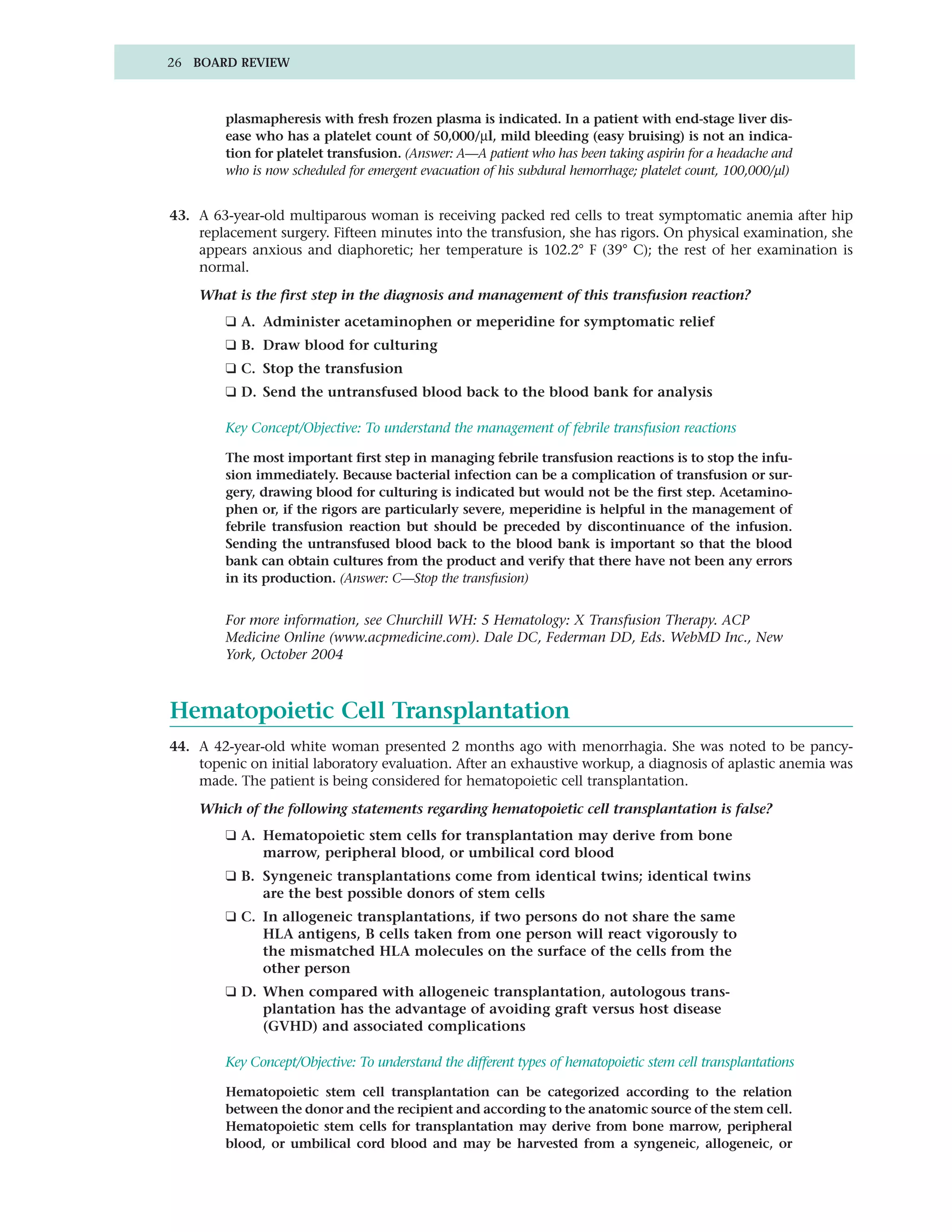 26 BOARD REVIEW



        plasmapheresis with fresh frozen plasma is indicated. In a patient with end-stage liver dis-
        ease who has a platelet count of 50,000/µl, mild bleeding (easy bruising) is not an indica-
        tion for platelet transfusion. (Answer: A—A patient who has been taking aspirin for a headache and
        who is now scheduled for emergent evacuation of his subdural hemorrhage; platelet count, 100,000/µl)


43. A 63-year-old multiparous woman is receiving packed red cells to treat symptomatic anemia after hip
    replacement surgery. Fifteen minutes into the transfusion, she has rigors. On physical examination, she
    appears anxious and diaphoretic; her temperature is 102.2° F (39° C); the rest of her examination is
    normal.

    What is the first step in the diagnosis and management of this transfusion reaction?
        ❑ A. Administer acetaminophen or meperidine for symptomatic relief
        ❑ B. Draw blood for culturing
        ❑ C. Stop the transfusion
        ❑ D. Send the untransfused blood back to the blood bank for analysis

        Key Concept/Objective: To understand the management of febrile transfusion reactions

        The most important first step in managing febrile transfusion reactions is to stop the infu-
        sion immediately. Because bacterial infection can be a complication of transfusion or sur-
        gery, drawing blood for culturing is indicated but would not be the first step. Acetamino-
        phen or, if the rigors are particularly severe, meperidine is helpful in the management of
        febrile transfusion reaction but should be preceded by discontinuance of the infusion.
        Sending the untransfused blood back to the blood bank is important so that the blood
        bank can obtain cultures from the product and verify that there have not been any errors
        in its production. (Answer: C—Stop the transfusion)


        For more information, see Churchill WH: 5 Hematology: X Transfusion Therapy. ACP
        Medicine Online (www.acpmedicine.com). Dale DC, Federman DD, Eds. WebMD Inc., New
        York, October 2004



Hematopoietic Cell Transplantation
44. A 42-year-old white woman presented 2 months ago with menorrhagia. She was noted to be pancy-
    topenic on initial laboratory evaluation. After an exhaustive workup, a diagnosis of aplastic anemia was
    made. The patient is being considered for hematopoietic cell transplantation.

    Which of the following statements regarding hematopoietic cell transplantation is false?
        ❑ A. Hematopoietic stem cells for transplantation may derive from bone
             marrow, peripheral blood, or umbilical cord blood
        ❑ B. Syngeneic transplantations come from identical twins; identical twins
             are the best possible donors of stem cells
        ❑ C. In allogeneic transplantations, if two persons do not share the same
             HLA antigens, B cells taken from one person will react vigorously to
             the mismatched HLA molecules on the surface of the cells from the
             other person
        ❑ D. When compared with allogeneic transplantation, autologous trans-
             plantation has the advantage of avoiding graft versus host disease
             (GVHD) and associated complications

        Key Concept/Objective: To understand the different types of hematopoietic stem cell transplantations

        Hematopoietic stem cell transplantation can be categorized according to the relation
        between the donor and the recipient and according to the anatomic source of the stem cell.
        Hematopoietic stem cells for transplantation may derive from bone marrow, peripheral
        blood, or umbilical cord blood and may be harvested from a syngeneic, allogeneic, or
 