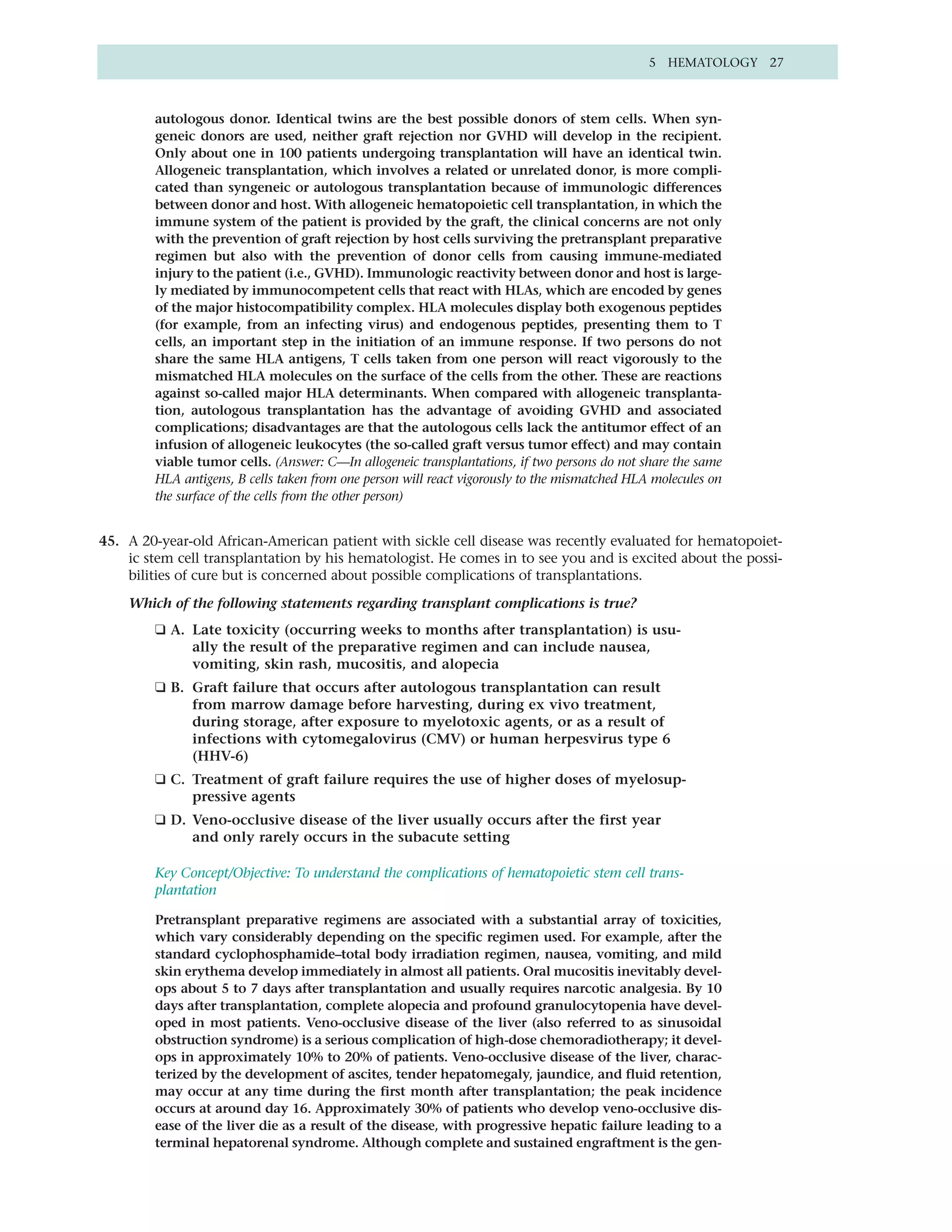 5 HEMATOLOGY 27



        autologous donor. Identical twins are the best possible donors of stem cells. When syn-
        geneic donors are used, neither graft rejection nor GVHD will develop in the recipient.
        Only about one in 100 patients undergoing transplantation will have an identical twin.
        Allogeneic transplantation, which involves a related or unrelated donor, is more compli-
        cated than syngeneic or autologous transplantation because of immunologic differences
        between donor and host. With allogeneic hematopoietic cell transplantation, in which the
        immune system of the patient is provided by the graft, the clinical concerns are not only
        with the prevention of graft rejection by host cells surviving the pretransplant preparative
        regimen but also with the prevention of donor cells from causing immune-mediated
        injury to the patient (i.e., GVHD). Immunologic reactivity between donor and host is large-
        ly mediated by immunocompetent cells that react with HLAs, which are encoded by genes
        of the major histocompatibility complex. HLA molecules display both exogenous peptides
        (for example, from an infecting virus) and endogenous peptides, presenting them to T
        cells, an important step in the initiation of an immune response. If two persons do not
        share the same HLA antigens, T cells taken from one person will react vigorously to the
        mismatched HLA molecules on the surface of the cells from the other. These are reactions
        against so-called major HLA determinants. When compared with allogeneic transplanta-
        tion, autologous transplantation has the advantage of avoiding GVHD and associated
        complications; disadvantages are that the autologous cells lack the antitumor effect of an
        infusion of allogeneic leukocytes (the so-called graft versus tumor effect) and may contain
        viable tumor cells. (Answer: C—In allogeneic transplantations, if two persons do not share the same
        HLA antigens, B cells taken from one person will react vigorously to the mismatched HLA molecules on
        the surface of the cells from the other person)


45. A 20-year-old African-American patient with sickle cell disease was recently evaluated for hematopoiet-
    ic stem cell transplantation by his hematologist. He comes in to see you and is excited about the possi-
    bilities of cure but is concerned about possible complications of transplantations.

    Which of the following statements regarding transplant complications is true?
        ❑ A. Late toxicity (occurring weeks to months after transplantation) is usu-
             ally the result of the preparative regimen and can include nausea,
             vomiting, skin rash, mucositis, and alopecia
        ❑ B. Graft failure that occurs after autologous transplantation can result
             from marrow damage before harvesting, during ex vivo treatment,
             during storage, after exposure to myelotoxic agents, or as a result of
             infections with cytomegalovirus (CMV) or human herpesvirus type 6
             (HHV-6)
        ❑ C. Treatment of graft failure requires the use of higher doses of myelosup-
             pressive agents
        ❑ D. Veno-occlusive disease of the liver usually occurs after the first year
             and only rarely occurs in the subacute setting

        Key Concept/Objective: To understand the complications of hematopoietic stem cell trans-
        plantation

        Pretransplant preparative regimens are associated with a substantial array of toxicities,
        which vary considerably depending on the specific regimen used. For example, after the
        standard cyclophosphamide–total body irradiation regimen, nausea, vomiting, and mild
        skin erythema develop immediately in almost all patients. Oral mucositis inevitably devel-
        ops about 5 to 7 days after transplantation and usually requires narcotic analgesia. By 10
        days after transplantation, complete alopecia and profound granulocytopenia have devel-
        oped in most patients. Veno-occlusive disease of the liver (also referred to as sinusoidal
        obstruction syndrome) is a serious complication of high-dose chemoradiotherapy; it devel-
        ops in approximately 10% to 20% of patients. Veno-occlusive disease of the liver, charac-
        terized by the development of ascites, tender hepatomegaly, jaundice, and fluid retention,
        may occur at any time during the first month after transplantation; the peak incidence
        occurs at around day 16. Approximately 30% of patients who develop veno-occlusive dis-
        ease of the liver die as a result of the disease, with progressive hepatic failure leading to a
        terminal hepatorenal syndrome. Although complete and sustained engraftment is the gen-
 
