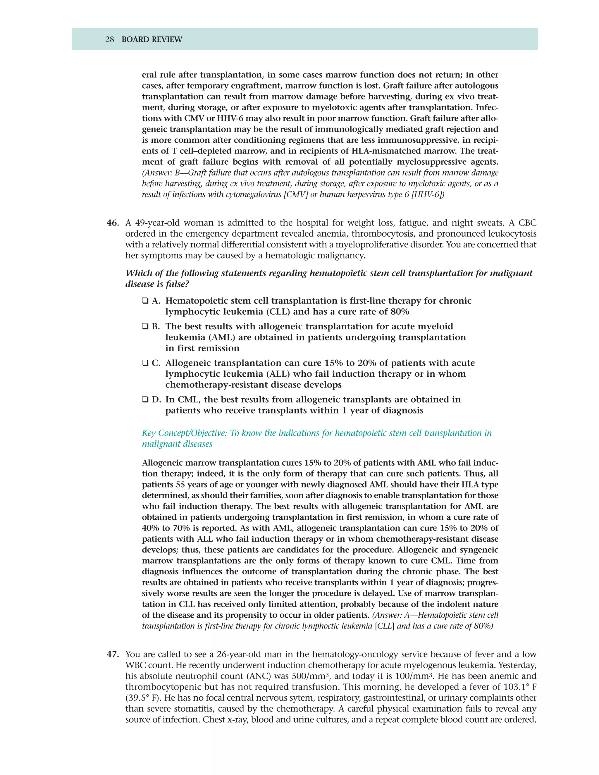 28 BOARD REVIEW



         eral rule after transplantation, in some cases marrow function does not return; in other
         cases, after temporary engraftment, marrow function is lost. Graft failure after autologous
         transplantation can result from marrow damage before harvesting, during ex vivo treat-
         ment, during storage, or after exposure to myelotoxic agents after transplantation. Infec-
         tions with CMV or HHV-6 may also result in poor marrow function. Graft failure after allo-
         geneic transplantation may be the result of immunologically mediated graft rejection and
         is more common after conditioning regimens that are less immunosuppressive, in recipi-
         ents of T cell–depleted marrow, and in recipients of HLA-mismatched marrow. The treat-
         ment of graft failure begins with removal of all potentially myelosuppressive agents.
         (Answer: B—Graft failure that occurs after autologous transplantation can result from marrow damage
         before harvesting, during ex vivo treatment, during storage, after exposure to myelotoxic agents, or as a
         result of infections with cytomegalovirus [CMV] or human herpesvirus type 6 [HHV-6])


46. A 49-year-old woman is admitted to the hospital for weight loss, fatigue, and night sweats. A CBC
    ordered in the emergency department revealed anemia, thrombocytosis, and pronounced leukocytosis
    with a relatively normal differential consistent with a myeloproliferative disorder. You are concerned that
    her symptoms may be caused by a hematologic malignancy.

    Which of the following statements regarding hematopoietic stem cell transplantation for malignant
    disease is false?
         ❑ A. Hematopoietic stem cell transplantation is first-line therapy for chronic
              lymphocytic leukemia (CLL) and has a cure rate of 80%
         ❑ B. The best results with allogeneic transplantation for acute myeloid
              leukemia (AML) are obtained in patients undergoing transplantation
              in first remission
         ❑ C. Allogeneic transplantation can cure 15% to 20% of patients with acute
              lymphocytic leukemia (ALL) who fail induction therapy or in whom
              chemotherapy-resistant disease develops
         ❑ D. In CML, the best results from allogeneic transplants are obtained in
              patients who receive transplants within 1 year of diagnosis

         Key Concept/Objective: To know the indications for hematopoietic stem cell transplantation in
         malignant diseases

         Allogeneic marrow transplantation cures 15% to 20% of patients with AML who fail induc-
         tion therapy; indeed, it is the only form of therapy that can cure such patients. Thus, all
         patients 55 years of age or younger with newly diagnosed AML should have their HLA type
         determined, as should their families, soon after diagnosis to enable transplantation for those
         who fail induction therapy. The best results with allogeneic transplantation for AML are
         obtained in patients undergoing transplantation in first remission, in whom a cure rate of
         40% to 70% is reported. As with AML, allogeneic transplantation can cure 15% to 20% of
         patients with ALL who fail induction therapy or in whom chemotherapy-resistant disease
         develops; thus, these patients are candidates for the procedure. Allogeneic and syngeneic
         marrow transplantations are the only forms of therapy known to cure CML. Time from
         diagnosis influences the outcome of transplantation during the chronic phase. The best
         results are obtained in patients who receive transplants within 1 year of diagnosis; progres-
         sively worse results are seen the longer the procedure is delayed. Use of marrow transplan-
         tation in CLL has received only limited attention, probably because of the indolent nature
         of the disease and its propensity to occur in older patients. (Answer: A—Hematopoietic stem cell
         transplantation is first-line therapy for chronic lymphoctic leukemia [CLL] and has a cure rate of 80%)


47. You are called to see a 26-year-old man in the hematology-oncology service because of fever and a low
    WBC count. He recently underwent induction chemotherapy for acute myelogenous leukemia. Yesterday,
    his absolute neutrophil count (ANC) was 500/mm3, and today it is 100/mm3. He has been anemic and
    thrombocytopenic but has not required transfusion. This morning, he developed a fever of 103.1° F
    (39.5° F). He has no focal central nervous sytem, respiratory, gastrointestinal, or urinary complaints other
    than severe stomatitis, caused by the chemotherapy. A careful physical examination fails to reveal any
    source of infection. Chest x-ray, blood and urine cultures, and a repeat complete blood count are ordered.
 