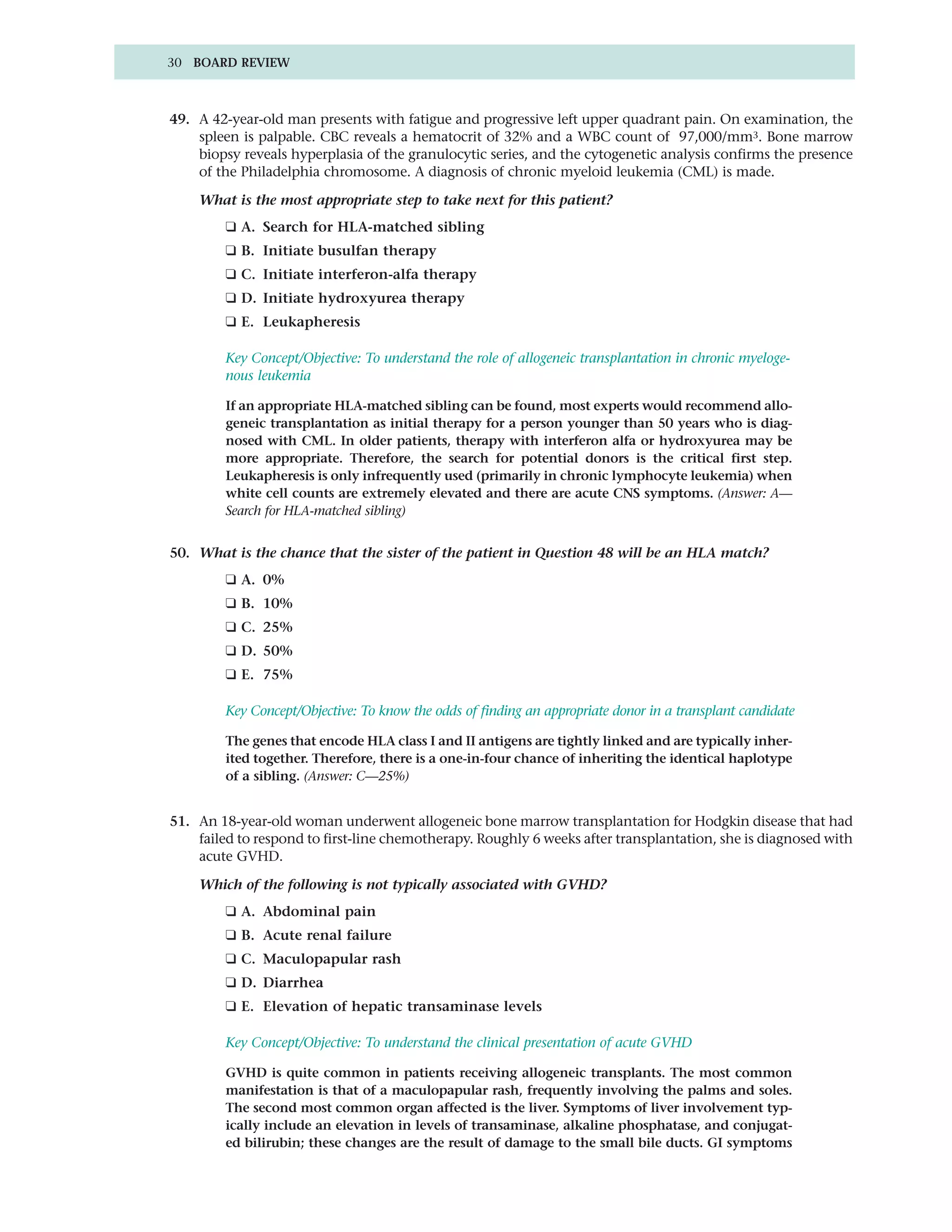 30 BOARD REVIEW



49. A 42-year-old man presents with fatigue and progressive left upper quadrant pain. On examination, the
    spleen is palpable. CBC reveals a hematocrit of 32% and a WBC count of 97,000/mm3. Bone marrow
    biopsy reveals hyperplasia of the granulocytic series, and the cytogenetic analysis confirms the presence
    of the Philadelphia chromosome. A diagnosis of chronic myeloid leukemia (CML) is made.

    What is the most appropriate step to take next for this patient?
         ❑ A. Search for HLA-matched sibling
         ❑ B. Initiate busulfan therapy
         ❑ C. Initiate interferon-alfa therapy
         ❑ D. Initiate hydroxyurea therapy
         ❑ E. Leukapheresis

         Key Concept/Objective: To understand the role of allogeneic transplantation in chronic myeloge-
         nous leukemia

         If an appropriate HLA-matched sibling can be found, most experts would recommend allo-
         geneic transplantation as initial therapy for a person younger than 50 years who is diag-
         nosed with CML. In older patients, therapy with interferon alfa or hydroxyurea may be
         more appropriate. Therefore, the search for potential donors is the critical first step.
         Leukapheresis is only infrequently used (primarily in chronic lymphocyte leukemia) when
         white cell counts are extremely elevated and there are acute CNS symptoms. (Answer: A—
         Search for HLA-matched sibling)


50. What is the chance that the sister of the patient in Question 48 will be an HLA match?
         ❑ A. 0%
         ❑ B. 10%
         ❑ C. 25%
         ❑ D. 50%
         ❑ E. 75%

         Key Concept/Objective: To know the odds of finding an appropriate donor in a transplant candidate

         The genes that encode HLA class I and II antigens are tightly linked and are typically inher-
         ited together. Therefore, there is a one-in-four chance of inheriting the identical haplotype
         of a sibling. (Answer: C—25%)


51. An 18-year-old woman underwent allogeneic bone marrow transplantation for Hodgkin disease that had
    failed to respond to first-line chemotherapy. Roughly 6 weeks after transplantation, she is diagnosed with
    acute GVHD.

    Which of the following is not typically associated with GVHD?
         ❑ A. Abdominal pain
         ❑ B. Acute renal failure
         ❑ C. Maculopapular rash
         ❑ D. Diarrhea
         ❑ E. Elevation of hepatic transaminase levels

         Key Concept/Objective: To understand the clinical presentation of acute GVHD

         GVHD is quite common in patients receiving allogeneic transplants. The most common
         manifestation is that of a maculopapular rash, frequently involving the palms and soles.
         The second most common organ affected is the liver. Symptoms of liver involvement typ-
         ically include an elevation in levels of transaminase, alkaline phosphatase, and conjugat-
         ed bilirubin; these changes are the result of damage to the small bile ducts. GI symptoms
 