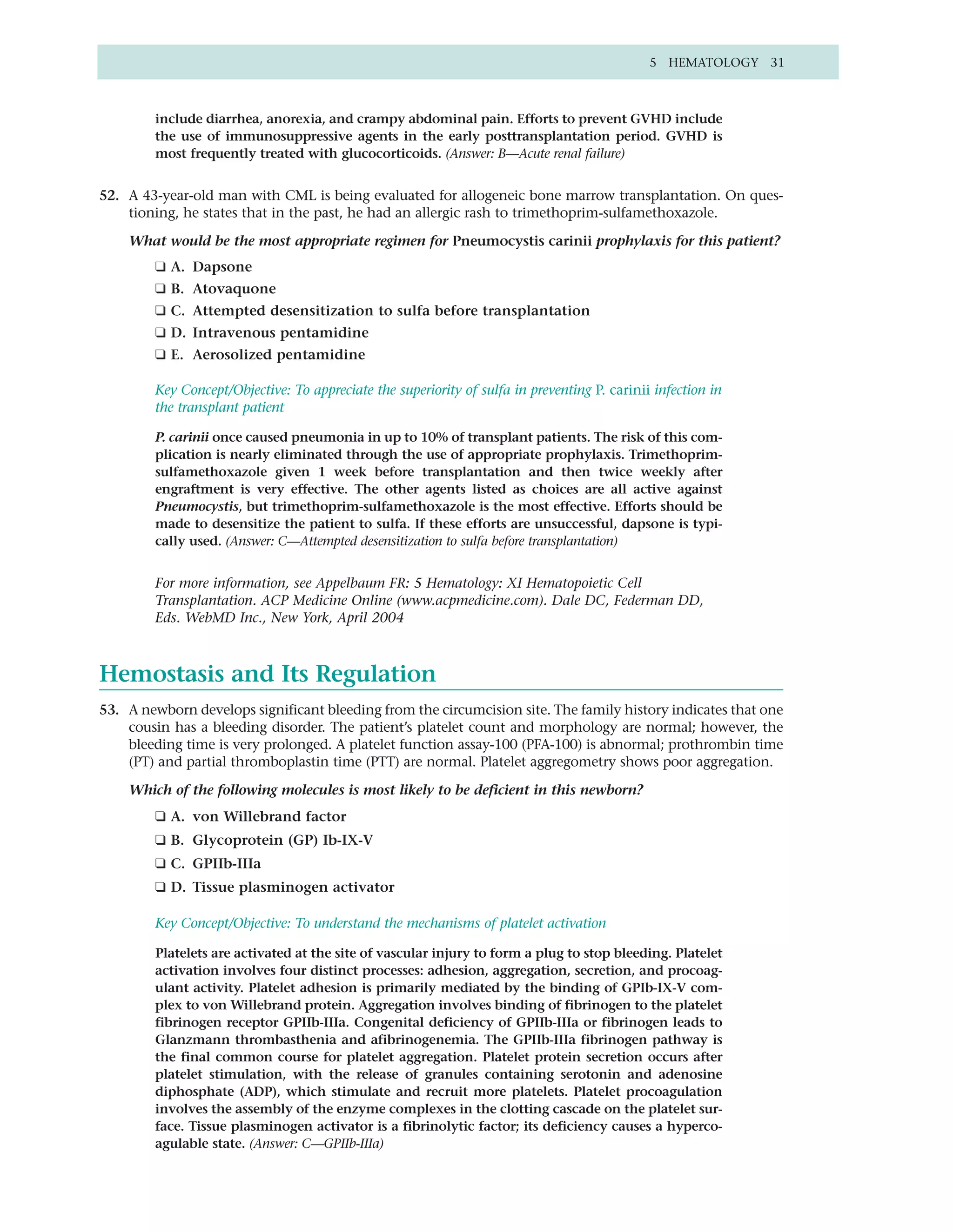 5 HEMATOLOGY 31



        include diarrhea, anorexia, and crampy abdominal pain. Efforts to prevent GVHD include
        the use of immunosuppressive agents in the early posttransplantation period. GVHD is
        most frequently treated with glucocorticoids. (Answer: B—Acute renal failure)


52. A 43-year-old man with CML is being evaluated for allogeneic bone marrow transplantation. On ques-
    tioning, he states that in the past, he had an allergic rash to trimethoprim-sulfamethoxazole.

    What would be the most appropriate regimen for Pneumocystis carinii prophylaxis for this patient?
        ❑ A. Dapsone
        ❑ B. Atovaquone
        ❑ C. Attempted desensitization to sulfa before transplantation
        ❑ D. Intravenous pentamidine
        ❑ E. Aerosolized pentamidine

        Key Concept/Objective: To appreciate the superiority of sulfa in preventing P. carinii infection in
        the transplant patient

        P. carinii once caused pneumonia in up to 10% of transplant patients. The risk of this com-
        plication is nearly eliminated through the use of appropriate prophylaxis. Trimethoprim-
        sulfamethoxazole given 1 week before transplantation and then twice weekly after
        engraftment is very effective. The other agents listed as choices are all active against
        Pneumocystis, but trimethoprim-sulfamethoxazole is the most effective. Efforts should be
        made to desensitize the patient to sulfa. If these efforts are unsuccessful, dapsone is typi-
        cally used. (Answer: C—Attempted desensitization to sulfa before transplantation)


        For more information, see Appelbaum FR: 5 Hematology: XI Hematopoietic Cell
        Transplantation. ACP Medicine Online (www.acpmedicine.com). Dale DC, Federman DD,
        Eds. WebMD Inc., New York, April 2004



Hemostasis and Its Regulation
53. A newborn develops significant bleeding from the circumcision site. The family history indicates that one
    cousin has a bleeding disorder. The patient’s platelet count and morphology are normal; however, the
    bleeding time is very prolonged. A platelet function assay-100 (PFA-100) is abnormal; prothrombin time
    (PT) and partial thromboplastin time (PTT) are normal. Platelet aggregometry shows poor aggregation.

    Which of the following molecules is most likely to be deficient in this newborn?
        ❑ A. von Willebrand factor
        ❑ B. Glycoprotein (GP) Ib-IX-V
        ❑ C. GPIIb-IIIa
        ❑ D. Tissue plasminogen activator

        Key Concept/Objective: To understand the mechanisms of platelet activation

        Platelets are activated at the site of vascular injury to form a plug to stop bleeding. Platelet
        activation involves four distinct processes: adhesion, aggregation, secretion, and procoag-
        ulant activity. Platelet adhesion is primarily mediated by the binding of GPIb-IX-V com-
        plex to von Willebrand protein. Aggregation involves binding of fibrinogen to the platelet
        fibrinogen receptor GPIIb-IIIa. Congenital deficiency of GPIIb-IIIa or fibrinogen leads to
        Glanzmann thrombasthenia and afibrinogenemia. The GPIIb-IIIa fibrinogen pathway is
        the final common course for platelet aggregation. Platelet protein secretion occurs after
        platelet stimulation, with the release of granules containing serotonin and adenosine
        diphosphate (ADP), which stimulate and recruit more platelets. Platelet procoagulation
        involves the assembly of the enzyme complexes in the clotting cascade on the platelet sur-
        face. Tissue plasminogen activator is a fibrinolytic factor; its deficiency causes a hyperco-
        agulable state. (Answer: C—GPIIb-IIIa)
 