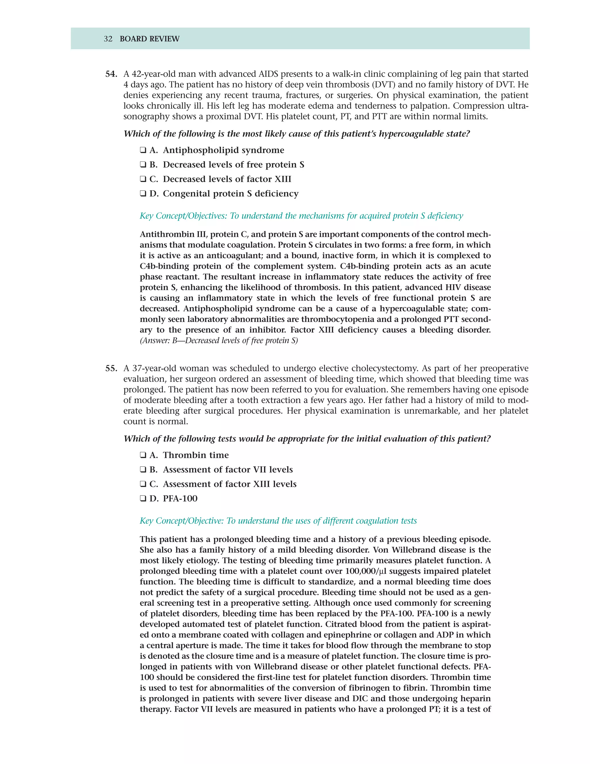 32 BOARD REVIEW



54. A 42-year-old man with advanced AIDS presents to a walk-in clinic complaining of leg pain that started
    4 days ago. The patient has no history of deep vein thrombosis (DVT) and no family history of DVT. He
    denies experiencing any recent trauma, fractures, or surgeries. On physical examination, the patient
    looks chronically ill. His left leg has moderate edema and tenderness to palpation. Compression ultra-
    sonography shows a proximal DVT. His platelet count, PT, and PTT are within normal limits.

    Which of the following is the most likely cause of this patient’s hypercoagulable state?
        ❑ A. Antiphospholipid syndrome
        ❑ B. Decreased levels of free protein S
        ❑ C. Decreased levels of factor XIII
        ❑ D. Congenital protein S deficiency

        Key Concept/Objectives: To understand the mechanisms for acquired protein S deficiency

        Antithrombin III, protein C, and protein S are important components of the control mech-
        anisms that modulate coagulation. Protein S circulates in two forms: a free form, in which
        it is active as an anticoagulant; and a bound, inactive form, in which it is complexed to
        C4b-binding protein of the complement system. C4b-binding protein acts as an acute
        phase reactant. The resultant increase in inflammatory state reduces the activity of free
        protein S, enhancing the likelihood of thrombosis. In this patient, advanced HIV disease
        is causing an inflammatory state in which the levels of free functional protein S are
        decreased. Antiphospholipid syndrome can be a cause of a hypercoagulable state; com-
        monly seen laboratory abnormalities are thrombocytopenia and a prolonged PTT second-
        ary to the presence of an inhibitor. Factor XIII deficiency causes a bleeding disorder.
        (Answer: B—Decreased levels of free protein S)


55. A 37-year-old woman was scheduled to undergo elective cholecystectomy. As part of her preoperative
    evaluation, her surgeon ordered an assessment of bleeding time, which showed that bleeding time was
    prolonged. The patient has now been referred to you for evaluation. She remembers having one episode
    of moderate bleeding after a tooth extraction a few years ago. Her father had a history of mild to mod-
    erate bleeding after surgical procedures. Her physical examination is unremarkable, and her platelet
    count is normal.

    Which of the following tests would be appropriate for the initial evaluation of this patient?
        ❑ A. Thrombin time
        ❑ B. Assessment of factor VII levels
        ❑ C. Assessment of factor XIII levels
        ❑ D. PFA-100

        Key Concept/Objective: To understand the uses of different coagulation tests

        This patient has a prolonged bleeding time and a history of a previous bleeding episode.
        She also has a family history of a mild bleeding disorder. Von Willebrand disease is the
        most likely etiology. The testing of bleeding time primarily measures platelet function. A
        prolonged bleeding time with a platelet count over 100,000/µl suggests impaired platelet
        function. The bleeding time is difficult to standardize, and a normal bleeding time does
        not predict the safety of a surgical procedure. Bleeding time should not be used as a gen-
        eral screening test in a preoperative setting. Although once used commonly for screening
        of platelet disorders, bleeding time has been replaced by the PFA-100. PFA-100 is a newly
        developed automated test of platelet function. Citrated blood from the patient is aspirat-
        ed onto a membrane coated with collagen and epinephrine or collagen and ADP in which
        a central aperture is made. The time it takes for blood flow through the membrane to stop
        is denoted as the closure time and is a measure of platelet function. The closure time is pro-
        longed in patients with von Willebrand disease or other platelet functional defects. PFA-
        100 should be considered the first-line test for platelet function disorders. Thrombin time
        is used to test for abnormalities of the conversion of fibrinogen to fibrin. Thrombin time
        is prolonged in patients with severe liver disease and DIC and those undergoing heparin
        therapy. Factor VII levels are measured in patients who have a prolonged PT; it is a test of
 