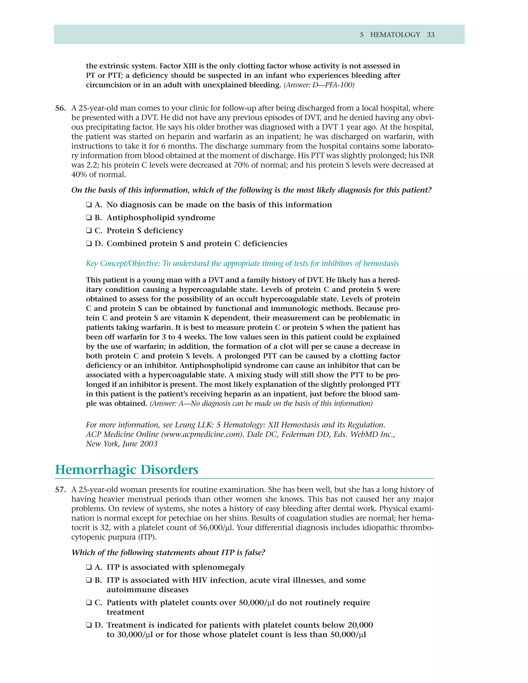 5 HEMATOLOGY 33



         the extrinsic system. Factor XIII is the only clotting factor whose activity is not assessed in
         PT or PTT; a deficiency should be suspected in an infant who experiences bleeding after
         circumcision or in an adult with unexplained bleeding. (Answer: D—PFA-100)


56. A 25-year-old man comes to your clinic for follow-up after being discharged from a local hospital, where
    he presented with a DVT. He did not have any previous episodes of DVT, and he denied having any obvi-
    ous precipitating factor. He says his older brother was diagnosed with a DVT 1 year ago. At the hospital,
    the patient was started on heparin and warfarin as an inpatient; he was discharged on warfarin, with
    instructions to take it for 6 months. The discharge summary from the hospital contains some laborato-
    ry information from blood obtained at the moment of discharge. His PTT was slightly prolonged; his INR
    was 2.2; his protein C levels were decreased at 70% of normal; and his protein S levels were decreased at
    40% of normal.

    On the basis of this information, which of the following is the most likely diagnosis for this patient?
         ❑ A. No diagnosis can be made on the basis of this information
         ❑ B. Antiphospholipid syndrome
         ❑ C. Protein S deficiency
         ❑ D. Combined protein S and protein C deficiencies

         Key Concept/Objective: To understand the appropriate timing of tests for inhibitors of hemostasis

         This patient is a young man with a DVT and a family history of DVT. He likely has a hered-
         itary condition causing a hypercoagulable state. Levels of protein C and protein S were
         obtained to assess for the possibility of an occult hypercoagulable state. Levels of protein
         C and protein S can be obtained by functional and immunologic methods. Because pro-
         tein C and protein S are vitamin K dependent, their measurement can be problematic in
         patients taking warfarin. It is best to measure protein C or protein S when the patient has
         been off warfarin for 3 to 4 weeks. The low values seen in this patient could be explained
         by the use of warfarin; in addition, the formation of a clot will per se cause a decrease in
         both protein C and protein S levels. A prolonged PTT can be caused by a clotting factor
         deficiency or an inhibitor. Antiphospholipid syndrome can cause an inhibitor that can be
         associated with a hypercoagulable state. A mixing study will still show the PTT to be pro-
         longed if an inhibitor is present. The most likely explanation of the slightly prolonged PTT
         in this patient is the patient’s receiving heparin as an inpatient, just before the blood sam-
         ple was obtained. (Answer: A—No diagnosis can be made on the basis of this information)

         For more information, see Leung LLK: 5 Hematology: XII Hemostasis and its Regulation.
         ACP Medicine Online (www.acpmedicine.com). Dale DC, Federman DD, Eds. WebMD Inc.,
         New York, June 2003


Hemorrhagic Disorders
57. A 25-year-old woman presents for routine examination. She has been well, but she has a long history of
    having heavier menstrual periods than other women she knows. This has not caused her any major
    problems. On review of systems, she notes a history of easy bleeding after dental work. Physical exami-
    nation is normal except for petechiae on her shins. Results of coagulation studies are normal; her hema-
    tocrit is 32, with a platelet count of 56,000/µl. Your differential diagnosis includes idiopathic thrombo-
    cytopenic purpura (ITP).

    Which of the following statements about ITP is false?
         ❑ A. ITP is associated with splenomegaly
         ❑ B. ITP is associated with HIV infection, acute viral illnesses, and some
              autoimmune diseases
         ❑ C. Patients with platelet counts over 50,000/µl do not routinely require
              treatment
         ❑ D. Treatment is indicated for patients with platelet counts below 20,000
              to 30,000/µl or for those whose platelet count is less than 50,000/µl
 