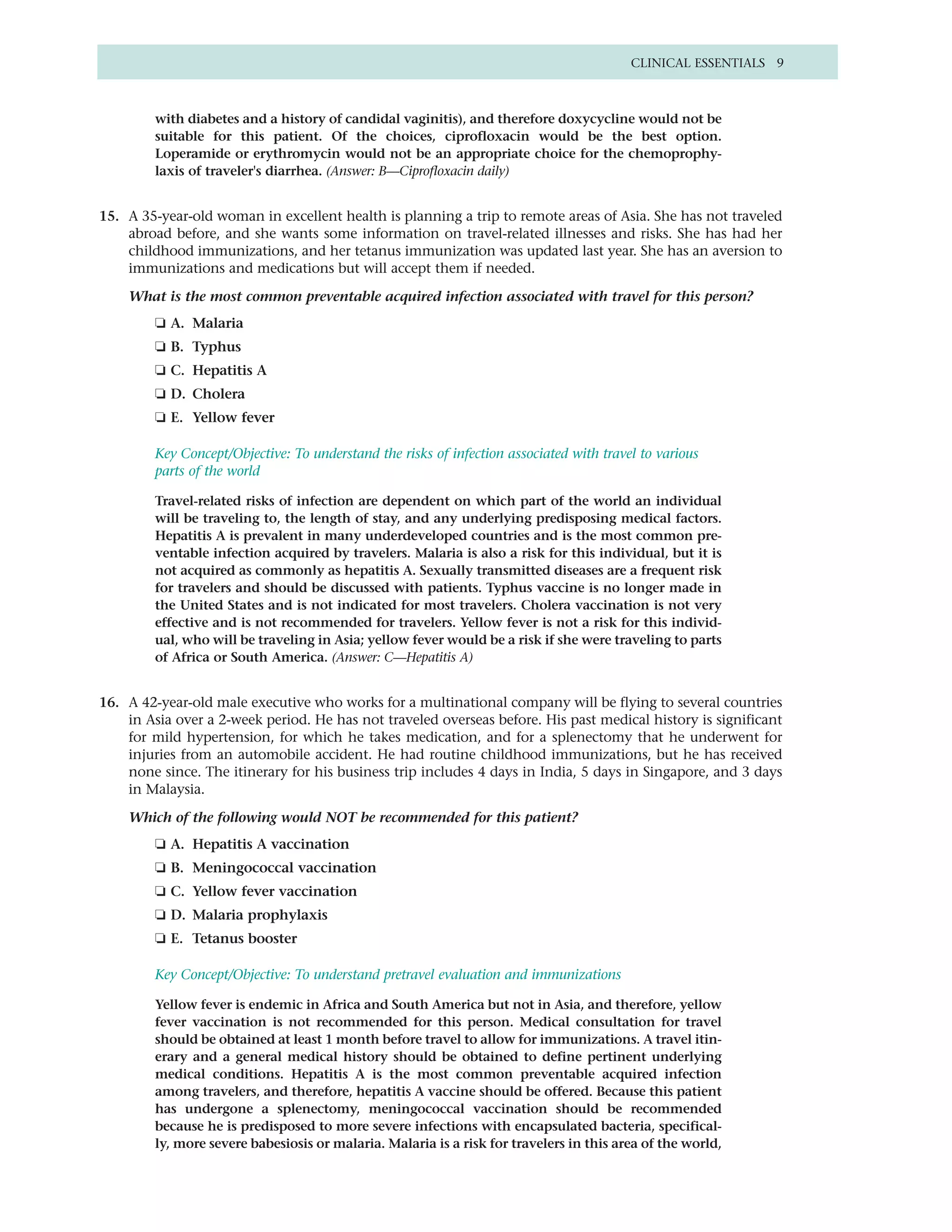 CLINICAL ESSENTIALS 9



         with diabetes and a history of candidal vaginitis), and therefore doxycycline would not be
         suitable for this patient. Of the choices, ciprofloxacin would be the best option.
         Loperamide or erythromycin would not be an appropriate choice for the chemoprophy-
         laxis of traveler's diarrhea. (Answer: B—Ciprofloxacin daily)


15. A 35-year-old woman in excellent health is planning a trip to remote areas of Asia. She has not traveled
    abroad before, and she wants some information on travel-related illnesses and risks. She has had her
    childhood immunizations, and her tetanus immunization was updated last year. She has an aversion to
    immunizations and medications but will accept them if needed.

    What is the most common preventable acquired infection associated with travel for this person?
         ❏ A. Malaria
         ❏ B. Typhus
         ❏ C. Hepatitis A
         ❏ D. Cholera
         ❏ E. Yellow fever

         Key Concept/Objective: To understand the risks of infection associated with travel to various
         parts of the world

         Travel-related risks of infection are dependent on which part of the world an individual
         will be traveling to, the length of stay, and any underlying predisposing medical factors.
         Hepatitis A is prevalent in many underdeveloped countries and is the most common pre-
         ventable infection acquired by travelers. Malaria is also a risk for this individual, but it is
         not acquired as commonly as hepatitis A. Sexually transmitted diseases are a frequent risk
         for travelers and should be discussed with patients. Typhus vaccine is no longer made in
         the United States and is not indicated for most travelers. Cholera vaccination is not very
         effective and is not recommended for travelers. Yellow fever is not a risk for this individ-
         ual, who will be traveling in Asia; yellow fever would be a risk if she were traveling to parts
         of Africa or South America. (Answer: C—Hepatitis A)


16. A 42-year-old male executive who works for a multinational company will be flying to several countries
    in Asia over a 2-week period. He has not traveled overseas before. His past medical history is significant
    for mild hypertension, for which he takes medication, and for a splenectomy that he underwent for
    injuries from an automobile accident. He had routine childhood immunizations, but he has received
    none since. The itinerary for his business trip includes 4 days in India, 5 days in Singapore, and 3 days
    in Malaysia.

    Which of the following would NOT be recommended for this patient?
         ❏ A. Hepatitis A vaccination
         ❏ B. Meningococcal vaccination
         ❏ C. Yellow fever vaccination
         ❏ D. Malaria prophylaxis
         ❏ E. Tetanus booster

         Key Concept/Objective: To understand pretravel evaluation and immunizations

         Yellow fever is endemic in Africa and South America but not in Asia, and therefore, yellow
         fever vaccination is not recommended for this person. Medical consultation for travel
         should be obtained at least 1 month before travel to allow for immunizations. A travel itin-
         erary and a general medical history should be obtained to define pertinent underlying
         medical conditions. Hepatitis A is the most common preventable acquired infection
         among travelers, and therefore, hepatitis A vaccine should be offered. Because this patient
         has undergone a splenectomy, meningococcal vaccination should be recommended
         because he is predisposed to more severe infections with encapsulated bacteria, specifical-
         ly, more severe babesiosis or malaria. Malaria is a risk for travelers in this area of the world,
 