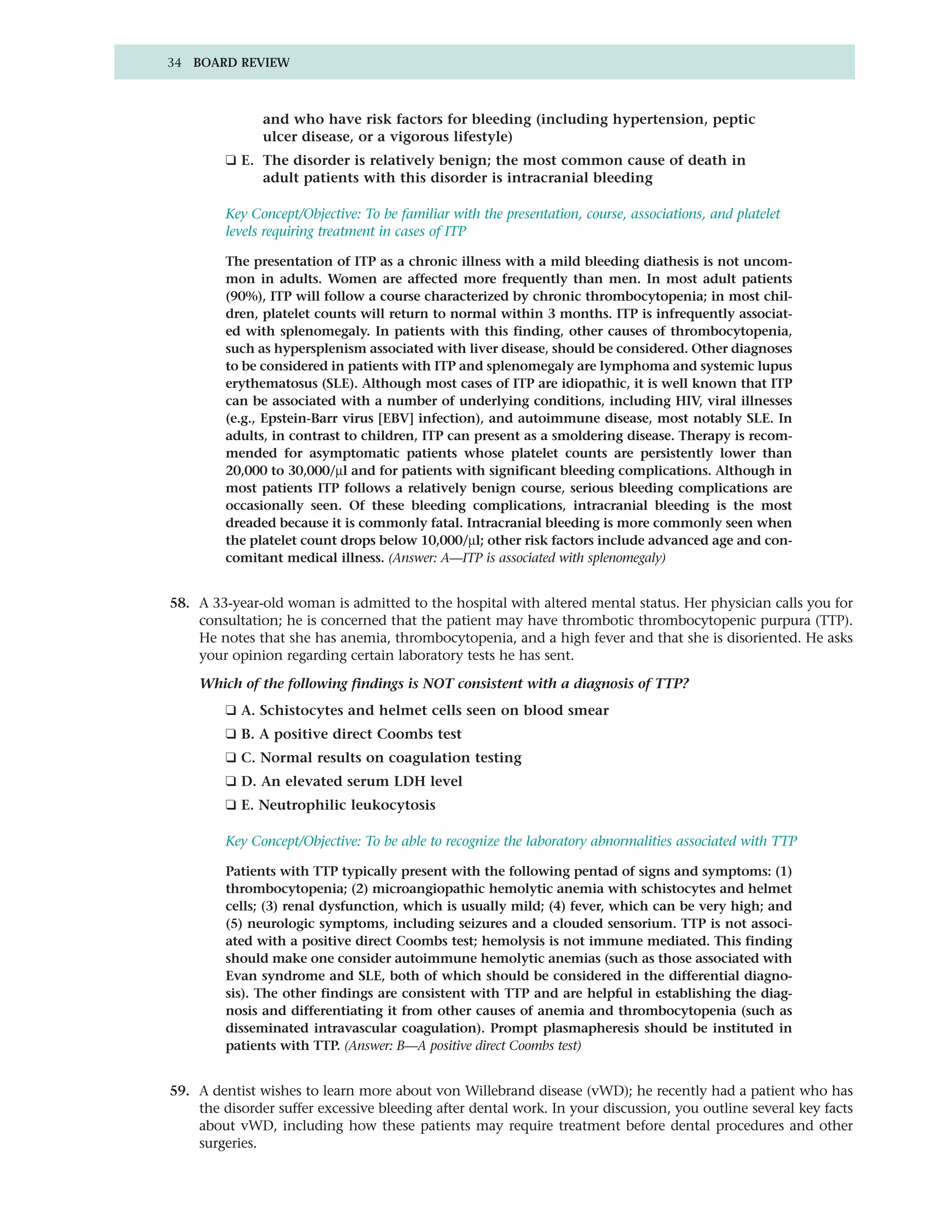 34 BOARD REVIEW



               and who have risk factors for bleeding (including hypertension, peptic
               ulcer disease, or a vigorous lifestyle)
         ❑ E. The disorder is relatively benign; the most common cause of death in
              adult patients with this disorder is intracranial bleeding

         Key Concept/Objective: To be familiar with the presentation, course, associations, and platelet
         levels requiring treatment in cases of ITP

         The presentation of ITP as a chronic illness with a mild bleeding diathesis is not uncom-
         mon in adults. Women are affected more frequently than men. In most adult patients
         (90%), ITP will follow a course characterized by chronic thrombocytopenia; in most chil-
         dren, platelet counts will return to normal within 3 months. ITP is infrequently associat-
         ed with splenomegaly. In patients with this finding, other causes of thrombocytopenia,
         such as hypersplenism associated with liver disease, should be considered. Other diagnoses
         to be considered in patients with ITP and splenomegaly are lymphoma and systemic lupus
         erythematosus (SLE). Although most cases of ITP are idiopathic, it is well known that ITP
         can be associated with a number of underlying conditions, including HIV, viral illnesses
         (e.g., Epstein-Barr virus [EBV] infection), and autoimmune disease, most notably SLE. In
         adults, in contrast to children, ITP can present as a smoldering disease. Therapy is recom-
         mended for asymptomatic patients whose platelet counts are persistently lower than
         20,000 to 30,000/µl and for patients with significant bleeding complications. Although in
         most patients ITP follows a relatively benign course, serious bleeding complications are
         occasionally seen. Of these bleeding complications, intracranial bleeding is the most
         dreaded because it is commonly fatal. Intracranial bleeding is more commonly seen when
         the platelet count drops below 10,000/µl; other risk factors include advanced age and con-
         comitant medical illness. (Answer: A—ITP is associated with splenomegaly)


58. A 33-year-old woman is admitted to the hospital with altered mental status. Her physician calls you for
    consultation; he is concerned that the patient may have thrombotic thrombocytopenic purpura (TTP).
    He notes that she has anemia, thrombocytopenia, and a high fever and that she is disoriented. He asks
    your opinion regarding certain laboratory tests he has sent.

    Which of the following findings is NOT consistent with a diagnosis of TTP?
         ❑ A. Schistocytes and helmet cells seen on blood smear
         ❑ B. A positive direct Coombs test
         ❑ C. Normal results on coagulation testing
         ❑ D. An elevated serum LDH level
         ❑ E. Neutrophilic leukocytosis

         Key Concept/Objective: To be able to recognize the laboratory abnormalities associated with TTP

         Patients with TTP typically present with the following pentad of signs and symptoms: (1)
         thrombocytopenia; (2) microangiopathic hemolytic anemia with schistocytes and helmet
         cells; (3) renal dysfunction, which is usually mild; (4) fever, which can be very high; and
         (5) neurologic symptoms, including seizures and a clouded sensorium. TTP is not associ-
         ated with a positive direct Coombs test; hemolysis is not immune mediated. This finding
         should make one consider autoimmune hemolytic anemias (such as those associated with
         Evan syndrome and SLE, both of which should be considered in the differential diagno-
         sis). The other findings are consistent with TTP and are helpful in establishing the diag-
         nosis and differentiating it from other causes of anemia and thrombocytopenia (such as
         disseminated intravascular coagulation). Prompt plasmapheresis should be instituted in
         patients with TTP. (Answer: B—A positive direct Coombs test)


59. A dentist wishes to learn more about von Willebrand disease (vWD); he recently had a patient who has
    the disorder suffer excessive bleeding after dental work. In your discussion, you outline several key facts
    about vWD, including how these patients may require treatment before dental procedures and other
    surgeries.
 