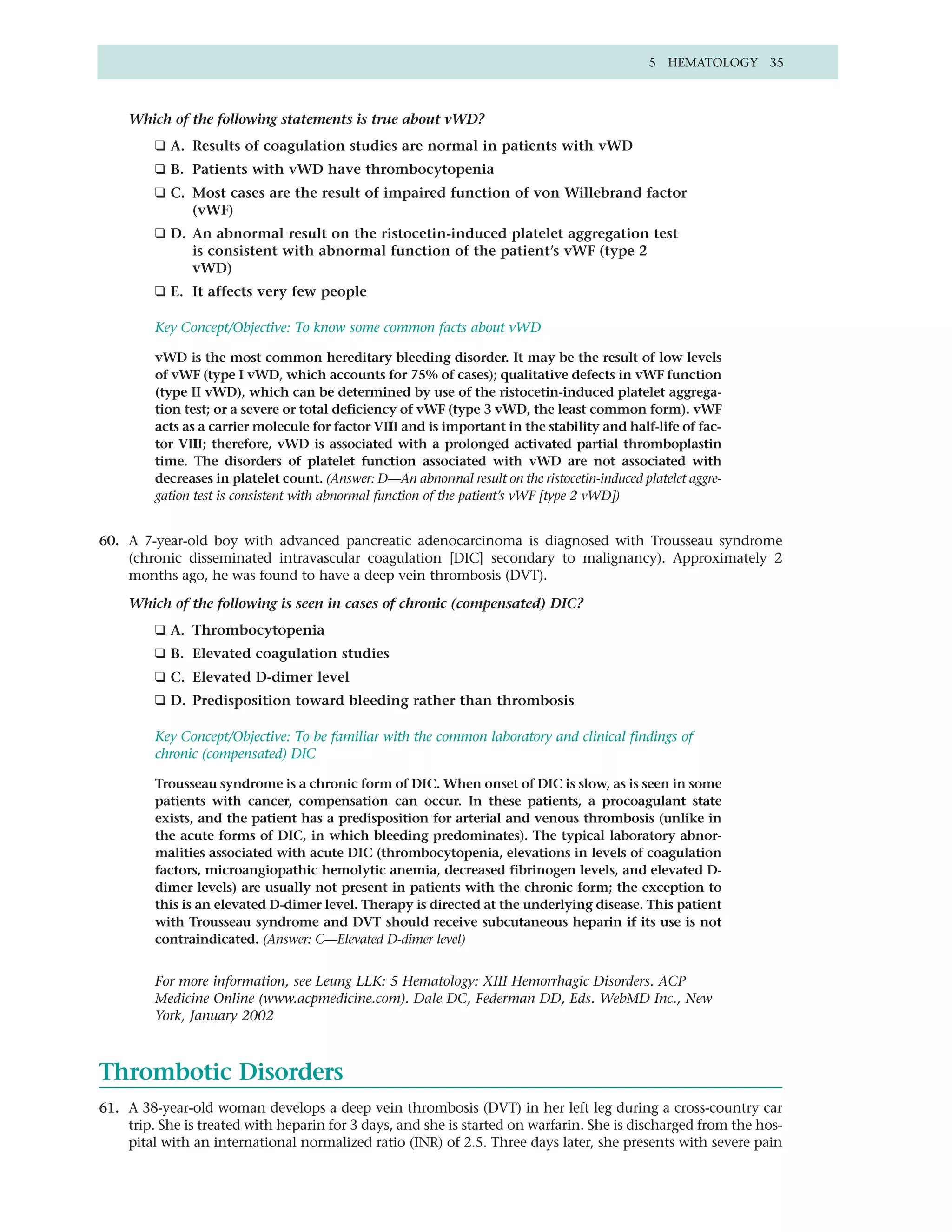 5 HEMATOLOGY 35



    Which of the following statements is true about vWD?
         ❑ A. Results of coagulation studies are normal in patients with vWD
         ❑ B. Patients with vWD have thrombocytopenia
         ❑ C. Most cases are the result of impaired function of von Willebrand factor
              (vWF)
         ❑ D. An abnormal result on the ristocetin-induced platelet aggregation test
              is consistent with abnormal function of the patient’s vWF (type 2
              vWD)
         ❑ E. It affects very few people

         Key Concept/Objective: To know some common facts about vWD

         vWD is the most common hereditary bleeding disorder. It may be the result of low levels
         of vWF (type I vWD, which accounts for 75% of cases); qualitative defects in vWF function
         (type II vWD), which can be determined by use of the ristocetin-induced platelet aggrega-
         tion test; or a severe or total deficiency of vWF (type 3 vWD, the least common form). vWF
         acts as a carrier molecule for factor VIII and is important in the stability and half-life of fac-
         tor VIII; therefore, vWD is associated with a prolonged activated partial thromboplastin
         time. The disorders of platelet function associated with vWD are not associated with
         decreases in platelet count. (Answer: D—An abnormal result on the ristocetin-induced platelet aggre-
         gation test is consistent with abnormal function of the patient’s vWF [type 2 vWD])


60. A 7-year-old boy with advanced pancreatic adenocarcinoma is diagnosed with Trousseau syndrome
    (chronic disseminated intravascular coagulation [DIC] secondary to malignancy). Approximately 2
    months ago, he was found to have a deep vein thrombosis (DVT).

    Which of the following is seen in cases of chronic (compensated) DIC?
         ❑ A. Thrombocytopenia
         ❑ B. Elevated coagulation studies
         ❑ C. Elevated D-dimer level
         ❑ D. Predisposition toward bleeding rather than thrombosis

         Key Concept/Objective: To be familiar with the common laboratory and clinical findings of
         chronic (compensated) DIC

         Trousseau syndrome is a chronic form of DIC. When onset of DIC is slow, as is seen in some
         patients with cancer, compensation can occur. In these patients, a procoagulant state
         exists, and the patient has a predisposition for arterial and venous thrombosis (unlike in
         the acute forms of DIC, in which bleeding predominates). The typical laboratory abnor-
         malities associated with acute DIC (thrombocytopenia, elevations in levels of coagulation
         factors, microangiopathic hemolytic anemia, decreased fibrinogen levels, and elevated D-
         dimer levels) are usually not present in patients with the chronic form; the exception to
         this is an elevated D-dimer level. Therapy is directed at the underlying disease. This patient
         with Trousseau syndrome and DVT should receive subcutaneous heparin if its use is not
         contraindicated. (Answer: C—Elevated D-dimer level)


         For more information, see Leung LLK: 5 Hematology: XIII Hemorrhagic Disorders. ACP
         Medicine Online (www.acpmedicine.com). Dale DC, Federman DD, Eds. WebMD Inc., New
         York, January 2002



Thrombotic Disorders
61. A 38-year-old woman develops a deep vein thrombosis (DVT) in her left leg during a cross-country car
    trip. She is treated with heparin for 3 days, and she is started on warfarin. She is discharged from the hos-
    pital with an international normalized ratio (INR) of 2.5. Three days later, she presents with severe pain
 
