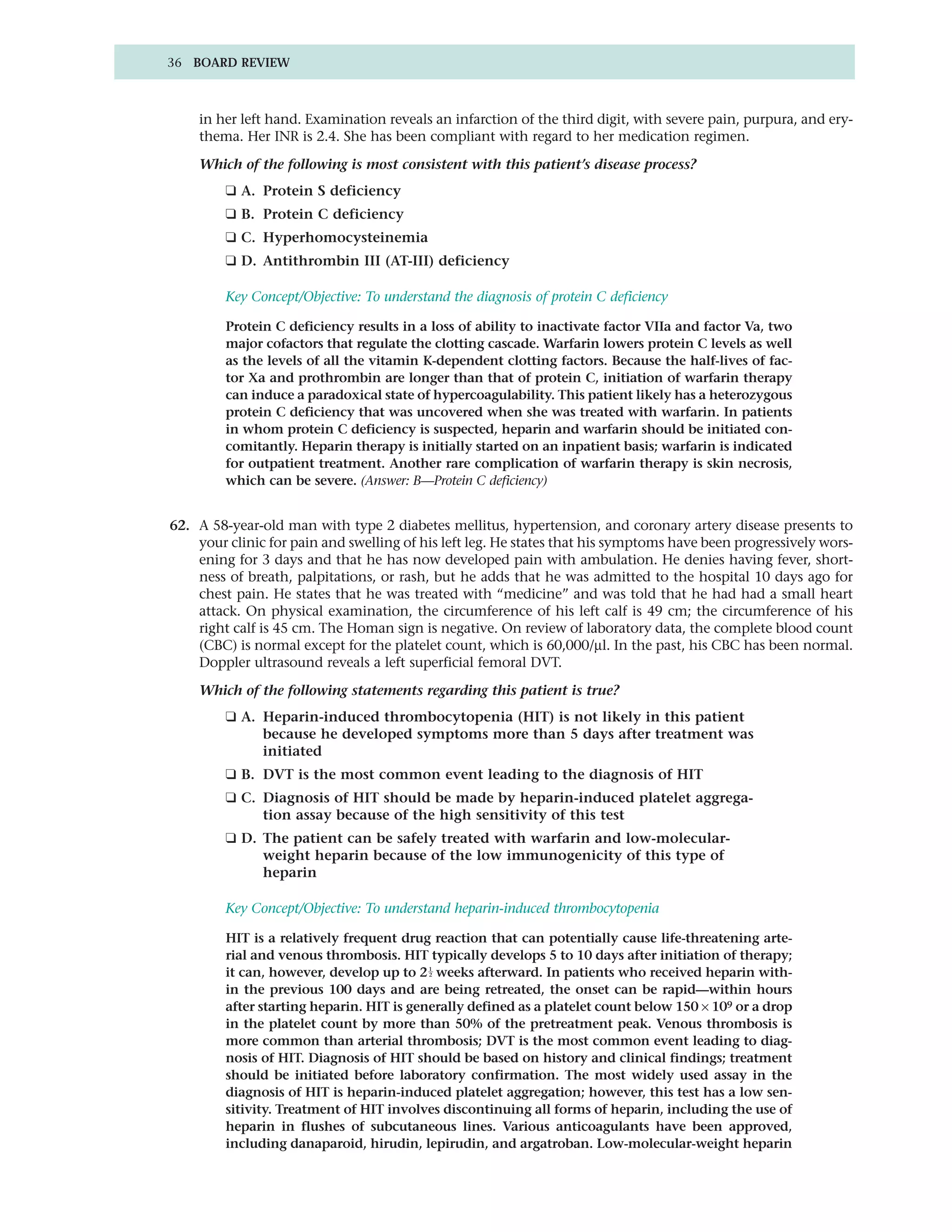 36 BOARD REVIEW



    in her left hand. Examination reveals an infarction of the third digit, with severe pain, purpura, and ery-
    thema. Her INR is 2.4. She has been compliant with regard to her medication regimen.

    Which of the following is most consistent with this patient’s disease process?
         ❑ A. Protein S deficiency
         ❑ B. Protein C deficiency
         ❑ C. Hyperhomocysteinemia
         ❑ D. Antithrombin III (AT-III) deficiency

         Key Concept/Objective: To understand the diagnosis of protein C deficiency

         Protein C deficiency results in a loss of ability to inactivate factor VIIa and factor Va, two
         major cofactors that regulate the clotting cascade. Warfarin lowers protein C levels as well
         as the levels of all the vitamin K-dependent clotting factors. Because the half-lives of fac-
         tor Xa and prothrombin are longer than that of protein C, initiation of warfarin therapy
         can induce a paradoxical state of hypercoagulability. This patient likely has a heterozygous
         protein C deficiency that was uncovered when she was treated with warfarin. In patients
         in whom protein C deficiency is suspected, heparin and warfarin should be initiated con-
         comitantly. Heparin therapy is initially started on an inpatient basis; warfarin is indicated
         for outpatient treatment. Another rare complication of warfarin therapy is skin necrosis,
         which can be severe. (Answer: B—Protein C deficiency)


62. A 58-year-old man with type 2 diabetes mellitus, hypertension, and coronary artery disease presents to
    your clinic for pain and swelling of his left leg. He states that his symptoms have been progressively wors-
    ening for 3 days and that he has now developed pain with ambulation. He denies having fever, short-
    ness of breath, palpitations, or rash, but he adds that he was admitted to the hospital 10 days ago for
    chest pain. He states that he was treated with “medicine” and was told that he had had a small heart
    attack. On physical examination, the circumference of his left calf is 49 cm; the circumference of his
    right calf is 45 cm. The Homan sign is negative. On review of laboratory data, the complete blood count
    (CBC) is normal except for the platelet count, which is 60,000/µl. In the past, his CBC has been normal.
    Doppler ultrasound reveals a left superficial femoral DVT.

    Which of the following statements regarding this patient is true?
         ❑ A. Heparin-induced thrombocytopenia (HIT) is not likely in this patient
              because he developed symptoms more than 5 days after treatment was
              initiated
         ❑ B. DVT is the most common event leading to the diagnosis of HIT
         ❑ C. Diagnosis of HIT should be made by heparin-induced platelet aggrega-
              tion assay because of the high sensitivity of this test
         ❑ D. The patient can be safely treated with warfarin and low-molecular-
              weight heparin because of the low immunogenicity of this type of
              heparin

         Key Concept/Objective: To understand heparin-induced thrombocytopenia

         HIT is a relatively frequent drug reaction that can potentially cause life-threatening arte-
         rial and venous thrombosis. HIT typically develops 5 to 10 days after initiation of therapy;
         it can, however, develop up to 2 1 weeks afterward. In patients who received heparin with-
                                           2


         in the previous 100 days and are being retreated, the onset can be rapid—within hours
         after starting heparin. HIT is generally defined as a platelet count below 150 × 109 or a drop
         in the platelet count by more than 50% of the pretreatment peak. Venous thrombosis is
         more common than arterial thrombosis; DVT is the most common event leading to diag-
         nosis of HIT. Diagnosis of HIT should be based on history and clinical findings; treatment
         should be initiated before laboratory confirmation. The most widely used assay in the
         diagnosis of HIT is heparin-induced platelet aggregation; however, this test has a low sen-
         sitivity. Treatment of HIT involves discontinuing all forms of heparin, including the use of
         heparin in flushes of subcutaneous lines. Various anticoagulants have been approved,
         including danaparoid, hirudin, lepirudin, and argatroban. Low-molecular-weight heparin
 