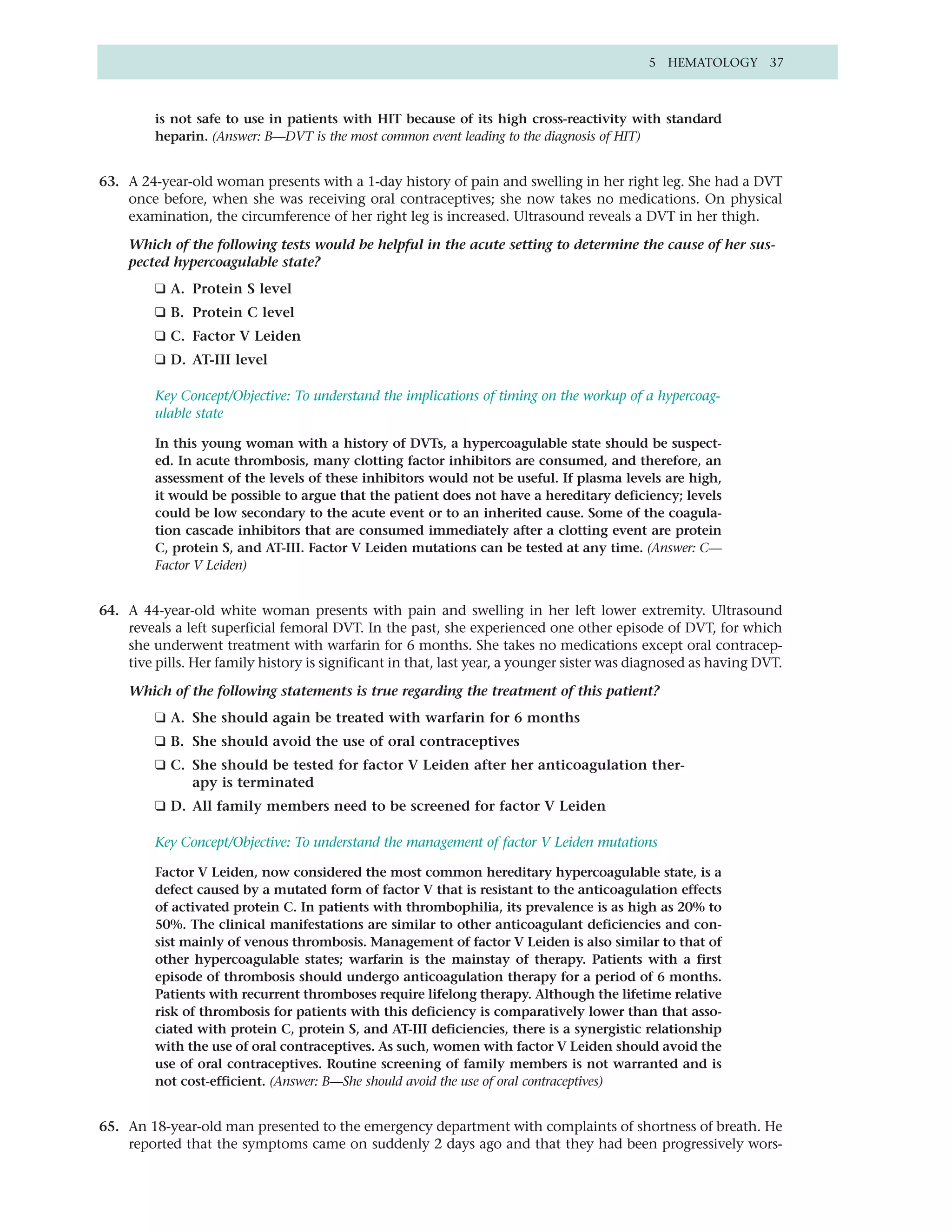 5 HEMATOLOGY 37



         is not safe to use in patients with HIT because of its high cross-reactivity with standard
         heparin. (Answer: B—DVT is the most common event leading to the diagnosis of HIT)


63. A 24-year-old woman presents with a 1-day history of pain and swelling in her right leg. She had a DVT
    once before, when she was receiving oral contraceptives; she now takes no medications. On physical
    examination, the circumference of her right leg is increased. Ultrasound reveals a DVT in her thigh.

    Which of the following tests would be helpful in the acute setting to determine the cause of her sus-
    pected hypercoagulable state?
         ❑ A. Protein S level
         ❑ B. Protein C level
         ❑ C. Factor V Leiden
         ❑ D. AT-III level

         Key Concept/Objective: To understand the implications of timing on the workup of a hypercoag-
         ulable state

         In this young woman with a history of DVTs, a hypercoagulable state should be suspect-
         ed. In acute thrombosis, many clotting factor inhibitors are consumed, and therefore, an
         assessment of the levels of these inhibitors would not be useful. If plasma levels are high,
         it would be possible to argue that the patient does not have a hereditary deficiency; levels
         could be low secondary to the acute event or to an inherited cause. Some of the coagula-
         tion cascade inhibitors that are consumed immediately after a clotting event are protein
         C, protein S, and AT-III. Factor V Leiden mutations can be tested at any time. (Answer: C—
         Factor V Leiden)


64. A 44-year-old white woman presents with pain and swelling in her left lower extremity. Ultrasound
    reveals a left superficial femoral DVT. In the past, she experienced one other episode of DVT, for which
    she underwent treatment with warfarin for 6 months. She takes no medications except oral contracep-
    tive pills. Her family history is significant in that, last year, a younger sister was diagnosed as having DVT.

    Which of the following statements is true regarding the treatment of this patient?
         ❑ A. She should again be treated with warfarin for 6 months
         ❑ B. She should avoid the use of oral contraceptives
         ❑ C. She should be tested for factor V Leiden after her anticoagulation ther-
              apy is terminated
         ❑ D. All family members need to be screened for factor V Leiden

         Key Concept/Objective: To understand the management of factor V Leiden mutations

         Factor V Leiden, now considered the most common hereditary hypercoagulable state, is a
         defect caused by a mutated form of factor V that is resistant to the anticoagulation effects
         of activated protein C. In patients with thrombophilia, its prevalence is as high as 20% to
         50%. The clinical manifestations are similar to other anticoagulant deficiencies and con-
         sist mainly of venous thrombosis. Management of factor V Leiden is also similar to that of
         other hypercoagulable states; warfarin is the mainstay of therapy. Patients with a first
         episode of thrombosis should undergo anticoagulation therapy for a period of 6 months.
         Patients with recurrent thromboses require lifelong therapy. Although the lifetime relative
         risk of thrombosis for patients with this deficiency is comparatively lower than that asso-
         ciated with protein C, protein S, and AT-III deficiencies, there is a synergistic relationship
         with the use of oral contraceptives. As such, women with factor V Leiden should avoid the
         use of oral contraceptives. Routine screening of family members is not warranted and is
         not cost-efficient. (Answer: B—She should avoid the use of oral contraceptives)


65. An 18-year-old man presented to the emergency department with complaints of shortness of breath. He
    reported that the symptoms came on suddenly 2 days ago and that they had been progressively wors-
 