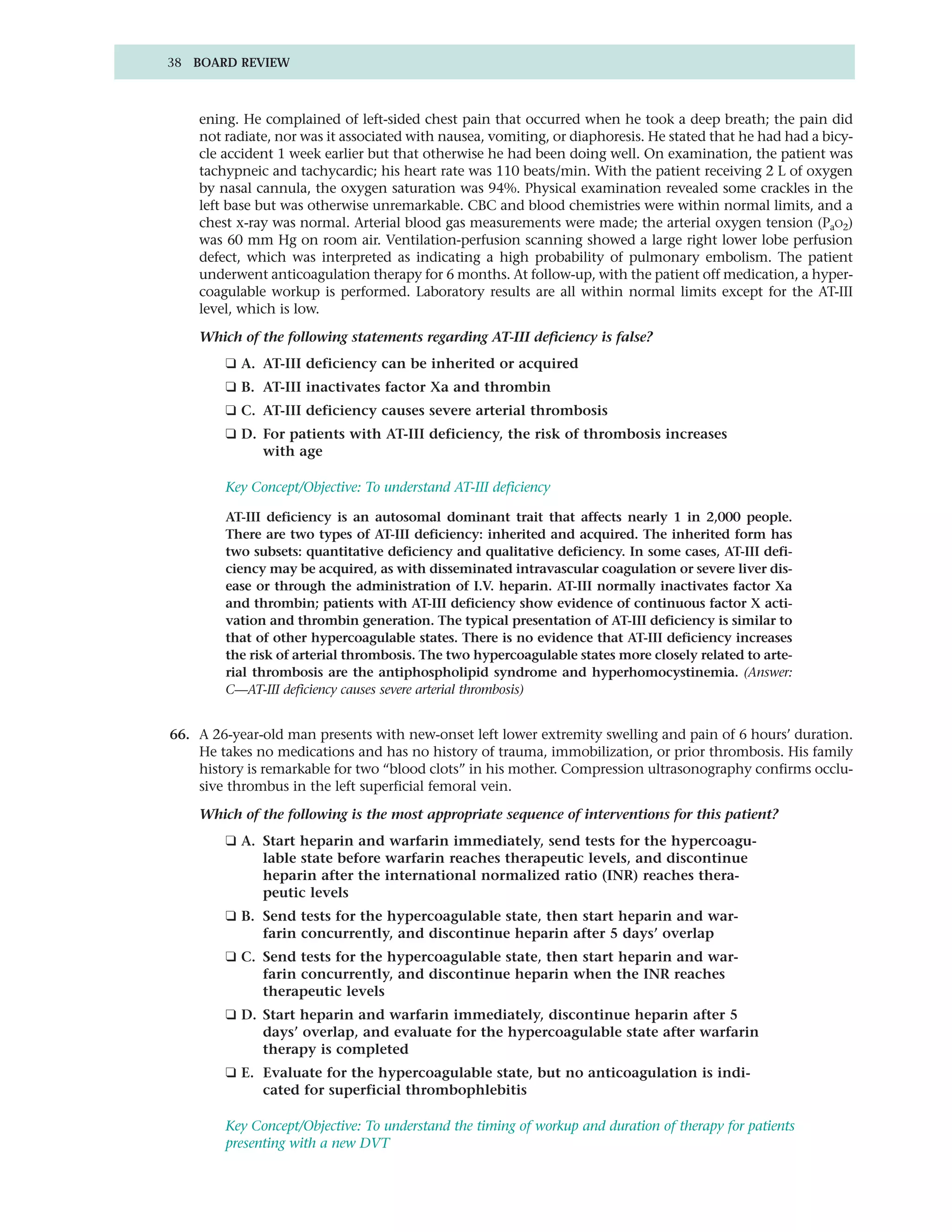 38 BOARD REVIEW



    ening. He complained of left-sided chest pain that occurred when he took a deep breath; the pain did
    not radiate, nor was it associated with nausea, vomiting, or diaphoresis. He stated that he had had a bicy-
    cle accident 1 week earlier but that otherwise he had been doing well. On examination, the patient was
    tachypneic and tachycardic; his heart rate was 110 beats/min. With the patient receiving 2 L of oxygen
    by nasal cannula, the oxygen saturation was 94%. Physical examination revealed some crackles in the
    left base but was otherwise unremarkable. CBC and blood chemistries were within normal limits, and a
    chest x-ray was normal. Arterial blood gas measurements were made; the arterial oxygen tension (PaO2)
    was 60 mm Hg on room air. Ventilation-perfusion scanning showed a large right lower lobe perfusion
    defect, which was interpreted as indicating a high probability of pulmonary embolism. The patient
    underwent anticoagulation therapy for 6 months. At follow-up, with the patient off medication, a hyper-
    coagulable workup is performed. Laboratory results are all within normal limits except for the AT-III
    level, which is low.

    Which of the following statements regarding AT-III deficiency is false?
        ❑ A. AT-III deficiency can be inherited or acquired
        ❑ B. AT-III inactivates factor Xa and thrombin
        ❑ C. AT-III deficiency causes severe arterial thrombosis
        ❑ D. For patients with AT-III deficiency, the risk of thrombosis increases
             with age

        Key Concept/Objective: To understand AT-III deficiency

        AT-III deficiency is an autosomal dominant trait that affects nearly 1 in 2,000 people.
        There are two types of AT-III deficiency: inherited and acquired. The inherited form has
        two subsets: quantitative deficiency and qualitative deficiency. In some cases, AT-III defi-
        ciency may be acquired, as with disseminated intravascular coagulation or severe liver dis-
        ease or through the administration of I.V. heparin. AT-III normally inactivates factor Xa
        and thrombin; patients with AT-III deficiency show evidence of continuous factor X acti-
        vation and thrombin generation. The typical presentation of AT-III deficiency is similar to
        that of other hypercoagulable states. There is no evidence that AT-III deficiency increases
        the risk of arterial thrombosis. The two hypercoagulable states more closely related to arte-
        rial thrombosis are the antiphospholipid syndrome and hyperhomocystinemia. (Answer:
        C—AT-III deficiency causes severe arterial thrombosis)


66. A 26-year-old man presents with new-onset left lower extremity swelling and pain of 6 hours’ duration.
    He takes no medications and has no history of trauma, immobilization, or prior thrombosis. His family
    history is remarkable for two “blood clots” in his mother. Compression ultrasonography confirms occlu-
    sive thrombus in the left superficial femoral vein.

    Which of the following is the most appropriate sequence of interventions for this patient?
        ❑ A. Start heparin and warfarin immediately, send tests for the hypercoagu-
             lable state before warfarin reaches therapeutic levels, and discontinue
             heparin after the international normalized ratio (INR) reaches thera-
             peutic levels
        ❑ B. Send tests for the hypercoagulable state, then start heparin and war-
             farin concurrently, and discontinue heparin after 5 days’ overlap
        ❑ C. Send tests for the hypercoagulable state, then start heparin and war-
             farin concurrently, and discontinue heparin when the INR reaches
             therapeutic levels
        ❑ D. Start heparin and warfarin immediately, discontinue heparin after 5
             days’ overlap, and evaluate for the hypercoagulable state after warfarin
             therapy is completed
        ❑ E. Evaluate for the hypercoagulable state, but no anticoagulation is indi-
             cated for superficial thrombophlebitis

        Key Concept/Objective: To understand the timing of workup and duration of therapy for patients
        presenting with a new DVT
 