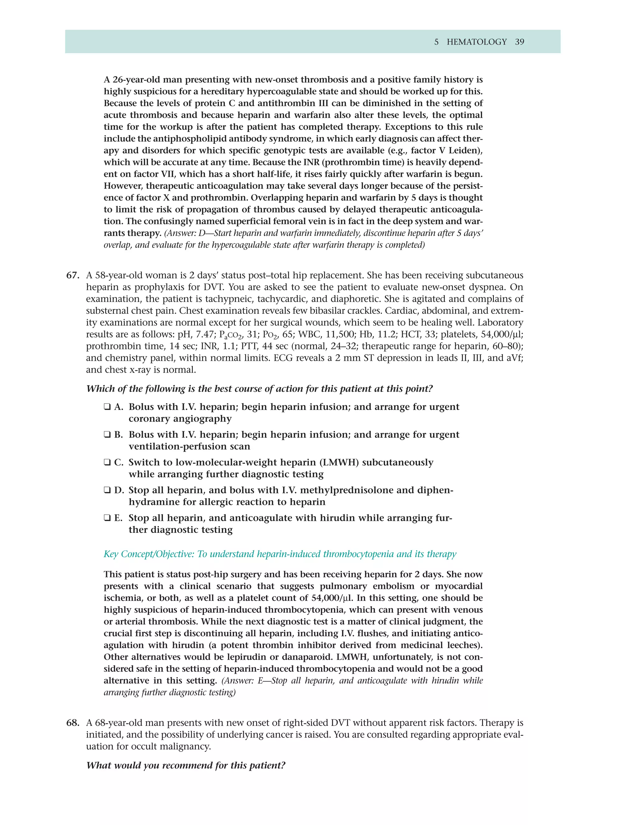 5 HEMATOLOGY 39



         A 26-year-old man presenting with new-onset thrombosis and a positive family history is
         highly suspicious for a hereditary hypercoagulable state and should be worked up for this.
         Because the levels of protein C and antithrombin III can be diminished in the setting of
         acute thrombosis and because heparin and warfarin also alter these levels, the optimal
         time for the workup is after the patient has completed therapy. Exceptions to this rule
         include the antiphospholipid antibody syndrome, in which early diagnosis can affect ther-
         apy and disorders for which specific genotypic tests are available (e.g., factor V Leiden),
         which will be accurate at any time. Because the INR (prothrombin time) is heavily depend-
         ent on factor VII, which has a short half-life, it rises fairly quickly after warfarin is begun.
         However, therapeutic anticoagulation may take several days longer because of the persist-
         ence of factor X and prothrombin. Overlapping heparin and warfarin by 5 days is thought
         to limit the risk of propagation of thrombus caused by delayed therapeutic anticoagula-
         tion. The confusingly named superficial femoral vein is in fact in the deep system and war-
         rants therapy. (Answer: D—Start heparin and warfarin immediately, discontinue heparin after 5 days’
         overlap, and evaluate for the hypercoagulable state after warfarin therapy is completed)


67. A 58-year-old woman is 2 days’ status post–total hip replacement. She has been receiving subcutaneous
    heparin as prophylaxis for DVT. You are asked to see the patient to evaluate new-onset dyspnea. On
    examination, the patient is tachypneic, tachycardic, and diaphoretic. She is agitated and complains of
    substernal chest pain. Chest examination reveals few bibasilar crackles. Cardiac, abdominal, and extrem-
    ity examinations are normal except for her surgical wounds, which seem to be healing well. Laboratory
    results are as follows: pH, 7.47; PaCO2, 31; PO2, 65; WBC, 11,500; Hb, 11.2; HCT, 33; platelets, 54,000/µl;
    prothrombin time, 14 sec; INR, 1.1; PTT, 44 sec (normal, 24–32; therapeutic range for heparin, 60–80);
    and chemistry panel, within normal limits. ECG reveals a 2 mm ST depression in leads II, III, and aVf;
    and chest x-ray is normal.

    Which of the following is the best course of action for this patient at this point?
         ❑ A. Bolus with I.V. heparin; begin heparin infusion; and arrange for urgent
              coronary angiography
         ❑ B. Bolus with I.V. heparin; begin heparin infusion; and arrange for urgent
              ventilation-perfusion scan
         ❑ C. Switch to low-molecular-weight heparin (LMWH) subcutaneously
              while arranging further diagnostic testing
         ❑ D. Stop all heparin, and bolus with I.V. methylprednisolone and diphen-
              hydramine for allergic reaction to heparin
         ❑ E. Stop all heparin, and anticoagulate with hirudin while arranging fur-
              ther diagnostic testing

         Key Concept/Objective: To understand heparin-induced thrombocytopenia and its therapy

         This patient is status post-hip surgery and has been receiving heparin for 2 days. She now
         presents with a clinical scenario that suggests pulmonary embolism or myocardial
         ischemia, or both, as well as a platelet count of 54,000/µl. In this setting, one should be
         highly suspicious of heparin-induced thrombocytopenia, which can present with venous
         or arterial thrombosis. While the next diagnostic test is a matter of clinical judgment, the
         crucial first step is discontinuing all heparin, including I.V. flushes, and initiating antico-
         agulation with hirudin (a potent thrombin inhibitor derived from medicinal leeches).
         Other alternatives would be lepirudin or danaparoid. LMWH, unfortunately, is not con-
         sidered safe in the setting of heparin-induced thrombocytopenia and would not be a good
         alternative in this setting. (Answer: E—Stop all heparin, and anticoagulate with hirudin while
         arranging further diagnostic testing)


68. A 68-year-old man presents with new onset of right-sided DVT without apparent risk factors. Therapy is
    initiated, and the possibility of underlying cancer is raised. You are consulted regarding appropriate eval-
    uation for occult malignancy.

    What would you recommend for this patient?
 