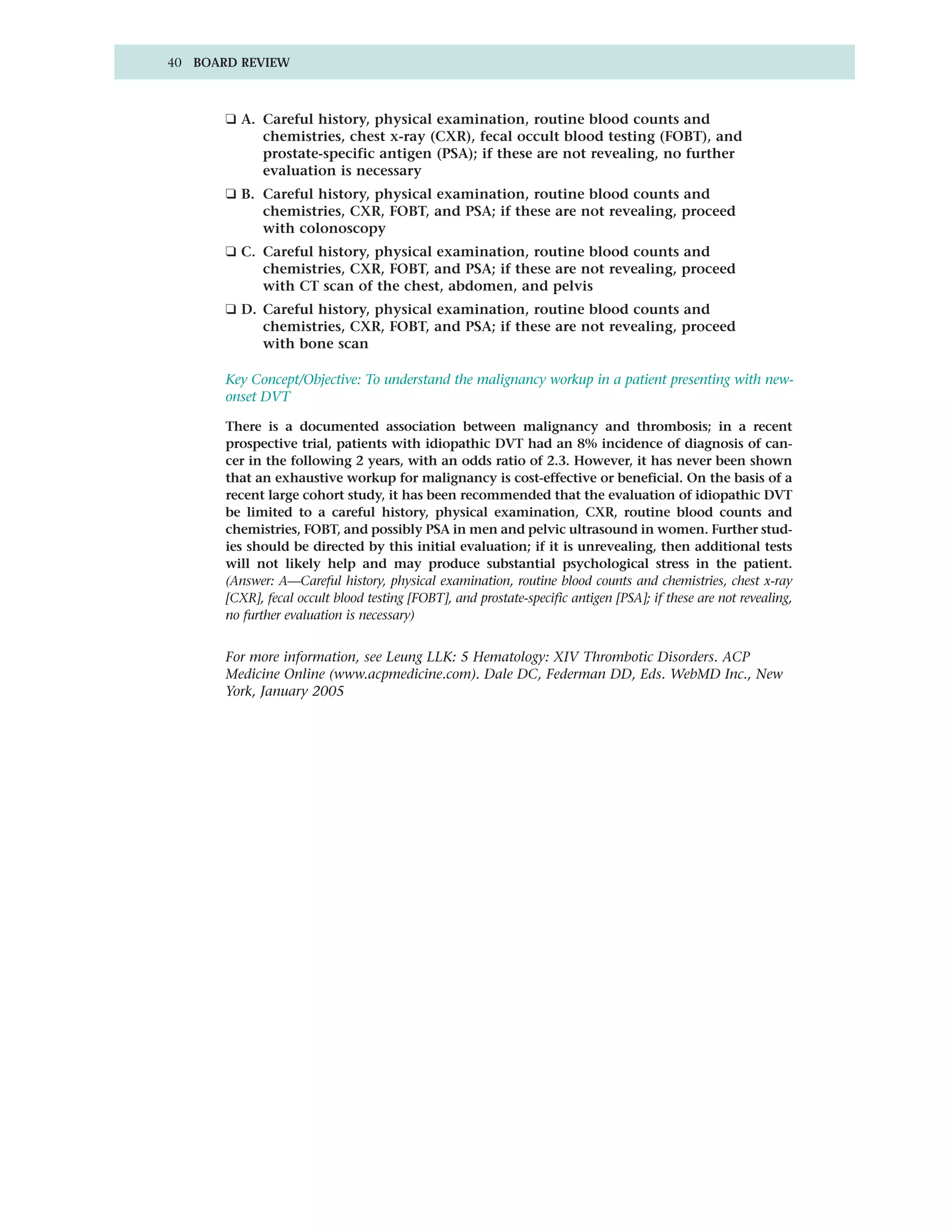 40 BOARD REVIEW



       ❑ A. Careful history, physical examination, routine blood counts and
            chemistries, chest x-ray (CXR), fecal occult blood testing (FOBT), and
            prostate-specific antigen (PSA); if these are not revealing, no further
            evaluation is necessary
       ❑ B. Careful history, physical examination, routine blood counts and
            chemistries, CXR, FOBT, and PSA; if these are not revealing, proceed
            with colonoscopy
       ❑ C. Careful history, physical examination, routine blood counts and
            chemistries, CXR, FOBT, and PSA; if these are not revealing, proceed
            with CT scan of the chest, abdomen, and pelvis
       ❑ D. Careful history, physical examination, routine blood counts and
            chemistries, CXR, FOBT, and PSA; if these are not revealing, proceed
            with bone scan

       Key Concept/Objective: To understand the malignancy workup in a patient presenting with new-
       onset DVT

       There is a documented association between malignancy and thrombosis; in a recent
       prospective trial, patients with idiopathic DVT had an 8% incidence of diagnosis of can-
       cer in the following 2 years, with an odds ratio of 2.3. However, it has never been shown
       that an exhaustive workup for malignancy is cost-effective or beneficial. On the basis of a
       recent large cohort study, it has been recommended that the evaluation of idiopathic DVT
       be limited to a careful history, physical examination, CXR, routine blood counts and
       chemistries, FOBT, and possibly PSA in men and pelvic ultrasound in women. Further stud-
       ies should be directed by this initial evaluation; if it is unrevealing, then additional tests
       will not likely help and may produce substantial psychological stress in the patient.
       (Answer: A—Careful history, physical examination, routine blood counts and chemistries, chest x-ray
       [CXR], fecal occult blood testing [FOBT], and prostate-specific antigen [PSA]; if these are not revealing,
       no further evaluation is necessary)


       For more information, see Leung LLK: 5 Hematology: XIV Thrombotic Disorders. ACP
       Medicine Online (www.acpmedicine.com). Dale DC, Federman DD, Eds. WebMD Inc., New
       York, January 2005
 
