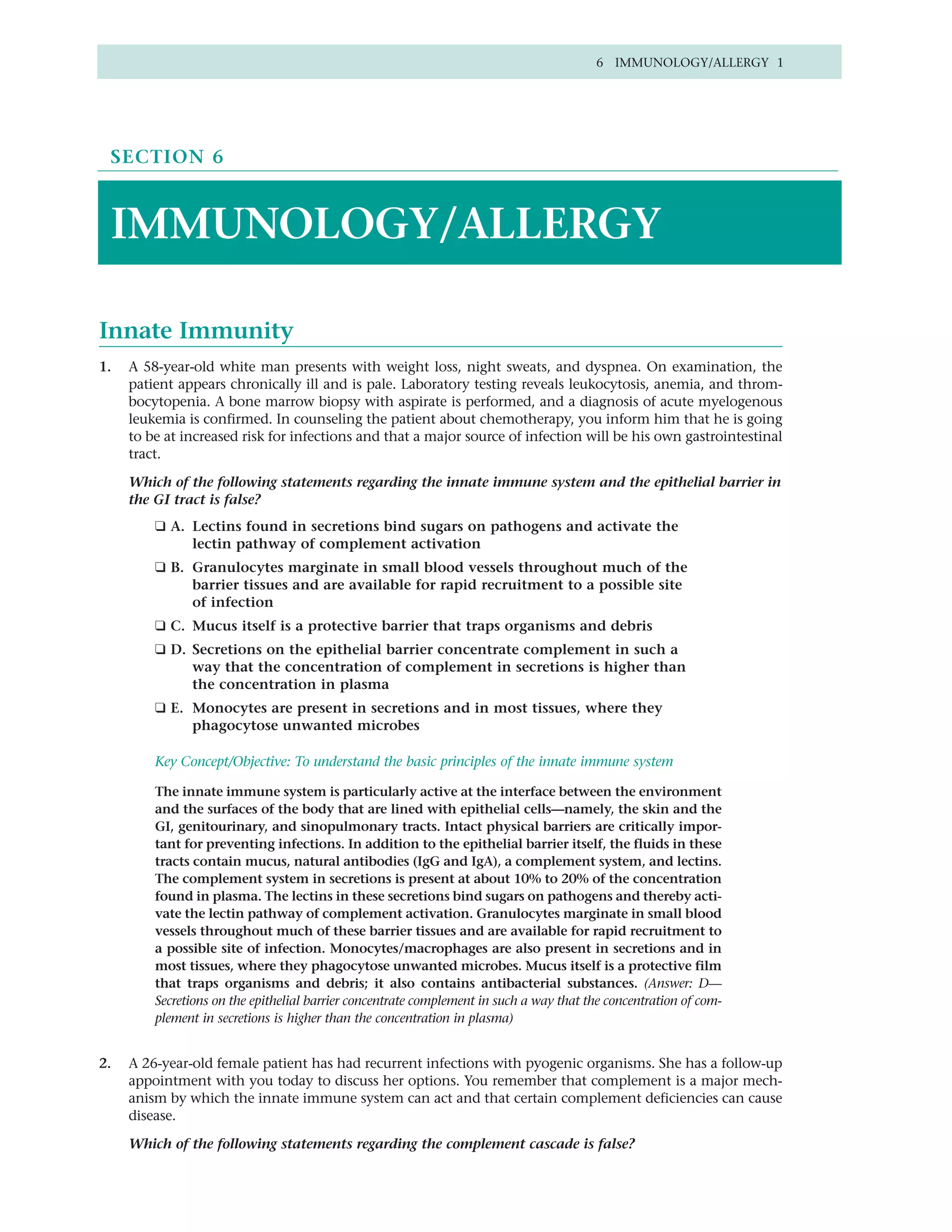 6 IMMUNOLOGY/ALLERGY 1




 SECTION 6



 IMMUNOLOGY/ALLERGY

Innate Immunity
1.   A 58-year-old white man presents with weight loss, night sweats, and dyspnea. On examination, the
     patient appears chronically ill and is pale. Laboratory testing reveals leukocytosis, anemia, and throm-
     bocytopenia. A bone marrow biopsy with aspirate is performed, and a diagnosis of acute myelogenous
     leukemia is confirmed. In counseling the patient about chemotherapy, you inform him that he is going
     to be at increased risk for infections and that a major source of infection will be his own gastrointestinal
     tract.

     Which of the following statements regarding the innate immune system and the epithelial barrier in
     the GI tract is false?
         ❑ A. Lectins found in secretions bind sugars on pathogens and activate the
              lectin pathway of complement activation
         ❑ B. Granulocytes marginate in small blood vessels throughout much of the
              barrier tissues and are available for rapid recruitment to a possible site
              of infection
         ❑ C. Mucus itself is a protective barrier that traps organisms and debris
         ❑ D. Secretions on the epithelial barrier concentrate complement in such a
              way that the concentration of complement in secretions is higher than
              the concentration in plasma
         ❑ E. Monocytes are present in secretions and in most tissues, where they
              phagocytose unwanted microbes

         Key Concept/Objective: To understand the basic principles of the innate immune system

         The innate immune system is particularly active at the interface between the environment
         and the surfaces of the body that are lined with epithelial cells—namely, the skin and the
         GI, genitourinary, and sinopulmonary tracts. Intact physical barriers are critically impor-
         tant for preventing infections. In addition to the epithelial barrier itself, the fluids in these
         tracts contain mucus, natural antibodies (IgG and IgA), a complement system, and lectins.
         The complement system in secretions is present at about 10% to 20% of the concentration
         found in plasma. The lectins in these secretions bind sugars on pathogens and thereby acti-
         vate the lectin pathway of complement activation. Granulocytes marginate in small blood
         vessels throughout much of these barrier tissues and are available for rapid recruitment to
         a possible site of infection. Monocytes/macrophages are also present in secretions and in
         most tissues, where they phagocytose unwanted microbes. Mucus itself is a protective film
         that traps organisms and debris; it also contains antibacterial substances. (Answer: D—
         Secretions on the epithelial barrier concentrate complement in such a way that the concentration of com-
         plement in secretions is higher than the concentration in plasma)


2.   A 26-year-old female patient has had recurrent infections with pyogenic organisms. She has a follow-up
     appointment with you today to discuss her options. You remember that complement is a major mech-
     anism by which the innate immune system can act and that certain complement deficiencies can cause
     disease.

     Which of the following statements regarding the complement cascade is false?
 