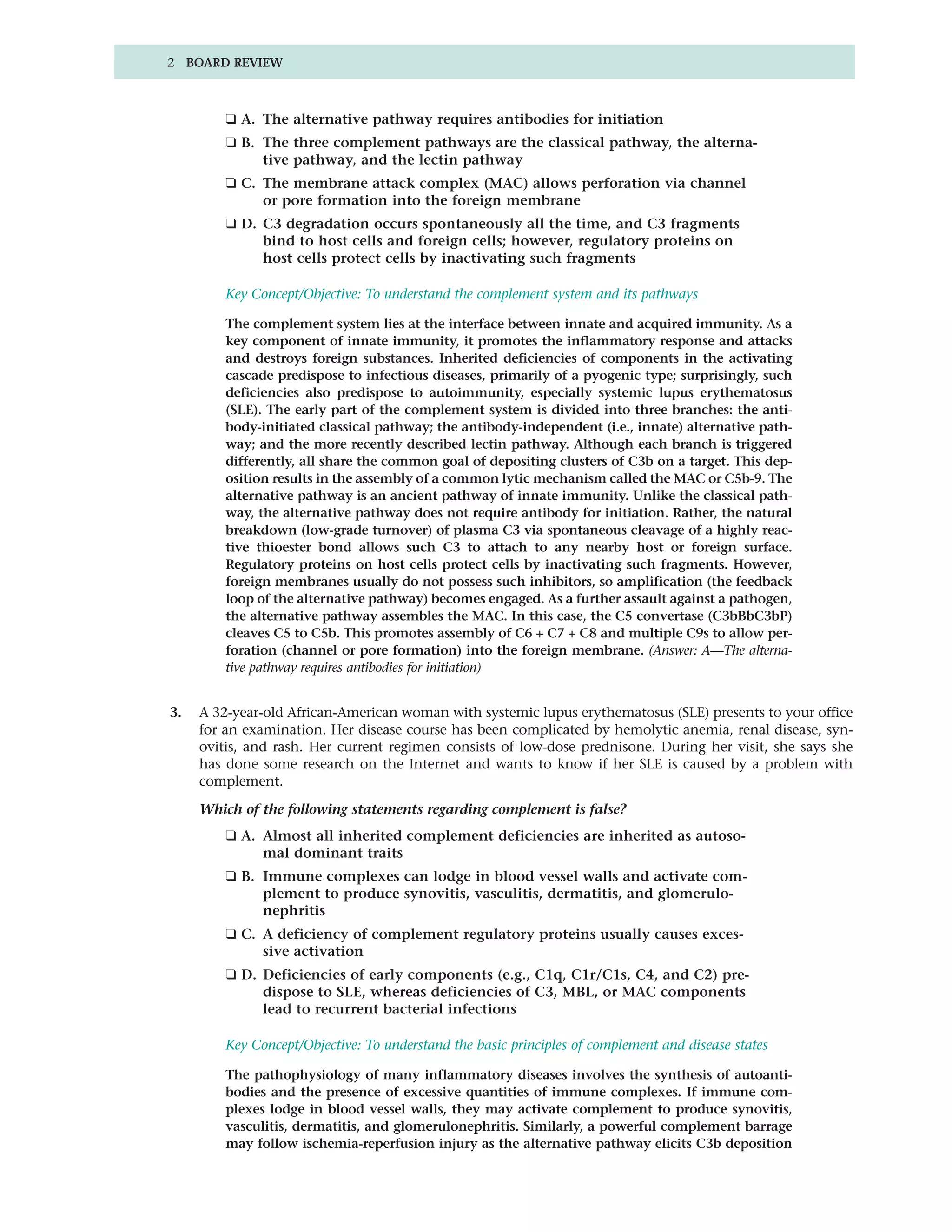 2 BOARD REVIEW



         ❑ A. The alternative pathway requires antibodies for initiation
         ❑ B. The three complement pathways are the classical pathway, the alterna-
              tive pathway, and the lectin pathway
         ❑ C. The membrane attack complex (MAC) allows perforation via channel
              or pore formation into the foreign membrane
         ❑ D. C3 degradation occurs spontaneously all the time, and C3 fragments
              bind to host cells and foreign cells; however, regulatory proteins on
              host cells protect cells by inactivating such fragments

         Key Concept/Objective: To understand the complement system and its pathways

         The complement system lies at the interface between innate and acquired immunity. As a
         key component of innate immunity, it promotes the inflammatory response and attacks
         and destroys foreign substances. Inherited deficiencies of components in the activating
         cascade predispose to infectious diseases, primarily of a pyogenic type; surprisingly, such
         deficiencies also predispose to autoimmunity, especially systemic lupus erythematosus
         (SLE). The early part of the complement system is divided into three branches: the anti-
         body-initiated classical pathway; the antibody-independent (i.e., innate) alternative path-
         way; and the more recently described lectin pathway. Although each branch is triggered
         differently, all share the common goal of depositing clusters of C3b on a target. This dep-
         osition results in the assembly of a common lytic mechanism called the MAC or C5b-9. The
         alternative pathway is an ancient pathway of innate immunity. Unlike the classical path-
         way, the alternative pathway does not require antibody for initiation. Rather, the natural
         breakdown (low-grade turnover) of plasma C3 via spontaneous cleavage of a highly reac-
         tive thioester bond allows such C3 to attach to any nearby host or foreign surface.
         Regulatory proteins on host cells protect cells by inactivating such fragments. However,
         foreign membranes usually do not possess such inhibitors, so amplification (the feedback
         loop of the alternative pathway) becomes engaged. As a further assault against a pathogen,
         the alternative pathway assembles the MAC. In this case, the C5 convertase (C3bBbC3bP)
         cleaves C5 to C5b. This promotes assembly of C6 + C7 + C8 and multiple C9s to allow per-
         foration (channel or pore formation) into the foreign membrane. (Answer: A—The alterna-
         tive pathway requires antibodies for initiation)


3.   A 32-year-old African-American woman with systemic lupus erythematosus (SLE) presents to your office
     for an examination. Her disease course has been complicated by hemolytic anemia, renal disease, syn-
     ovitis, and rash. Her current regimen consists of low-dose prednisone. During her visit, she says she
     has done some research on the Internet and wants to know if her SLE is caused by a problem with
     complement.

     Which of the following statements regarding complement is false?
         ❑ A. Almost all inherited complement deficiencies are inherited as autoso-
              mal dominant traits
         ❑ B. Immune complexes can lodge in blood vessel walls and activate com-
              plement to produce synovitis, vasculitis, dermatitis, and glomerulo-
              nephritis
         ❑ C. A deficiency of complement regulatory proteins usually causes exces-
              sive activation
         ❑ D. Deficiencies of early components (e.g., C1q, C1r/C1s, C4, and C2) pre-
              dispose to SLE, whereas deficiencies of C3, MBL, or MAC components
              lead to recurrent bacterial infections

         Key Concept/Objective: To understand the basic principles of complement and disease states

         The pathophysiology of many inflammatory diseases involves the synthesis of autoanti-
         bodies and the presence of excessive quantities of immune complexes. If immune com-
         plexes lodge in blood vessel walls, they may activate complement to produce synovitis,
         vasculitis, dermatitis, and glomerulonephritis. Similarly, a powerful complement barrage
         may follow ischemia-reperfusion injury as the alternative pathway elicits C3b deposition
 
