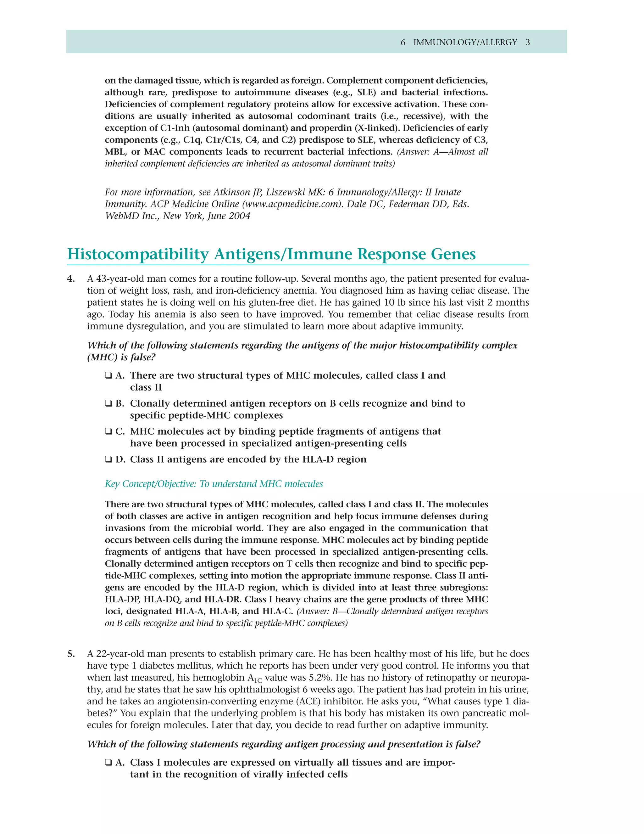 6 IMMUNOLOGY/ALLERGY 3



         on the damaged tissue, which is regarded as foreign. Complement component deficiencies,
         although rare, predispose to autoimmune diseases (e.g., SLE) and bacterial infections.
         Deficiencies of complement regulatory proteins allow for excessive activation. These con-
         ditions are usually inherited as autosomal codominant traits (i.e., recessive), with the
         exception of C1-Inh (autosomal dominant) and properdin (X-linked). Deficiencies of early
         components (e.g., C1q, C1r/C1s, C4, and C2) predispose to SLE, whereas deficiency of C3,
         MBL, or MAC components leads to recurrent bacterial infections. (Answer: A—Almost all
         inherited complement deficiencies are inherited as autosomal dominant traits)


         For more information, see Atkinson JP, Liszewski MK: 6 Immunology/Allergy: II Innate
         Immunity. ACP Medicine Online (www.acpmedicine.com). Dale DC, Federman DD, Eds.
         WebMD Inc., New York, June 2004



Histocompatibility Antigens/Immune Response Genes
4.   A 43-year-old man comes for a routine follow-up. Several months ago, the patient presented for evalua-
     tion of weight loss, rash, and iron-deficiency anemia. You diagnosed him as having celiac disease. The
     patient states he is doing well on his gluten-free diet. He has gained 10 lb since his last visit 2 months
     ago. Today his anemia is also seen to have improved. You remember that celiac disease results from
     immune dysregulation, and you are stimulated to learn more about adaptive immunity.

     Which of the following statements regarding the antigens of the major histocompatibility complex
     (MHC) is false?
         ❑ A. There are two structural types of MHC molecules, called class I and
              class II
         ❑ B. Clonally determined antigen receptors on B cells recognize and bind to
              specific peptide-MHC complexes
         ❑ C. MHC molecules act by binding peptide fragments of antigens that
              have been processed in specialized antigen-presenting cells
         ❑ D. Class II antigens are encoded by the HLA-D region

         Key Concept/Objective: To understand MHC molecules

         There are two structural types of MHC molecules, called class I and class II. The molecules
         of both classes are active in antigen recognition and help focus immune defenses during
         invasions from the microbial world. They are also engaged in the communication that
         occurs between cells during the immune response. MHC molecules act by binding peptide
         fragments of antigens that have been processed in specialized antigen-presenting cells.
         Clonally determined antigen receptors on T cells then recognize and bind to specific pep-
         tide-MHC complexes, setting into motion the appropriate immune response. Class II anti-
         gens are encoded by the HLA-D region, which is divided into at least three subregions:
         HLA-DP, HLA-DQ, and HLA-DR. Class I heavy chains are the gene products of three MHC
         loci, designated HLA-A, HLA-B, and HLA-C. (Answer: B—Clonally determined antigen receptors
         on B cells recognize and bind to specific peptide-MHC complexes)


5.   A 22-year-old man presents to establish primary care. He has been healthy most of his life, but he does
     have type 1 diabetes mellitus, which he reports has been under very good control. He informs you that
     when last measured, his hemoglobin A1C value was 5.2%. He has no history of retinopathy or neuropa-
     thy, and he states that he saw his ophthalmologist 6 weeks ago. The patient has had protein in his urine,
     and he takes an angiotensin-converting enzyme (ACE) inhibitor. He asks you, “What causes type 1 dia-
     betes?” You explain that the underlying problem is that his body has mistaken its own pancreatic mol-
     ecules for foreign molecules. Later that day, you decide to read further on adaptive immunity.

     Which of the following statements regarding antigen processing and presentation is false?
         ❑ A. Class I molecules are expressed on virtually all tissues and are impor-
              tant in the recognition of virally infected cells
 